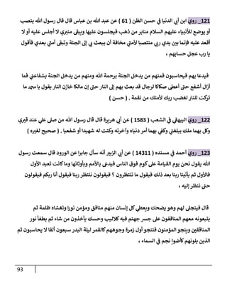 93
606
_
‫روي‬
‫الظن‬ ‫حسن‬ ‫ي‬
‫ن‬
‫ف‬ ‫الدنيا‬ ‫ي‬
‫أب‬ ‫ابن‬
(
06
)
‫ينصب‬ ‫هللا‬ ‫رسول‬ ‫قال‬ ‫قال‬ ‫عباس‬ ‫بن‬ ‫هللا‬ ‫عبد‬ ‫عن‬
‫ال‬ ‫أو‬ ‫عليه‬ ‫أجلس‬ ‫ال‬ ‫ي‬‫مني‬ ‫ويبف‬ ‫عليها‬ ‫فيجلسون‬ ‫ذهب‬ ‫من‬ ‫منابر‬ ‫السالم‬ ‫عليهم‬ ‫لألنبياء‬ ‫يوضع‬ ‫أو‬
‫ي‬
‫رب‬ ‫يدي‬ ‫ن‬
‫بي‬ ‫فإنما‬ ‫عليه‬ ‫أقعد‬
‫فأقول‬ ‫بعدي‬ ‫ي‬
‫أمن‬ ‫وتبف‬ ‫الجنة‬ ‫إل‬ ‫ي‬
‫ب‬ ‫يبعث‬ ‫أن‬ ‫مخافة‬ ‫ي‬
‫ألمن‬ ‫منتصبا‬
، ‫حسابهم‬ ‫عجل‬ ‫رب‬ ‫يا‬
‫فما‬ ‫ي‬
‫بشفاعن‬ ‫الجنة‬ ‫يدخل‬ ‫من‬ ‫ومنهم‬ ‫هللا‬ ‫برحمة‬ ‫الجنة‬ ‫يدخل‬ ‫من‬ ‫فمنهم‬ ‫فيحاسبون‬ ‫بهم‬ ‫فيدعا‬
‫م‬ ‫دمحم‬ ‫يا‬ ‫يقول‬ ‫النار‬ ‫خازن‬ ‫مالكا‬ ‫إن‬ ‫حن‬ ‫النار‬ ‫إل‬ ‫بهم‬ ‫بعث‬ ‫قد‬ ‫لرجال‬ ‫صكاكا‬ ‫أعط‬ ‫حن‬ ‫أشفع‬ ‫ال‬‫ز‬‫أ‬
‫ا‬
‫نقمة‬ ‫من‬ ‫ألمتك‬ ‫ربك‬ ‫لغضب‬ ‫للنار‬ ‫كت‬
‫تر‬
( .
‫حسن‬
)
600
_
‫روي‬
‫الشعب‬ ‫ي‬
‫ن‬
‫ف‬ ‫ي‬
‫البيهف‬
(
6582
)
‫ي‬‫قي‬ ‫عند‬ ‫ي‬
‫عل‬ ‫صل‬ ‫من‬ ‫هللا‬ ‫رسول‬ ‫قال‬ ‫قال‬ ‫هريرة‬ ‫ي‬
‫أب‬ ‫عن‬
‫دنياه‬ ‫أمر‬ ‫بهما‬ ‫ي‬
‫ن‬
‫وكف‬ ‫ي‬
‫ن‬
‫يبلغن‬ ‫ملك‬ ‫بهما‬ ‫وكل‬
‫شفعيا‬ ‫أو‬ ‫شهيدا‬ ‫له‬ ‫وكنت‬ ‫وآخرته‬
.
(
‫ه‬‫لغي‬ ‫صحيح‬
)
602
_
‫روي‬
‫مسنده‬ ‫ي‬
‫ن‬
‫ف‬ ‫أحمد‬
(
60266
)
‫رسول‬ ‫سمعت‬ ‫قال‬ ‫الورود‬ ‫عن‬ ‫ا‬‫ر‬‫جاب‬ ‫سأل‬ ‫أنه‬ ‫اليبي‬ ‫ي‬
‫أب‬ ‫عن‬
‫األول‬ ‫تعبد‬ ‫كانت‬‫وما‬ ‫وبأوثانها‬ ‫باألمم‬ ‫فيديع‬ ‫الناس‬ ‫فوق‬ ‫كوم‬‫عل‬ ‫القيامة‬ ‫يوم‬ ‫نحن‬ ‫يقول‬ ‫هللا‬
‫فيقولون‬ ‫ربكم‬ ‫أنا‬ ‫فيقول‬ ‫ربنا‬ ‫ننتظر‬ ‫فيقولون‬ ‫؟‬ ‫تنتظرون‬ ‫ما‬ ‫فيقول‬ ‫ذلك‬ ‫بعد‬ ‫ربنا‬ ‫يأتينا‬ ‫ثم‬ ‫فاألول‬
، ‫إليه‬ ‫ننظر‬ ‫حن‬
‫فيتج‬ ‫قال‬
‫ثم‬ ‫ظلمة‬ ‫وتغشاه‬ ‫ا‬‫ر‬‫نو‬ ‫ومؤمن‬ ‫منافق‬ ‫منهم‬ ‫إنسان‬ ‫كل‬ ‫ي‬
‫ويعط‬ ‫يضحك‬ ‫وهو‬ ‫لهم‬ ‫ل‬
‫نور‬ ‫يطفأ‬ ‫ثم‬ ‫شاء‬ ‫من‬ ‫يأخذون‬ ‫وحسك‬ ‫كالليب‬‫فيه‬ ‫جهنم‬ ‫جش‬ ‫عل‬ ‫المنافقون‬ ‫معهم‬ ‫يتبعونه‬
‫ثم‬ ‫يحاسبون‬ ‫ال‬ ‫ألفا‬ ‫سبعون‬ ‫البدر‬ ‫ليلة‬ ‫كالقمر‬‫وجوههم‬ ‫زمرة‬ ‫أول‬ ‫فتنجو‬ ‫المؤمنون‬ ‫وينجو‬ ‫ن‬
‫المنافقي‬
‫ن‬ ‫كأضوإ‬‫يلونهم‬ ‫الذين‬
، ‫السماء‬ ‫ي‬
‫ن‬
‫ف‬ ‫جم‬
 