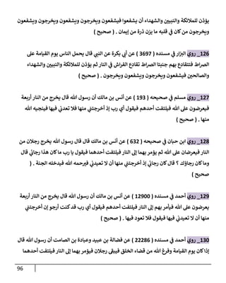 96
‫ويشفعون‬ ‫ويخرجون‬ ‫ويشفعون‬ ‫ويخرجون‬ ‫فيشفعون‬ ‫يشفعوا‬ ‫أن‬ ‫والشهداء‬ ‫ن‬
‫والنبيي‬ ‫للمالئكة‬ ‫يؤذن‬
‫إيمان‬ ‫من‬ ‫ذرة‬ ‫يزن‬ ‫ما‬ ‫قلبه‬ ‫ي‬
‫ن‬
‫ف‬ ‫كان‬‫من‬ ‫ويخرجون‬
( .
‫صحيح‬
)
600
_
‫روي‬
‫ا‬
‫مسنده‬ ‫ي‬
‫ن‬
‫ف‬ ‫ار‬‫ن‬
‫لي‬
(
2092
)
‫عل‬ ‫القيامة‬ ‫يوم‬ ‫الناس‬ ‫يحمل‬ ‫قال‬ ‫ي‬
‫النن‬ ‫عن‬ ‫بكرة‬ ‫ي‬
‫أب‬ ‫عن‬
‫والشهداء‬ ‫ن‬
‫والنبيي‬ ‫للمالئكة‬ ‫يؤذن‬ ‫ثم‬ ‫النار‬ ‫ي‬
‫ن‬
‫ف‬ ‫اش‬‫ر‬‫الف‬ ‫تقادع‬ ‫اط‬‫رص‬‫ال‬ ‫جنبتا‬ ‫بهم‬ ‫فتتقادع‬ ‫اط‬‫رص‬‫ال‬
‫ويخرجون‬ ‫ويشفعون‬ ‫ويخرجون‬ ‫فيشفعون‬ ‫ن‬
‫والصالحي‬
( .
‫صحيح‬
)
602
_
‫روي‬
‫صحيحه‬ ‫ي‬
‫ن‬
‫ف‬ ‫مسلم‬
(
692
)
‫أربعة‬ ‫النار‬ ‫من‬ ‫يخرج‬ ‫قال‬ ‫هللا‬ ‫رسول‬ ‫أن‬ ‫مالك‬ ‫بن‬ ‫أنس‬ ‫عن‬
‫هللا‬ ‫فينجيه‬ ‫فيها‬ ‫ي‬
‫ن‬
‫تعدب‬ ‫فال‬ ‫منها‬ ‫ي‬
‫ن‬
‫أخرجتن‬ ‫إذ‬ ‫رب‬ ‫أي‬ ‫فيقول‬ ‫أحدهم‬ ‫فيلتفت‬ ‫هللا‬ ‫عل‬ ‫فيعرضون‬
‫منها‬
( .
‫صحيح‬
)
608
_
‫روي‬
‫صحيحه‬ ‫ي‬
‫ن‬
‫ف‬ ‫حبان‬ ‫ابن‬
(
020
)
‫من‬ ‫رجالن‬ ‫يخرج‬ ‫هللا‬ ‫رسول‬ ‫قال‬ ‫قال‬ ‫مالك‬ ‫بن‬ ‫أنس‬ ‫عن‬
‫قال‬ ‫ي‬
‫ئ‬
‫رجاب‬ ‫هذا‬ ‫كان‬‫ما‬ ‫رب‬ ‫يا‬ ‫فيقول‬ ‫أحدهما‬ ‫فيلتفت‬ ‫النار‬ ‫إل‬ ‫بهما‬ ‫يؤمر‬ ‫ثم‬ ‫هللا‬ ‫عل‬ ‫فيعرضان‬ ‫النار‬
‫الجنة‬ ‫فيدخله‬ ‫هللا‬ ‫حمه‬‫في‬ ‫ي‬
‫ن‬
‫تعيدب‬ ‫ال‬ ‫أن‬ ‫منها‬ ‫ي‬
‫ن‬
‫أخرجتن‬ ‫إذ‬ ‫ي‬
‫ئ‬
‫رجاب‬ ‫كان‬‫قال‬ ‫؟‬ ‫رجاؤك‬ ‫كان‬‫وما‬
( .
‫صحيح‬
)
609
_
‫روي‬
‫مس‬ ‫ي‬
‫ن‬
‫ف‬ ‫أحمد‬
‫نده‬
(
60922
)
‫أربعة‬ ‫النار‬ ‫من‬ ‫يخرج‬ ‫قال‬ ‫هللا‬ ‫رسول‬ ‫أن‬ ‫مالك‬ ‫بن‬ ‫أنس‬ ‫عن‬
‫ي‬
‫ن‬
‫أخرجتن‬ ‫إن‬ ‫أرجو‬ ‫كنت‬‫قد‬ ‫رب‬ ‫أي‬ ‫فيقول‬ ‫أحدهم‬ ‫فيلتفت‬ ‫النار‬ ‫إل‬ ‫بهم‬‫فيأمر‬ ‫هللا‬ ‫عل‬ ‫يعرضون‬
‫فيها‬ ‫تعود‬ ‫فال‬ ‫فيقول‬ ‫فيها‬ ‫ي‬
‫ن‬
‫تعيدب‬ ‫ال‬ ‫أن‬ ‫منها‬
( .
‫صحيح‬
)
622
_
‫روي‬
‫مسنده‬ ‫ي‬
‫ن‬
‫ف‬ ‫أحمد‬
(
00080
)
‫عبيد‬ ‫بن‬ ‫فضالة‬ ‫عن‬
‫الصامت‬ ‫بن‬ ‫وعبادة‬
‫قال‬ ‫هللا‬ ‫رسول‬ ‫أن‬
‫أحدهما‬ ‫فيلتفت‬ ‫النار‬ ‫إل‬ ‫بهما‬ ‫فيؤمر‬ ‫رجالن‬ ‫فيبف‬ ‫الخلق‬ ‫قضاء‬ ‫من‬ ‫هللا‬ ‫وفرغ‬ ‫القيامة‬ ‫يوم‬ ‫كان‬‫إذا‬
 