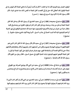 97
‫إل‬ ‫به‬‫فيؤمر‬ ‫قال‬ ‫الجنة‬ ‫ي‬
‫ن‬
‫تدخلن‬ ‫أن‬ ‫أرجو‬ ‫كنت‬‫إن‬ ‫قال‬ ‫؟‬ ‫التفت‬ ‫لم‬ ‫له‬ ‫قال‬ ‫دوه‬‫في‬ ‫ردوه‬ ‫الجبار‬ ‫فيقول‬
‫ي‬
‫ن‬
‫أب‬ ‫لو‬ ‫حن‬ ‫هللا‬ ‫ي‬
‫ن‬
‫أعطاب‬ ‫لقد‬ ‫فيقول‬ ‫الجنة‬
‫قال‬ ، ‫شيئا‬ ‫عندي‬ ‫مما‬ ‫ذلك‬ ‫نقص‬ ‫ما‬ ‫الجنة‬ ‫أهل‬ ‫أطعمت‬
‫وجهه‬ ‫ي‬
‫ن‬
‫ف‬ ‫الشور‬ ‫يرى‬ ‫ذكره‬ ‫إذا‬ ‫هللا‬ ‫رسول‬ ‫فكان‬
( .
‫حسن‬
)
626
_
‫روي‬
‫صحيحه‬ ‫ي‬
‫ن‬
‫ف‬ ‫مسلم‬
(
680
)
‫أهل‬ ‫هللا‬ ‫يدخل‬ ‫قال‬ ‫هللا‬ ‫رسول‬ ‫أن‬ ‫الخدري‬ ‫سعيد‬ ‫ي‬
‫أب‬ ‫عن‬
‫قلبه‬ ‫ي‬
‫ن‬
‫ف‬ ‫وجدتم‬ ‫من‬ ‫انظروا‬ ‫يقول‬ ‫ثم‬ ‫النار‬‫النار‬ ‫أهل‬ ‫ويدخل‬ ‫برحمته‬ ‫يشاء‬ ‫من‬ ‫يدخل‬ ‫الجنة‬ ‫الجنة‬
‫الحياة‬‫نهر‬ ‫ي‬
‫ن‬
‫ف‬ ‫فيلقون‬ ‫امتحشوا‬ ‫قد‬ ‫حمما‬ ‫منها‬ ‫فيخرجون‬ ‫فأخرجوه‬ ‫إيمان‬ ‫من‬ ‫خردل‬ ‫من‬ ‫حبة‬ ‫مثقال‬
‫الحبة‬ ‫تنبت‬ ‫كما‬‫فيه‬ ‫فينبتون‬ ‫الحيا‬ ‫أو‬
‫ملتوية‬ ‫اء‬‫ر‬‫صف‬ ‫تخرج‬ ‫كيف‬‫تروها‬ ‫ألم‬ ، ‫السيل‬ ‫جانب‬ ‫إل‬
( .
‫صحيح‬
)
620
_
‫روي‬
‫صحيحه‬ ‫ي‬
‫ن‬
‫ف‬ ‫مسلم‬
(
682
)
‫هم‬ ‫الذين‬ ‫النار‬ ‫أهل‬ ‫أما‬ ‫هللا‬ ‫رسول‬ ‫قال‬ ‫قال‬ ‫سعيد‬ ‫ي‬
‫أب‬ ‫عن‬
‫فأماتهم‬ ‫بخطاياهم‬ ‫قال‬ ‫أو‬ ‫هم‬‫بذنوب‬ ‫النار‬ ‫أصابتهم‬ ‫ناس‬ ‫ولكن‬ ‫يحيون‬ ‫وال‬ ‫فيها‬ ‫يموتون‬ ‫ال‬ ‫فإنهم‬ ‫أهلها‬
‫قيل‬ ‫ثم‬ ‫الجنة‬ ‫أنهار‬ ‫عل‬ ‫فبثوا‬ ‫ضبائر‬ ‫ضبائر‬ ‫بهم‬ ‫ء‬ ‫ي‬
‫فج‬ ‫بالشفاعة‬ ‫أذن‬ ‫فحما‬ ‫كانوا‬‫إذا‬ ‫حن‬ ‫إماتة‬
‫يا‬
‫كأن‬‫القوم‬ ‫من‬ ‫رجل‬ ‫فقال‬ ، ‫السيل‬ ‫حميل‬ ‫ي‬
‫ن‬
‫ف‬ ‫تكون‬ ‫الحبة‬ ‫نبات‬ ‫فينبتون‬ ‫عليهم‬ ‫أفيضوا‬ ‫الجنة‬ ‫أهل‬
‫بالبادية‬ ‫كان‬‫قد‬ ‫هللا‬ ‫رسول‬
( .
‫صحيح‬
)
622
_
‫روي‬
‫سننه‬ ‫ي‬
‫ن‬
‫ف‬ ‫ماجة‬ ‫ابن‬
(
0082
)
‫قال‬ ‫ي‬
‫النن‬ ‫عن‬ ‫سعيد‬ ‫ي‬
‫أب‬ ‫عن‬
‫ي‬
‫ن‬
‫اب‬‫ر‬‫ظه‬ ‫ن‬
‫بي‬ ‫اط‬‫رص‬‫ال‬ ‫يوضع‬
‫فناج‬ ‫الناس‬ ‫ن‬
‫يستجي‬ ‫ثم‬ ‫السعدان‬ ‫كحسك‬‫حسك‬ ‫عل‬ ‫جهنم‬
‫ومحتبس‬ ‫ناج‬ ‫ثم‬ ‫به‬ ‫ومخدوج‬ ‫مسلم‬
‫فيها‬ ‫ومنكوس‬ ‫به‬
( .
‫صحيح‬
)
620
_
‫روي‬
‫مسنده‬ ‫ي‬
‫ن‬
‫ف‬ ‫أحمد‬
(
62202
)
‫ال‬ ‫الذين‬‫النار‬ ‫أهل‬ ‫إن‬ ‫قال‬ ‫ي‬
‫النن‬ ‫عن‬ ‫الخدري‬ ‫سعيد‬ ‫ي‬
‫أب‬ ‫عن‬
‫فيها‬ ‫يميتهم‬ ‫اجهم‬‫ر‬‫إخ‬ ‫هللا‬ ‫يريد‬ ‫الذين‬ ‫النار‬ ‫أهل‬ ‫وإن‬ ‫يحيون‬ ‫وال‬ ‫فيها‬ ‫يموتون‬ ‫ال‬ ‫اجهم‬‫ر‬‫إخ‬ ‫هللا‬ ‫يريد‬
 
