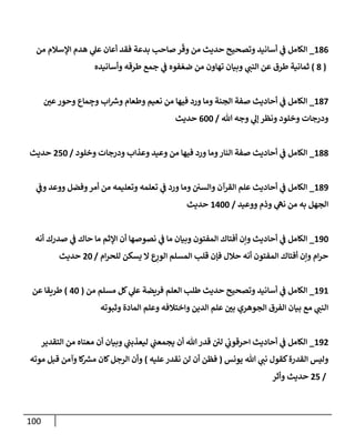 100
186
_
‫من‬ ‫إؤلسةلم‬ ‫هدم‬ ‫ي‬
‫عل‬ ‫أعإن‬ ‫فقد‬ ‫بدعة‬ ‫صإحب‬ ‫ر‬
ّ
‫وق‬ ‫من‬ ‫حديث‬ ‫وتصحيح‬ ‫أسإنيد‬ ‫ي‬
‫ػ‬ ‫إلكإمل‬
(
8
)
‫وأسإنيده‬ ‫طرقه‬ ‫جمع‬ ‫ي‬
‫ػ‬ ‫فوه‬ ّ‫ضع‬ ‫من‬ ‫تهإون‬ ‫وبيإن‬ ‫ي‬
‫إلنب‬ ‫عن‬ ‫طرق‬ ‫ثمإنية‬
187
_
‫ر‬
‫عن‬‫وحور‬ ‫مإع‬ ِ
‫وج‬ ‫إب‬‫ورس‬ ‫وطعإم‬ ‫نعيم‬ ‫من‬ ‫فيهإ‬ ‫ورد‬ ‫ومإ‬ ‫إلجنة‬ ‫صفة‬ ‫أحإديث‬ ‫ي‬
‫ػ‬ ‫إلكإمل‬
‫تل‬ ‫وجه‬ ‫ي‬
‫ؤل‬ ‫ونظر‬ ‫وخلود‬ ‫ودرجإت‬
/
600
‫حديث‬
188
_
‫وخلود‬ ‫ودرجإت‬ ‫وعذإب‬ ‫وعيد‬ ‫من‬ ‫فيهإ‬ ‫ورد‬ ‫ومإ‬‫إلنإر‬ ‫صفة‬ ‫أحإديث‬ ‫ي‬
‫ػ‬ ‫إلكإمل‬
/
250
‫حديث‬
189
_
‫ي‬
‫وػ‬ ‫ووعد‬ ‫وفضل‬‫أمر‬ ‫من‬ ‫وتعليمه‬ ‫تعلمه‬ ‫ي‬
‫ػ‬ ‫ورد‬ ‫ومإ‬ ‫وإلسن‬ ‫إلقرآن‬ ‫علم‬ ‫أحإديث‬ ‫ي‬
‫ػ‬ ‫إلكإمل‬
‫ووعيد‬ ‫وذم‬ ‫ي‬
‫نه‬ ‫من‬ ‫به‬ ‫إلجهل‬
/
1400
‫حديث‬
190
_
‫أنه‬ ‫صدرك‬ ‫ي‬
‫ػ‬ ‫حإك‬ ‫مإ‬ ‫إؤلثم‬ ‫أن‬ ‫نصوصهإ‬ ‫ي‬
‫ػ‬ ‫مإ‬ ‫وبيإن‬ ‫إلمفتون‬ ‫أفتإك‬ ‫وإن‬ ‫أحإديث‬ ‫ي‬
‫ػ‬ ‫إلكإمل‬
‫إم‬‫ر‬‫للح‬ ‫يسكن‬ ‫إل‬ ‫ع‬ِ
‫إلور‬ ‫إلمسلم‬ ‫قلب‬ ‫فؤن‬ ‫حةلل‬ ‫أنه‬ ‫إلمفتون‬ ‫أفتإك‬ ‫وإن‬ ‫إم‬‫ر‬‫ح‬
/
20
‫حديث‬
191
_
‫من‬ ‫مسلم‬ ‫كل‬ ‫ي‬
‫عل‬ ‫فريضة‬ ‫إلعلم‬ ‫طلب‬ ‫حديث‬ ‫وتصحيح‬ ‫أسإنيد‬ ‫ي‬
‫ػ‬ ‫إلكإمل‬
(
40
)
‫عن‬ ‫طريقإ‬
‫وثبوته‬ ‫إلمإدة‬ ‫وعلم‬ ‫وإختةلفه‬ ‫إلدين‬ ‫علم‬ ‫ر‬
‫بن‬ ‫إلجوهري‬ ‫إلفرق‬ ‫بيإن‬ ‫مع‬ ‫ي‬
‫إلنب‬
192
_
‫إلتقدير‬ ‫من‬ ‫معنإه‬ ‫أن‬ ‫وبيإن‬ ‫ي‬
‫ليعذبب‬ ‫ي‬
‫يجمعب‬ ‫أن‬ ‫تل‬ ‫قدر‬ ‫ئ‬
‫لن‬ ‫ي‬
‫إحرقون‬ ‫أحإديث‬ ‫ي‬
‫ػ‬ ‫إلكإمل‬
‫يونس‬ ‫تل‬ ‫ي‬
‫نب‬ ‫كقول‬‫إلقدرة‬ ‫وليس‬
(
‫عليه‬‫نقدر‬ ‫لن‬ ‫أن‬ ‫فظن‬
)
‫موته‬ ‫قبل‬ ‫وآمن‬ ‫كإ‬
‫مش‬ ‫كإن‬‫إلرجل‬ ‫وأن‬
/
25
‫وأثر‬ ‫حديث‬
 