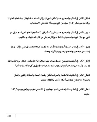 108
236
_
‫إل‬‫إلحإر‬ ‫إلطعإم‬ ‫ؤن‬ ‫وقإل‬ ‫سخنإ‬ ‫إلطعإم‬ ‫يؤكل‬ ‫أن‬ ‫ي‬
‫إلنب‬ ‫ي‬
‫نه‬ ‫حديث‬ ‫وتصحيح‬ ‫أسإنيد‬ ‫ي‬
‫ػ‬ ‫إلكإمل‬
‫عش‬ ‫من‬ ‫فيه‬ ‫كة‬
‫بر‬
(
10
)
‫إإلستحبإب‬ ‫ي‬
‫عل‬ ‫ذلك‬ ‫أن‬ ‫وبيإن‬ ‫ي‬
‫إلنب‬ ‫عن‬ ‫طرق‬
237
_
‫عن‬ ‫طرق‬ ‫تسع‬ ‫من‬ ‫للحإجة‬ ‫أنجح‬ ‫ذلك‬ ‫فؤن‬ ‫كتبكم‬‫بوإ‬ ّ
‫تر‬ ‫حديث‬ ‫وتصحيح‬ ‫أسإنيد‬ ‫ي‬
‫ػ‬ ‫إلكإمل‬
‫مكذوب‬ ‫أو‬ ‫وك‬ ‫ى‬
‫مب‬ ‫أنه‬ ‫قإل‬ ‫من‬ ‫ي‬
‫عل‬ ‫وإنكإرهم‬ ‫له‬ ‫إألئمة‬ ‫وإستحبإب‬ ‫تأويله‬ ‫بيإن‬ ‫مع‬ ‫ي‬
‫إلنب‬
238
_
‫من‬ ‫ألبيك‬ ‫ومإلك‬ ‫أنت‬ ‫حديث‬ ‫توإتر‬ ‫ي‬
‫ػ‬ ‫إلكإمل‬
(
12
)
‫كر‬ِ
‫وذ‬ ‫ي‬
‫إلنب‬ ‫ي‬
‫ؤل‬ ‫مختلفإ‬ ‫طريقإ‬
(
50
)
‫ومعنإه‬ ‫تأويله‬ ‫بيإن‬ ‫مع‬ ‫به‬ ‫وإحتجوإ‬ ‫صححوه‬ ‫ممن‬ ‫ؤمإمإ‬
239
_
‫تل‬ ‫من‬ ‫تزده‬ ‫لم‬ ‫وإلمنكر‬ ‫إلفحشإء‬ ‫عن‬ ‫صةلته‬ ‫تنهه‬ ‫لم‬ ‫من‬ ‫حديث‬ ‫وتصحيح‬ ‫أسإنيد‬ ‫ي‬
‫ػ‬ ‫إلكإمل‬
‫بإلكلية‬ ‫إألحإديث‬ ‫كل‬ ‫ي‬
‫ػ‬ ‫ي‬
‫إأللبإن‬ ‫تضعيفإت‬ ‫ترك‬ ‫وجوب‬ ‫وبيإن‬ ‫إلصحإبة‬ ‫عن‬ ‫وثبوته‬ ‫بعدإ‬ ‫ؤإل‬
240
_
‫وإلدفن‬‫وإلقبور‬ ‫وإلجنإزة‬ ‫إلميت‬ ‫وغسل‬ ‫وإلكفن‬ ‫وإلموت‬‫إإلحتضإر‬ ‫أحإديث‬ ‫ي‬
‫ػ‬ ‫إلكإمل‬
‫وآدإب‬ ‫أحكإم‬ ‫من‬ ‫ذلك‬ ‫ي‬
‫ػ‬ ‫ورد‬ ‫ومإ‬ ‫وإلتعزية‬
/
2200
‫حديث‬
241
_
‫ووعيد‬ ‫ولعن‬ ‫وذم‬ ‫ي‬
‫نه‬ ‫من‬ ‫ذلك‬ ‫ي‬
‫ػ‬ ‫ورد‬ ‫ومإ‬ ‫إلميت‬ ‫ي‬
‫عل‬ ‫إلنيإحة‬ ‫أحإديث‬ ‫ي‬
‫ػ‬ ‫إلكإمل‬
/
160
‫حديث‬
 