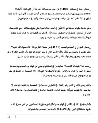 11
_
‫ي‬
‫ػ‬ ‫أحمد‬ ‫وروي‬
‫مسنده‬
(
14081
)
‫ؤن‬ ‫أيت‬‫ر‬‫أ‬ ‫فقإل‬ ‫ي‬
‫إلنب‬
‫ى‬
‫أن‬ ‫رجةل‬ ‫أن‬ ‫تل‬ ‫عبد‬ ‫بن‬ ‫جإبر‬ ‫عن‬
‫ذلك‬ ‫فأعإد‬ ، ‫نعم‬ ‫قإل‬ ‫؟‬ ‫إلجنة‬ ‫أأدخل‬ ‫مدبر‬ ‫ر‬
‫غب‬ ‫مقبةل‬ ‫محتسبإ‬ ‫إ‬‫ر‬‫صإب‬ ‫فقتلت‬ ‫ي‬
‫ومإل‬ ‫ي‬
‫بنفس‬ ‫جإهدت‬
‫وفإؤه‬ ‫عندك‬ ‫ليس‬ ‫دين‬ ‫وعليك‬ ‫تمت‬ ‫لم‬ ‫ؤن‬ ، ‫نعم‬ ‫قإل‬ ، ‫ثةلثإ‬ ‫أو‬ ‫ر‬
‫مرتن‬
.
(
‫صحيح‬
‫ه‬ ‫ر‬
‫لغب‬
)
‫يصل‬ ‫ذلك‬ ‫ومع‬ ، ‫سدإده‬ ‫ونوي‬ ‫إحتإج‬ ‫لمن‬ ‫حةلل‬ ‫أصله‬ ‫ي‬
‫ػ‬ ‫ن‬
ْ
‫ي‬
َّ
‫إلد‬ ‫أن‬ ‫مع‬ ‫وهذإ‬ ،‫متوإتر‬ ‫حديث‬ ‫وهو‬
‫وردت‬ ‫فعلية‬ ‫كبإئر‬‫من‬ ‫ذلك‬ ‫فوق‬ ‫بمإ‬ ‫فكيف‬ ، ‫تل‬ ‫سبيل‬ ‫ي‬
‫ػ‬ ‫إلقتل‬ ‫ثوإب‬ ‫إكتمإل‬ ‫يمنع‬ ‫أن‬ ‫ي‬
‫ؤل‬ ‫إألمر‬
‫وعيد‬ ‫من‬ ‫عليه‬ ‫ومإ‬ ‫فإعلهإ‬ ‫بلعن‬ ‫وإألحإديث‬ ‫إآليإت‬ ‫ألوف‬ ‫فيهإ‬
.
_
‫ي‬
‫ػ‬ ‫ي‬
‫إن‬‫إلطب‬ ‫وروي‬
‫إ‬
‫ر‬
‫إلصغب‬ ‫لمعجم‬
(
1
/
41
)
‫إل‬ ‫ذنب‬ ‫تل‬ ‫رسول‬ ‫قإل‬ ‫قإل‬ ‫ي‬
‫إلفإرش‬ ‫سلمإن‬ ‫عن‬
‫ر‬
َ
‫غف‬
ُ
‫ي‬ ‫وذنب‬ ‫ك‬َ ‫ى‬
‫ب‬
ُ
‫ي‬ ‫إل‬ ‫وذنب‬‫ر‬
َ
‫غف‬
ُ
‫ي‬
‫ك‬ ‫ى‬
‫يب‬ ‫إل‬ ‫إلذي‬ ‫إلذنب‬ ‫وأمإ‬ ‫بإثل‬ ‫إك‬‫فإؤلرس‬ ‫يغفر‬ ‫إل‬ ‫إلذي‬ ‫إلذنب‬ ‫فأمإ‬ ،
‫تل‬ ‫ر‬
‫وبن‬ ‫بينه‬ ‫إلعبد‬ ‫فذنب‬ ‫يغفر‬ ‫إلذي‬ ‫إلذنب‬ ‫وأمإ‬ ‫بعضإ‬ ‫بعضهم‬ ‫إلعبإد‬ ‫فظلم‬
( .
‫حسن‬
)
_
‫مإ‬ ‫فقط‬ ‫وربه‬ ‫إلعبد‬ ‫ر‬
‫بن‬ ‫كونه‬‫من‬ ‫يخرج‬ ‫أو‬ ‫إلمظإلم‬ ‫ي‬
‫ػ‬ ‫يدخل‬ ‫ممإ‬ ‫أن‬ ‫ون‬ ‫ر‬
‫كثب‬‫له‬ ‫ينبته‬ ‫إل‬ ‫قد‬ ‫وممإ‬
‫قإل‬ ‫ي‬
‫إلنب‬ ‫عن‬ ‫إألحإديث‬ ‫ي‬
‫وػ‬ ، ‫إلنإس‬ ‫ر‬
‫بن‬ ‫كبإئر‬‫من‬ ‫إلمرء‬ ‫به‬ ‫يجهر‬
(
‫ترص‬ ‫لم‬ ‫خفيت‬ ‫ؤذإ‬ ‫إلمعصية‬ ‫ؤن‬
‫وإلخإصة‬ ‫إلعإمة‬ ‫ت‬‫رص‬ ‫ر‬
‫تغب‬ ‫فلم‬ ‫ظهرت‬ ‫وإذإ‬ ‫صإحبهإ‬ ‫ؤإل‬
)
،
‫رقم‬ ‫كتإب‬ ‫ي‬
‫ػ‬ ‫ذلك‬ ‫بعض‬ ‫وإنظر‬
(
300
( )
‫ؤإل‬ ‫ترص‬ ‫لم‬ ‫خفيت‬ ‫ؤذإ‬ ‫إلمعصية‬ ‫ؤن‬ ‫أحإديث‬ ‫ي‬
‫ػ‬ ‫إلكإمل‬
‫أحإديث‬ ‫من‬ ‫ي‬
‫إلمعب‬ ‫ذلك‬ ‫ي‬
‫ػ‬ ‫ورد‬ ‫ومإ‬ ‫وإلخإصة‬ ‫إلعإمة‬ ‫ت‬‫رص‬ َّ
‫ر‬
‫غب‬
ُ
‫ت‬ ‫فلم‬ ‫ظهرت‬ ‫وإذإ‬ ‫صإحبهإ‬
/
400
‫حديث‬
)
‫رقم‬ ‫وكتإب‬
(
291
( )
‫عش‬ ‫ي‬
‫إثب‬ ‫من‬ ‫إلمجإهرين‬ ‫ؤإل‬ ‫ي‬
‫معإػ‬ ‫ي‬
‫ى‬
‫أمب‬ ‫كل‬‫حديث‬ ‫توإتر‬ ‫ي‬
‫ػ‬ ‫إلكإمل‬
(
12
)
‫ر‬
‫ثةلثن‬ ‫كر‬ِ
‫وذ‬ ‫ي‬
‫إلنب‬ ‫ي‬
‫ؤل‬ ‫مختلفإ‬ ‫طريقإ‬
(
30
)
‫وإحتجوإ‬ ‫صححوه‬ ‫ممن‬ ‫ؤمإمإ‬
‫به‬
)
 