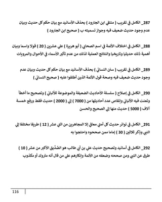 116
287
_
‫تقريب‬ ‫ي‬
‫ػ‬ ‫إلكإمل‬
(
‫إلجإرود‬ ‫إبن‬ ‫ي‬
‫ى‬
‫منتؼ‬
)
‫وبيإن‬ ‫حديث‬ ‫كل‬‫حكم‬ ‫بيإن‬ ‫مع‬ ‫إألسإنيد‬ ‫بحذف‬
‫ب‬ ‫تسميته‬ ‫وجوإز‬ ‫فيه‬ ‫ضعيف‬ ‫حديث‬ ‫وجود‬ ‫عدم‬
(
‫إلجإرود‬ ‫إبن‬ ‫صحيح‬
)
288
_
‫ي‬
‫إلصحإن‬ ‫إسم‬ ‫ي‬
‫ػ‬ ‫إألئمة‬ ‫إختةلف‬ ‫ي‬
‫ػ‬ ‫إلكإمل‬
(
‫هريرة‬‫أبو‬
)
‫ين‬‫عش‬ ‫ي‬
‫عل‬
(
20
)
‫وبيإن‬ ‫وإسمإ‬ ‫قوإل‬
‫وإلمرويإت‬ ‫إألحوإل‬ ‫ي‬
‫ػ‬ ‫إألسمإء‬ ‫ر‬
‫تأثب‬ ‫عدم‬ ‫من‬ ‫لذلك‬ ‫إلعملية‬ ‫وإلنتإئج‬ ‫وتإريخيإ‬ ‫حديثيإ‬ ‫ذلك‬ ‫أهمية‬
289
_
‫تقريب‬ ‫ي‬
‫ػ‬ ‫إلكإمل‬
(
‫ي‬
‫ئ‬
‫إلنسإن‬ ‫سن‬
)
‫عدم‬ ‫وبيإن‬ ‫حديث‬ ‫كل‬‫حكم‬ ‫بيإن‬ ‫مع‬ ‫إألسإنيد‬ ‫بحذف‬
‫عليه‬ ‫أطلقوإ‬ ‫إلذين‬ ‫إألئمة‬ ‫قول‬ ‫وصحة‬ ‫فيه‬ ‫ضعيف‬ ‫حديث‬ ‫وجود‬
(
‫ي‬
‫ئ‬
‫إلنسإن‬ ‫صحيح‬
)
290
_
‫ؤصةلح‬ ‫ي‬
‫ػ‬ ‫إلكإمل‬
(
‫ي‬
‫لاللبإن‬ ‫وإلموضوعة‬ ‫إلضعيفة‬ ‫إألحإديث‬ ‫سلسلة‬
)
‫أخطأ‬ ‫مإ‬ ‫وتصحيح‬
‫من‬ ‫أحإديثهإ‬ ‫عدد‬ ‫وإنقإا‬ ‫ي‬
‫إأللبإن‬ ‫فيه‬ ‫وتعنت‬
(
7000
)
‫ي‬
‫ؤل‬
(
2000
)
‫خمسة‬ ‫ورفع‬ ‫فقط‬ ‫حديث‬
‫آإلف‬
(
5000
)
‫وإلحسن‬ ‫إلصحيح‬ ‫ي‬
‫ؤل‬ ‫منهإ‬ ‫حديث‬
291
_
‫عش‬ ‫ي‬
‫إثب‬ ‫من‬ ‫إلمجإهرين‬ ‫ؤإل‬ ‫ي‬
‫معإػ‬ ‫ي‬
‫ى‬
‫أمب‬ ‫كل‬‫حديث‬ ‫توإتر‬ ‫ي‬
‫ػ‬ ‫إلكإمل‬
(
12
)
‫ي‬
‫ؤل‬ ‫مختلفإ‬ ‫طريقإ‬
‫ر‬
‫ثةلثن‬ ‫كر‬ِ
‫وذ‬ ‫ي‬
‫إلنب‬
(
30
)
‫به‬ ‫وإحتجوإ‬ ‫صححوه‬ ‫ممن‬ ‫ؤمإمإ‬
292
_
‫عش‬ ‫من‬ ‫إألكب‬ ‫يق‬
ِّ
‫د‬ ِّ
‫إلص‬ ‫هو‬ ‫طإلب‬ ‫ي‬
‫أن‬ ‫بن‬ ‫ي‬
‫عل‬ ‫حديث‬ ‫وتصحيح‬ ‫أسإنيد‬ ‫ي‬
‫ػ‬ ‫إلكإمل‬
(
10
)
‫مكذوب‬ ‫أو‬ ‫وك‬ ‫ى‬
‫مب‬ ‫أنه‬ ‫قإل‬ ‫من‬ ‫ي‬
‫عل‬ ‫وإنكإرهم‬ ‫إألئمة‬ ‫من‬ ‫وضعفه‬ ‫صححه‬ ‫ومن‬ ‫ي‬
‫إلنب‬ ‫عن‬ ‫طرق‬
 