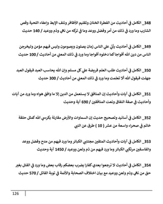 126
348
_
‫وقص‬ ‫إللحية‬ ‫وإعفإء‬ ‫إؤلبط‬ ‫ونتف‬‫إألظإفر‬ ‫وتقليم‬ ‫إلختإن‬ ‫إلفطرة‬ ‫من‬ ‫أحإديث‬ ‫ي‬
‫ػ‬ ‫إلكإمل‬
‫ووعيد‬ ‫وذم‬ ‫ي‬
‫نه‬ ‫من‬ ‫كه‬
‫تر‬ ‫ي‬
‫ػ‬ ‫ومإ‬ ‫ووعد‬ ‫وفضل‬‫أمر‬ ‫من‬ ‫ذلك‬ ‫ي‬
‫ػ‬ ‫ورد‬ ‫ومإ‬ ‫إلشإرب‬
/
140
‫حديث‬
349
_
‫وليخرجن‬ ‫مؤمن‬ ‫فيهم‬ ‫وليس‬ ‫ويصومون‬ ‫يصلون‬ ‫زمإن‬ ‫إلنإس‬ ‫ي‬
‫عل‬ ‫ي‬
‫ى‬
‫يأن‬ ‫أحإديث‬ ‫ي‬
‫ػ‬ ‫إلكإمل‬
‫أحإديث‬ ‫من‬ ‫ي‬
‫إلمعب‬ ‫ذلك‬ ‫ي‬
‫ػ‬ ‫ورد‬ ‫ومإ‬ ‫أفوإجإ‬ ‫دخلوه‬ ‫كمإ‬‫أفوإجإ‬ ‫تل‬ ‫دين‬ ‫من‬ ‫إلنإس‬
/
100
‫حديث‬
350
_
‫إلعبد‬ ‫فيقول‬ ‫إلعبد‬ ‫يحإسب‬ ‫تل‬ ‫وإن‬ ‫مسلم‬ ‫كل‬ ‫ي‬
‫عل‬ ‫فريضة‬ ‫إلعلم‬ ‫طلب‬ ‫أحإديث‬ ‫ي‬
‫ػ‬ ‫إلكإمل‬
‫أحإديث‬ ‫من‬ ‫ي‬
‫إلمعب‬ ‫ذلك‬ ‫ي‬
‫ػ‬ ‫ورد‬ ‫ومإ‬ ‫تعلمت‬ ‫أإل‬ ‫تل‬ ‫فيقول‬ ‫جهلت‬
/
300
‫حديث‬
351
_
‫آيإت‬ ‫من‬ ‫ورد‬ ‫ومإ‬ ‫هوإه‬ ‫وإفق‬ ‫مإ‬ ‫ؤإل‬ ‫إلدين‬ ‫من‬ ‫يستعمل‬ ‫إل‬ ‫إلمنإفق‬ ‫ؤن‬ ‫وأحإديث‬ ‫آيإت‬ ‫ي‬
‫ػ‬ ‫إلكإمل‬
‫ر‬
‫إلمنإفقن‬ ‫ونعت‬ ‫إلنفإق‬ ‫صفة‬ ‫ي‬
‫ػ‬ ‫وأحإديث‬
/
690
‫وحديث‬ ‫آية‬
352
_
‫حلقة‬ ‫كمثل‬‫تل‬ ‫ي‬
‫بكرش‬ ‫مقإرنة‬ ‫وإألرض‬ ‫إلسمإوإت‬ ‫ؤن‬ ‫حديث‬ ‫وتصحيح‬ ‫أسإنيد‬ ‫ي‬
‫ػ‬ ‫إلكإمل‬
‫عش‬ ‫من‬ ‫وإسعة‬ ‫إء‬‫ر‬‫صح‬ ‫ي‬
‫ػ‬ ‫خإتم‬
(
10
)
‫ي‬
‫إلنب‬ ‫عن‬ ‫طرق‬
353
_
‫ووعد‬ ‫وفضل‬ ‫مدح‬ ‫من‬ ‫فيهم‬ ‫ورد‬ ‫ومإ‬‫إلكبإئر‬ ‫ي‬
‫مجتنب‬ ‫ر‬
‫إلمتقن‬ ‫وأحإديث‬ ‫آيإت‬ ‫ي‬
‫ػ‬ ‫إلكإمل‬
‫ووعيد‬ ‫ولعن‬ ‫ذم‬ ‫من‬ ‫فيهم‬ ‫ورد‬ ‫ومإ‬‫إلكبإئر‬ ‫ي‬
‫مرتكب‬ ‫ر‬
‫وإلفإسقن‬
/
1450
‫وحديث‬ ‫آية‬
354
_
‫ر‬
‫بغب‬ ‫إلقتل‬ ‫ي‬
‫ػ‬ ‫ورد‬ ‫ومإ‬ ‫بعض‬ ‫رقإب‬ ‫بعضكم‬ ‫ب‬‫يرص‬ ‫إ‬‫ر‬‫كفإ‬‫بعدي‬ ‫ترجعوإ‬ ‫إل‬ ‫أحإديث‬ ‫ي‬
‫ػ‬ ‫إلكإمل‬
‫إلقإتل‬ ‫توبة‬ ‫ي‬
‫ػ‬ ‫وإألئمة‬ ‫إلصحإبة‬ ‫إختةلف‬ ‫بيإن‬ ‫مع‬ ‫ووعيد‬ ‫ولعن‬ ‫وذم‬ ‫ي‬
‫نه‬ ‫من‬ ‫حق‬
/
570
‫حديث‬
 