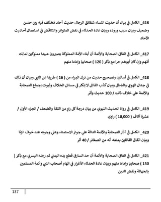 137
416
_
‫حسن‬ ‫ر‬
‫بن‬ ‫فيه‬ ‫لف‬
َ
‫خت‬ ُ‫م‬ ‫آحإد‬ ‫حديث‬ ‫إلرجإل‬ ‫شقإئق‬ ‫إلنسإء‬ ‫حديث‬ ‫أن‬ ‫بيإن‬ ‫ي‬
‫ػ‬ ‫إلكإمل‬
‫أحإديث‬ ‫إستعمإل‬ ‫ي‬
‫ػ‬ ‫وإلتنإقض‬‫إلمتوإتر‬ ‫نقض‬ ‫ي‬
‫ػ‬ ‫إلحدثإء‬ ‫عإدة‬ ‫وبيإن‬ ‫وروده‬ ‫سبب‬ ‫وبيإن‬ ‫وضعيف‬
‫إآلحإد‬
417
_
‫ك‬ِ‫لمإل‬ ‫ر‬
‫مملوكن‬ ‫عبيدإ‬ ‫ون‬ ‫ر‬
‫يصب‬ ‫إلمملوكة‬ ‫ة‬ َ‫إألم‬ ‫أبنإء‬ ‫أن‬ ‫وإألئمة‬ ‫إلصحإبة‬ ‫إتفإق‬ ‫ي‬
‫ػ‬ ‫إلكإمل‬
‫كر‬ِ
‫ذ‬ ‫مع‬ ‫إ‬‫ر‬‫ح‬ ‫أبوهم‬ ‫كإن‬‫وإن‬ ‫هم‬ ِّ‫أم‬
(
120
)
‫منهم‬ ‫وإمإمإ‬ ‫صحإبيإ‬
418
_
‫من‬ ‫إء‬‫ر‬ ِ
‫إلم‬ ‫ترك‬ ‫من‬ ‫حديث‬ ‫وتصحيح‬ ‫أسإنيد‬ ‫ي‬
‫ػ‬ ‫إلكإمل‬
(
16
)
‫ذلك‬ ‫أن‬ ‫وبيإن‬ ‫ي‬
‫إلنب‬ ‫عن‬ ‫طريقإ‬
‫إلصحإبة‬ ‫ؤجمإع‬ ‫وثبوت‬ ‫إلخةلف‬ ‫مسإئل‬ ‫ي‬
‫ػ‬ ‫ؤنكإر‬ ‫إل‬ ‫إلقإئل‬ ‫كذب‬‫وبيإن‬ ‫وإلبإطل‬ ‫إلهوي‬ ‫جدإل‬ ‫ي‬
‫ػ‬
‫ذلك‬ ‫خةلف‬ ‫ي‬
‫عل‬ ‫وإألئمة‬
/
100
‫وأثر‬ ‫حديث‬
419
_
‫وإلضعف‬ ‫إلثقة‬ ‫من‬ ‫ٍص‬
‫إو‬‫ر‬ ‫كل‬‫درجة‬ ‫بيإن‬ ‫من‬ ‫إلنبوي‬ ‫إلحديث‬ ‫روإة‬ ‫ي‬
‫ػ‬ ‫إلكإمل‬
/
‫إألول‬ ‫إلجزء‬
/
‫آإلف‬ ‫ة‬‫عش‬
(
10,000
)
‫إوي‬‫ر‬
420
_
‫إلزنإ‬ ‫خوف‬ ‫عند‬ ‫وجوبه‬ ‫ي‬
‫وعل‬ ‫إإلستمنإء‬ ‫جوإز‬ ‫ي‬
‫عل‬ ‫إلدإلة‬ ‫وإألئمة‬ ‫إلصحإبة‬ ‫آثإر‬ ‫ي‬
‫ػ‬ ‫إلكإمل‬
‫إلصغإئر‬ ‫من‬ ‫أنه‬ ‫بمنعه‬ ‫ر‬
‫إلقإئلن‬ ‫إتفإق‬ ‫وبيإن‬
/
40
‫أثر‬
421
_
‫كر‬ِ
‫ذ‬ ‫مع‬ ‫إليشي‬ ‫رجله‬ ‫ثم‬ ‫ي‬
‫إليمب‬ ‫يده‬ ‫قطع‬ ‫إلسإرق‬ ‫حد‬ ‫أن‬ ‫وإألئمة‬ ‫إلصحإبة‬ ‫إتفإق‬ ‫ي‬
‫ػ‬ ‫إلكإمل‬
(
150
)
‫ر‬
‫إلمسلمن‬ ‫وأئمة‬ ‫ي‬
‫إلنب‬ ‫أصحإب‬ ‫إتهإم‬ ‫ي‬
‫ػ‬ ‫إر‬‫ر‬‫إألغ‬ ‫إلحدثإء‬ ‫عإدة‬ ‫وبيإن‬ ‫منهم‬ ‫وإمإمإ‬ ‫صحإبيإ‬
‫إلدين‬ ‫ونقض‬ ‫بإلجهإلة‬
 