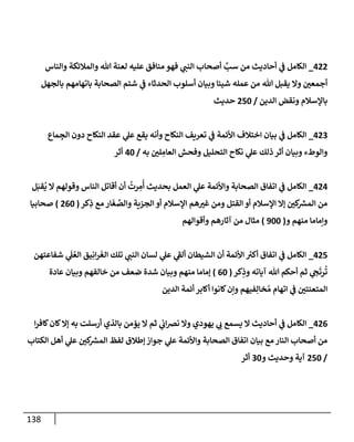 138
422
_
‫وإلنإس‬ ‫وإلمةلئكة‬ ‫تل‬ ‫لعنة‬ ‫عليه‬ ‫منإفق‬ ‫فهو‬ ‫ي‬
‫إلنب‬ ‫أصحإب‬ َّ
‫سب‬ ‫من‬ ‫أحإديث‬ ‫ي‬
‫ػ‬ ‫إلكإمل‬
‫بإلجهل‬ ‫بإتهإمهم‬ ‫إلصحإبة‬ ‫شتم‬ ‫ي‬
‫ػ‬ ‫إلحدثإء‬ ‫أسلوب‬ ‫وبيإن‬ ‫شيئإ‬ ‫عمله‬ ‫من‬ ‫تل‬ ‫يقبل‬ ‫وإل‬ ‫ر‬
‫أجمعن‬
‫إلدين‬ ‫ونقض‬ ‫بإؤلسةلم‬
/
250
‫حديث‬
423
_
‫مإع‬ ِ
‫إلج‬ ‫دون‬ ‫إلنكإح‬ ‫عقد‬ ‫ي‬
‫عل‬ ‫يقع‬ ‫وأنه‬ ‫إلنكإح‬ ‫تعريف‬ ‫ي‬
‫ػ‬ ‫إألئمة‬ ‫إختةلف‬ ‫بيإن‬ ‫ي‬
‫ػ‬ ‫إلكإمل‬
‫به‬ ‫ر‬
‫لن‬ ِ
‫إلعإم‬ ‫وفحش‬ ‫إلتحليل‬ ‫نكإح‬ ‫ي‬
‫عل‬ ‫ذلك‬ ‫أثر‬ ‫وبيإن‬ ‫وإلوطء‬
/
40
‫أثر‬
424
_
‫ل‬َ‫قب‬
ُ
‫ي‬ ‫إل‬ ‫وقولهم‬ ‫إلنإس‬ ‫أقإتل‬ ‫أن‬
ُ
‫رت‬ ِ
‫م‬
ُ
‫أ‬ ‫بحديث‬ ‫إلعمل‬ ‫ي‬
‫عل‬ ‫وإألئمة‬ ‫إلصحإبة‬ ‫إتفإق‬ ‫ي‬
‫ػ‬ ‫إلكإمل‬
‫كر‬ِ
‫ذ‬ ‫مع‬ ‫إر‬
َ
‫غ‬ َّ
‫وإلص‬ ‫إلجزية‬ ‫أو‬ ‫إؤلسةلم‬ ‫هم‬ ‫ر‬
‫غب‬ ‫ومن‬ ‫إلقتل‬ ‫أو‬ ‫إؤلسةلم‬ ‫ؤإل‬ ‫ر‬
‫كن‬
‫إلمش‬ ‫من‬
(
260
)
‫صحإبيإ‬
‫و‬ ‫منهم‬ ‫وإمإمإ‬
(
900
)
‫وأقوإلهم‬ ‫آثإرهم‬ ‫من‬ ‫مثإل‬
425
_
‫شفإعتهن‬ ‫ي‬
َ
‫ل‬ ُ‫إلع‬ ‫يق‬ِ‫إن‬‫ر‬
َ
‫إلغ‬ ‫تلك‬ ‫ي‬
‫إلنب‬ ‫لسإن‬ ‫ي‬
‫عل‬ ‫ي‬
‫ى‬
‫ألؼ‬ ‫إلشيطإن‬ ‫أن‬ ‫إألئمة‬ ‫ر‬
‫أكب‬ ‫إتفإق‬ ‫ي‬
‫ػ‬ ‫إلكإمل‬
‫كر‬ِ
‫وذ‬ ‫آيإته‬ ‫تل‬ ‫أحكم‬ ‫ثم‬ ‫ي‬
‫ح‬
َ
‫رت‬
ُ
‫ت‬
(
60
)
‫عإدة‬ ‫وبيإن‬ ‫خإلفهم‬ ‫من‬ ‫ضعف‬ ‫شدة‬ ‫وبيإن‬ ‫منهم‬ ‫ؤمإمإ‬
‫إلدين‬ ‫أئمة‬ ‫أكإبر‬ ‫كإنوإ‬‫وإن‬ ‫فيهم‬ِ‫خإل‬ ُ‫م‬ ‫إتهإم‬ ‫ي‬
‫ػ‬ ‫ر‬
‫إلمتعنتن‬
426
_
‫إ‬‫ر‬‫كإف‬‫كإن‬‫ؤإل‬ ‫به‬ ‫أرسلت‬ ‫بإلذي‬ ‫يؤمن‬ ‫إل‬ ‫ثم‬ ‫ي‬
‫إن‬‫رص‬‫ن‬ ‫وإل‬ ‫يهودي‬ ‫ي‬
‫ن‬ ‫يسمع‬ ‫إل‬ ‫أحإديث‬ ‫ي‬
‫ػ‬ ‫إلكإمل‬
‫إلكتإب‬ ‫أهل‬ ‫ي‬
‫عل‬ ‫ر‬
‫كن‬
‫إلمش‬ ‫لفظ‬ ‫ؤطةلق‬ ‫جوإز‬ ‫ي‬
‫عل‬ ‫وإألئمة‬ ‫إلصحإبة‬ ‫إتفإق‬ ‫بيإن‬ ‫مع‬ ‫إلنإر‬ ‫أصحإب‬ ‫من‬
/
250
‫و‬ ‫وحديث‬ ‫آية‬
30
‫أثر‬
 