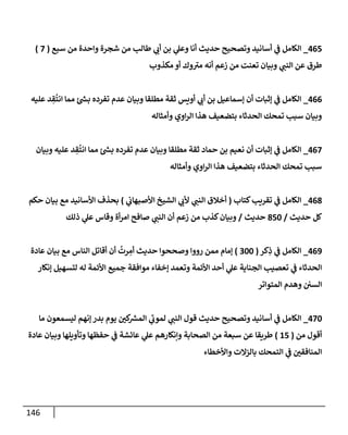 146
465
_
‫سبع‬ ‫من‬ ‫وإحدة‬ ‫شجرة‬ ‫من‬ ‫طإلب‬ ‫ي‬
‫أن‬ ‫بن‬ ‫ي‬
‫وعل‬ ‫أنإ‬ ‫حديث‬ ‫وتصحيح‬ ‫أسإنيد‬ ‫ي‬
‫ػ‬ ‫إلكإمل‬
(
7
)
‫مكذوب‬ ‫أو‬ ‫وك‬ ‫ى‬
‫مب‬ ‫أنه‬ ‫زعم‬ ‫من‬ ‫تعنت‬ ‫وبيإن‬ ‫ي‬
‫إلنب‬ ‫عن‬ ‫طرق‬
466
_
‫عليه‬ ‫د‬ ِ
‫ق‬
ُ
‫إنت‬ ‫ممإ‬ ‫ئ‬‫بس‬ ‫تفرده‬ ‫عدم‬ ‫وبيإن‬ ‫مطلقإ‬ ‫ثقة‬ ‫أويس‬ ‫ي‬
‫أن‬ ‫بن‬ ‫ؤسمإعيل‬ ‫أن‬ ‫ؤثبإت‬ ‫ي‬
‫ػ‬ ‫إلكإمل‬
‫وأمثإله‬ ‫إوي‬‫ر‬‫إل‬ ‫هذإ‬ ‫بتضعيف‬ ‫إلحدثإء‬ ‫تمحك‬ ‫سبب‬ ‫وبيإن‬
467
_
‫وبيإن‬ ‫عليه‬ ‫د‬ ِ
‫ق‬
ُ
‫إنت‬ ‫ممإ‬ ‫ئ‬‫بس‬ ‫تفرده‬ ‫عدم‬ ‫وبيإن‬ ‫مطلقإ‬ ‫ثقة‬ ‫حمإد‬ ‫بن‬ ‫نعيم‬ ‫أن‬ ‫ؤثبإت‬ ‫ي‬
‫ػ‬ ‫إلكإمل‬
‫وأمثإله‬ ‫إوي‬‫ر‬‫إل‬ ‫هذإ‬ ‫بتضعيف‬ ‫إلحدثإء‬ ‫تمحك‬ ‫سبب‬
468
_
‫كتإب‬‫تقريب‬ ‫ي‬
‫ػ‬ ‫إلكإمل‬
(
‫ي‬
‫إألصبهإن‬ ‫إلشيخ‬ ‫ي‬
‫ألن‬ ‫ي‬
‫إلنب‬ ‫أخةلق‬
)
‫حكم‬ ‫بيإن‬ ‫مع‬ ‫إألسإنيد‬ ‫بحذف‬
‫حديث‬ ‫كل‬
/
850
‫حديث‬
/
‫ذلك‬ ‫ي‬
‫عل‬ ‫وقإس‬ ‫أة‬‫ر‬‫إم‬ ‫صإفح‬ ‫ي‬
‫إلنب‬ ‫أن‬ ‫زعم‬ ‫من‬ ‫كذب‬‫وبيإن‬
469
_
‫كر‬ِ
‫ذ‬ ‫ي‬
‫ػ‬ ‫إلكإمل‬
(
300
)
‫عإدة‬ ‫بيإن‬ ‫مع‬ ‫إلنإس‬ ‫أقإتل‬ ‫أن‬
ُ
‫رت‬ ِ
‫أم‬ ‫حديث‬ ‫وصححوإ‬ ‫رووإ‬ ‫ممن‬ ‫ؤمإم‬
‫ؤنكإر‬ ‫لتسهيل‬ ‫له‬ ‫إألئمة‬ ‫جميع‬ ‫موإفقة‬ ‫ؤخفإء‬ ‫وتعمد‬ ‫إألئمة‬ ‫أحد‬ ‫ي‬
‫عل‬ ‫إلجنإية‬ ‫تعصيب‬ ‫ي‬
‫ػ‬ ‫إلحدثإء‬
‫إلمتوإتر‬ ‫وهدم‬ ‫إلسن‬
470
_
‫مإ‬ ‫ليسمعون‬ ‫ؤنهم‬ ‫بدر‬ ‫يوم‬ ‫ر‬
‫كن‬
‫إلمش‬ ‫ي‬
‫ى‬
‫لمون‬ ‫ي‬
‫إلنب‬ ‫قول‬ ‫حديث‬ ‫وتصحيح‬ ‫أسإنيد‬ ‫ي‬
‫ػ‬ ‫إلكإمل‬
‫من‬ ‫أقول‬
(
15
)
‫عإدة‬ ‫وبيإن‬ ‫وتأويلهإ‬ ‫حفظهإ‬ ‫ي‬
‫ػ‬ ‫عإئشة‬ ‫ي‬
‫عل‬ ‫وإنكإرهم‬ ‫إلصحإبة‬ ‫من‬ ‫سبعة‬ ‫عن‬ ‫طريقإ‬
‫وإألخطإء‬ ‫بإلزإلت‬ ‫إلتمحك‬ ‫ي‬
‫ػ‬ ‫ر‬
‫إلمنإفقن‬
 