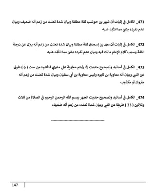 147
471
_
‫وبيإن‬ ‫ضعيف‬ ‫أنه‬ ‫زعم‬ ‫من‬ ‫تعنت‬ ‫شدة‬ ‫وبيإن‬ ‫مطلقإ‬ ‫ثقة‬ ‫حوشب‬ ‫بن‬ ‫شهر‬ ‫أن‬ ‫ؤثبإت‬ ‫ي‬
‫ػ‬ ‫إلكإمل‬
‫عليه‬ ‫د‬ ِ
‫ق‬
ُ
‫إنت‬ ‫ممإ‬ ‫ئ‬‫بس‬ ‫تفرده‬ ‫عدم‬
472
_
‫درجة‬ ‫عن‬ ‫ل‬‫يب‬ ‫أنه‬ ‫زعم‬ ‫من‬ ‫تعنت‬ ‫شدة‬ ‫وبيإن‬ ‫مطلقإ‬ ‫ثقة‬ ‫ؤسحإق‬ ‫بن‬ ‫دمحم‬ ‫أن‬ ‫ؤثبإت‬ ‫ي‬
‫ػ‬ ‫إلكإمل‬
‫عليه‬ ‫د‬ ِ
‫ق‬
ُ
‫إنت‬ ‫ممإ‬ ‫ئ‬‫بس‬ ‫تفرده‬ ‫عدم‬ ‫وبيإن‬ ‫فيه‬ ‫مإلك‬ ‫إؤلمإم‬ ‫كةلم‬‫وسبب‬ ‫إلثقة‬
473
_
‫ست‬ ‫من‬ ‫فإقتلوه‬ ‫ي‬‫منب‬ ‫ي‬
‫عل‬ ‫معإوية‬ ‫أيتم‬‫ر‬ ‫ؤذإ‬ ‫حديث‬ ‫وتصحيح‬ ‫أسإنيد‬ ‫ي‬
‫ػ‬ ‫إلكإمل‬
(
6
)
‫طرق‬
‫أنه‬ ‫زعم‬ ‫من‬ ‫تعنت‬ ‫شدة‬ ‫وبيإن‬ ‫سفيإن‬ ‫ي‬
‫أن‬ ‫بن‬ ‫معإوية‬ ‫وليس‬ ‫تإبوه‬ ‫بن‬ ‫معإوية‬ ‫أنه‬ ‫وبيإن‬ ‫ي‬
‫إلنب‬ ‫عن‬
‫مكذوب‬ ‫أو‬ ‫وك‬ ‫ى‬
‫مب‬
474
_
‫ثةلث‬ ‫من‬ ‫إلصةلة‬ ‫ي‬
‫ػ‬ ‫إلرحيم‬ ‫إلرحمن‬ ‫تل‬ ‫ببسم‬ ‫إلجهر‬ ‫حديث‬ ‫وتصحيح‬ ‫أسإنيد‬ ‫ي‬
‫ػ‬ ‫إلكإمل‬
‫ر‬
‫وثةلثن‬
(
33
)
‫ضعيف‬ ‫أنه‬ ‫زعم‬ ‫من‬ ‫تعنت‬ ‫شدة‬ ‫وبيإن‬ ‫ي‬
‫إلنب‬ ‫عن‬ ‫طريقإ‬
-------------------------------------------
 