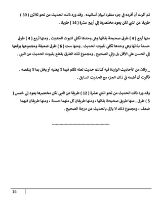 16
‫أسإنيده‬ ‫لبيإن‬ ‫منفرد‬ ‫جزء‬ ‫ي‬
‫ػ‬ ‫أفرده‬ ‫أن‬ ‫آثرت‬ ‫ثم‬
.
‫ر‬
‫ثةلثن‬ ‫نحو‬ ‫من‬ ‫إلحديث‬ ‫ذلك‬ ‫ورد‬ ‫وقد‬
(
30
)
‫ة‬‫عش‬ ‫ع‬‫أرب‬ ‫ي‬
‫ؤل‬ ‫مخترصهإ‬ ‫يعود‬ ‫لكن‬ ‫ي‬
‫إلنب‬ ‫عن‬ ‫طريقإ‬
(
14
)
‫طريقإ‬
.
‫ع‬‫أرب‬ ‫منهإ‬
(
4
)
‫إلحديث‬ ‫لثبوت‬ ‫ي‬
‫تكؼ‬ ‫وحدهإ‬ ‫ي‬
‫وه‬ ‫بذإتهإ‬ ‫صحيحة‬ ‫طرق‬
.
‫ع‬‫أرب‬ ‫ومنهإ‬
(
4
)
‫طرق‬
‫إلحديث‬ ‫لثبوت‬ ‫ي‬
‫تكؼ‬ ‫وحدهإ‬ ‫ي‬
‫وه‬ ‫بذإتهإ‬ ‫حسنة‬
.
‫ست‬ ‫ومنهإ‬
(
6
)
‫يرفعهإ‬ ‫ومجموعهإ‬ ‫ضعيفة‬ ‫طرق‬
‫إلصحيح‬ ‫ي‬
‫وإل‬ ‫بل‬ ‫إألقل‬ ‫ي‬
‫عل‬ ‫إلحسن‬ ‫ي‬
‫ؤل‬
.
‫ي‬
‫إلنب‬ ‫عن‬ ‫إلحديث‬ ‫بثبوت‬ ‫يقطع‬ ‫إلطرق‬ ‫تلك‬ ‫ومجموع‬
.
_
‫ينقصه‬ ‫إل‬ ‫بمإ‬ ‫بخل‬ ‫أو‬ ‫يعنيه‬ ‫إل‬ ‫فيمإ‬ ‫تكلم‬ ‫لعله‬ ‫حديث‬ ‫كذلك‬‫فيه‬ ‫إلوإردة‬ ‫إألحإديث‬ ‫من‬ ‫وكإن‬
.
‫إلسإبق‬ ‫إلحديث‬ ‫مع‬ ‫إلجزء‬ ‫ذلك‬ ‫ي‬
‫ػ‬ ‫أضمه‬ ‫أن‬ ‫فآثرت‬
.
‫ة‬‫عش‬ ‫ي‬
‫ى‬
‫إثنب‬ ‫نحو‬ ‫من‬ ‫إلحديث‬ ‫ذلك‬ ‫ورد‬ ‫وقد‬
(
12
)
‫خمس‬ ‫ي‬
‫ؤل‬ ‫يعود‬ ‫مخترصهإ‬ ‫لكن‬ ‫ي‬
‫إلنب‬ ‫عن‬ ‫طريقإ‬
(
5
)
‫طرق‬
.
‫فيهمإ‬ ‫طريقإن‬ ‫ومنهإ‬ ، ‫حسنة‬ ‫منهمإ‬ ‫كل‬‫طريقإن‬ ‫ومنهإ‬ ، ‫بذإتهإ‬ ‫صحيحة‬ ‫طريق‬ ‫منهإ‬
‫إلصحيح‬ ‫درجة‬ ‫عن‬ ‫بإلحديث‬ ‫ل‬‫يب‬ ‫إل‬ ‫ذلك‬ ‫ومجموع‬ ، ‫ضعف‬
.
---------------------------------------------
 