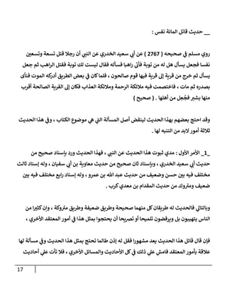 17
__
‫قإتل‬ ‫حديث‬
‫إلمإئة‬
‫نفس‬
:
‫مسلم‬ ‫روي‬
‫ي‬
‫ػ‬
‫صحيحه‬
(
2767
)
‫ر‬
‫وتسعن‬ ‫تسعة‬ ‫قتل‬ ‫رجةل‬ ‫أن‬ ‫ي‬
‫إلنب‬ ‫عن‬ ‫إلخدري‬ ‫سعيد‬ ‫ي‬
‫أن‬ ‫عن‬
‫جعل‬ ‫ثم‬ ‫إهب‬‫ر‬‫إل‬ ‫فقتل‬ ‫توبة‬ ‫لك‬ ‫ليست‬ ‫فقإل‬ ‫فسأله‬ ‫إهبإ‬‫ر‬
‫ى‬
‫فأن‬ ‫توبة‬ ‫من‬ ‫له‬ ‫هل‬ ‫يسأل‬ ‫فجعل‬ ‫نفسإ‬
‫صإلحون‬ ‫قوم‬ ‫فيهإ‬ ‫قرية‬ ‫ؤل‬ ‫قرية‬ ‫من‬ ‫خرج‬ ‫ثم‬ ‫يسأل‬
،
‫فنأى‬ ‫إلموت‬ ‫كه‬
‫أدر‬ ‫إلطريق‬ ‫بعض‬ ‫ي‬
‫ػ‬ ‫كإن‬‫فلمإ‬
‫مإت‬ ‫ثم‬ ‫بصدره‬
،
‫أقرب‬ ‫إلصإلحة‬ ‫إلقرية‬ ‫ؤل‬ ‫فكإن‬ ‫إلعذإب‬ ‫ومةلئكة‬ ‫إلرحمة‬ ‫مةلئكة‬ ‫فيه‬ ‫فإختصمت‬
‫ل‬ ِ
‫ع‬
ُ
‫فج‬ ‫بشب‬ ‫منهإ‬
‫من‬
‫أهلهإ‬
( .
‫صحيح‬
)
‫إلحديث‬ ‫هذإ‬ ‫ي‬
‫وػ‬ ، ‫إلكتإب‬ ‫موضوع‬ ‫ي‬
‫ه‬ ‫ي‬
‫ى‬
‫إلب‬ ‫إلمسألة‬ ‫أصل‬ ‫لينقض‬ ‫إلحديث‬ ‫بهذإ‬ ‫بعضهم‬ ‫إحتج‬ ‫وقد‬
‫لهإ‬ ‫إلتنبه‬ ‫من‬ ‫إلبد‬‫أمور‬ ‫ثةلثة‬
.
_
1
_
‫إألول‬ ‫إألمر‬
:
‫إلحديث‬ ‫هذإ‬ ‫ثبوت‬ ‫مدي‬
‫ي‬
‫إلنب‬ ‫عن‬
‫فهذإ‬ ،
‫إلحديث‬
‫ورد‬
‫من‬ ‫صحيح‬ ‫بإسنإد‬
‫ثإلث‬ ‫ؤسنإد‬ ‫وله‬ ، ‫سفيإن‬ ‫ي‬
‫أن‬ ‫بن‬ ‫معإوية‬ ‫حديث‬ ‫من‬ ‫صحيح‬ ‫ثإن‬ ‫وبإسنإد‬ ، ‫إلخدري‬ ‫سعيد‬ ‫ي‬
‫أن‬ ‫حديث‬
‫ر‬
‫بن‬ ‫فيه‬ ‫مختلف‬ ‫إبع‬‫ر‬ ‫ؤسنإد‬ ‫وله‬ ،‫عمرو‬ ‫بن‬ ‫تل‬ ‫عبد‬ ‫حديث‬ ‫من‬ ‫وضعيف‬ ‫حسن‬ ‫ر‬
‫بن‬ ‫فيه‬ ‫مختلف‬
‫كرب‬‫معدي‬ ‫بن‬ ‫إلمقدإم‬ ‫حديث‬ ‫من‬ ‫وك‬ ‫ى‬
‫ومب‬ ‫ضعيف‬
.
‫وإن‬ ، ‫وكة‬ ‫ى‬
‫مب‬ ‫وطريق‬ ‫ضعيفة‬ ‫وطريق‬ ‫صحيحة‬ ‫منهمإ‬ ‫كل‬‫طريقإن‬ ‫له‬ ‫فإلحديث‬ ‫ي‬
‫وبإلتإل‬
‫من‬ ‫إ‬ ‫ر‬
‫كثب‬
، ‫إألخري‬ ‫إلمعتقد‬ ‫أمور‬ ‫ي‬
‫ػ‬ ‫هذإ‬ ‫بمثل‬ ‫يحتجوإ‬ ‫أن‬ ‫ترصيحإ‬ ‫أو‬ ‫تلميحإ‬ ‫ويرفضون‬ ‫بل‬ ‫يتهيبون‬ ‫إلنإس‬
‫قإئل‬ ‫قإل‬ ‫فؤن‬
‫يعد‬ ‫إلحديث‬ ‫هذإ‬
‫مشهور‬
‫إ‬
‫لهإ‬ ‫مسألة‬ ‫ي‬
‫وػ‬ ‫إلحديث‬ ‫هذإ‬ ‫بمثل‬ ‫تحتج‬ ‫طإلمإ‬ ‫ؤذن‬ ‫له‬ ‫فقل‬
‫ذلك‬ ‫ي‬
‫عل‬ ِ
‫فإمش‬ ‫إلمعتقد‬ ‫بأمور‬ ‫عةلقة‬
‫ي‬
‫ػ‬
‫إألحإديث‬ ‫كل‬
‫إألخري‬ ‫وإلمسإئل‬
‫أحإديث‬ ‫ي‬
‫عل‬ ‫تأت‬ ‫فةل‬ ،
 