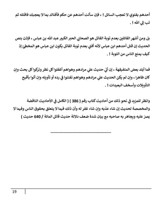 19
‫إلسإئل‬ ‫تعجب‬ ‫إل‬ ‫بفتوي‬ ‫أحدهم‬
!
‫ثم‬ ‫فإقتله‬ ‫يعجبك‬ ‫إل‬ ‫بمإ‬ ‫فأفتإك‬ ‫حكم‬ ‫عن‬ ‫أحدهم‬ ‫سألت‬ ‫فؤن‬ ،
‫تل‬ ‫ي‬
‫ؤل‬ ‫تب‬
. !
‫بنص‬ ‫فؤذن‬ ، ‫عبإس‬ ‫بن‬ ‫تل‬ ‫عبد‬ ‫ر‬
‫إلكبب‬ ‫إلحب‬ ‫ي‬
‫إلصحإن‬ ‫هو‬ ‫إلقإتل‬ ‫توبة‬ ‫بعدم‬ ‫ر‬
‫إلقإئلن‬ ‫أشهر‬ ‫ومن‬ ‫بل‬
‫ؤذ‬ ‫ئ‬‫إلمخظ‬ ‫هو‬ ‫عبإس‬ ‫إبن‬ ‫يكون‬ ‫إلقإتل‬ ‫توبة‬ ‫بعدم‬ ‫ي‬
‫ى‬
‫أفب‬ ‫ألنه‬ ‫عبإس‬ ‫إبن‬ ‫أحدهم‬ ‫قتل‬ ‫ؤن‬ ‫إلحديث‬
‫إلتوبة‬ ‫من‬ ‫إلنإس‬ ‫يمنع‬ ‫كيف‬
. !
‫وإن‬ ‫بحث‬ ‫كل‬‫كوإ‬
‫وتر‬‫نظر‬ ‫كل‬‫أغفلوإ‬ ‫وهوإهم‬ ‫إدهم‬‫ر‬‫م‬ ‫ي‬
‫عل‬ ‫حديث‬ ‫ي‬
‫ى‬
‫أن‬ ‫ؤن‬ ، ‫إلمتفيقهة‬ ‫بعض‬ ‫أبلد‬ ‫فمإ‬
‫بأقبح‬ ‫أتوإ‬ ‫وإن‬ ‫تأويله‬ ‫أو‬ ‫رده‬ ‫ي‬
‫ػ‬ ‫تفننوإ‬ ‫وهوإهم‬ ‫إدهم‬‫ر‬‫م‬ ‫ي‬
‫عل‬ ‫إلحديث‬ ‫يكن‬ ‫لم‬ ‫وإن‬ ، ‫إ‬‫ر‬‫ظإه‬ ‫كإن‬
‫إلبعيدإت‬ ‫وأسخف‬ ‫إلتأويةلت‬
. !
‫رقم‬ ‫كتإب‬‫أحإديث‬ ‫من‬ ‫ذلك‬ ‫نحو‬ ‫ي‬
‫ػ‬ ‫للمزيد‬ ‫وإنظر‬
(
386
)
(
‫إلنإقضة‬ ‫إألحإديث‬ ‫ي‬
‫ػ‬ ‫إلكإمل‬
‫إل‬ ‫وفيمإ‬ ‫إلنإس‬ ‫بحقوق‬ ‫يتعلق‬ ‫إل‬ ‫فيمإ‬ ‫ذلك‬ ‫وأن‬ ‫له‬ ‫غفر‬ ‫شإء‬ ‫وإن‬ ‫عذبه‬ ‫شإء‬ ‫ؤن‬ ‫لحديث‬ ‫وإلمخصصة‬
‫إلمإئة‬ ‫قإتل‬ ‫حديث‬ ‫دإللة‬ ‫ضعف‬ ‫شدة‬ ‫بيإن‬ ‫مع‬ ‫صإحبه‬ ‫به‬ ‫ويجإهر‬ ‫عليه‬ ّ
‫يرص‬
/
640
‫حديث‬
)
-----------------------------------------------
 