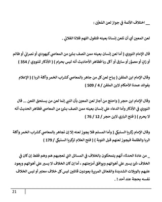 21
__
َّ
‫ر‬
‫ن‬ َ‫ع‬ ُ‫إلم‬ ‫لعن‬ ‫جوإز‬ ‫ي‬
‫ػ‬ ‫إألئمة‬ ‫إختةلف‬
:
‫ي‬
‫إلفةلن‬ ‫فةلنإ‬ ‫إللهم‬ ‫فتقول‬ ‫بعينه‬ ‫ؤنسإنإ‬ ‫تلعن‬ ‫أن‬ ‫أي‬ ‫ر‬
‫إلمعن‬ ‫لعن‬
.
‫قإل‬
‫إلنووي‬ ‫إؤلمإم‬
(
‫ظإلم‬‫أو‬ ‫ي‬
‫إن‬‫رص‬‫ن‬ ‫أو‬ ‫كيهودي‬ ‫ي‬
‫إلمعإض‬ ‫من‬ ‫ئ‬‫بس‬ ‫إتصف‬ ‫ممن‬ ‫بعينه‬ ‫ؤنسإن‬ ‫لعن‬ ‫أمإ‬
‫أ‬ ‫سإرق‬ ‫أو‬ ‫ر‬ ِّ
‫مصو‬ ‫أو‬ ٍ
‫إن‬‫ز‬ ‫أو‬
‫و‬
‫إم‬‫ر‬‫بح‬ ‫ليس‬ ‫أنه‬ ‫إألحإديث‬ ‫فظإهر‬ ‫ربإ‬ ‫آكل‬
)
(
‫للنووي‬ ‫إألذكإر‬
/
354
)
‫إلملقن‬ ‫إبن‬ ‫إؤلمإم‬ ‫وقإل‬
(
‫إلربإ‬ ‫وأكلة‬‫إلخمر‬ ‫إب‬‫كش‬ ‫ي‬
‫بإلمعإض‬ ‫جإهر‬ ‫من‬ ‫كل‬‫لعن‬ ‫يبإح‬
)
(
‫إؤلعةلم‬
‫إلملقن‬ ‫إلبن‬ ‫إألحكإم‬ ‫عمدة‬ ‫بفوإئد‬
/
4
/
509
)
‫حجر‬ ‫إبن‬ ‫إؤلمإم‬ ‫وقإل‬
(
‫إللعن‬ ‫يستحق‬ ‫من‬ ‫لعن‬ ‫ؤنمإ‬ ‫ي‬
‫إلنب‬ ‫بأن‬ ‫ر‬
‫إلمعن‬ ‫لعن‬ ‫أجإز‬ ‫من‬ ‫وإحتج‬
...
‫قإل‬
‫أنه‬ ‫إلحديث‬ ‫فظإهر‬ ‫ي‬
‫إلمعإض‬ ‫من‬ ‫ئ‬‫بس‬ ‫إتصف‬ ‫ممن‬ ‫بعينه‬ ‫ؤنسإن‬ ‫ي‬
‫عل‬ ‫إلدعإء‬ ‫وأمإ‬‫إألذكإر‬ ‫ي‬
‫ػ‬ ‫إلنووي‬
‫يحرم‬ ‫إل‬
)
(
‫حجر‬ ‫إلبن‬ ‫إلبإري‬ ‫فتح‬
/
12
/
76
)
‫ي‬
‫إلسنيك‬ ‫كريإ‬
‫ز‬ ‫إؤلمإم‬ ‫وقإل‬
(
‫وأكلة‬‫إلخمر‬ ‫إب‬‫كش‬ ‫ي‬
‫بإلمعإض‬ ‫تجإهر‬ ‫ؤن‬ ‫ؤإل‬ ‫لعنه‬ ‫يجوز‬ ‫فةل‬ ‫إلمسلم‬ ‫وأمإ‬
‫إلتوبة‬ ‫قبل‬ ‫لعنهم‬ ‫فيجوز‬ ‫وإلظلمة‬ ‫إلربإ‬
)
(
‫ي‬
‫إلسنيك‬ ‫كريإ‬
‫لز‬ ‫إلعةلم‬ ‫فتح‬
/
179
)
_
‫ي‬
‫ػ‬ ‫كإن‬‫ؤن‬ ‫فقط‬ ‫وهم‬ ‫هم‬ ‫تعجبهم‬ ‫ي‬
‫ى‬
‫إلب‬ ‫إلمسإئل‬ ‫ي‬
‫ػ‬ ‫بإلخةلف‬ ‫يتمحكون‬ ‫أنهم‬ ‫إلحدثإء‬ ‫عإدة‬ ‫من‬
‫ويعود‬ ‫أهوإئهم‬ ‫ي‬
‫عل‬ ‫ر‬
‫يسب‬ ‫إل‬ ‫إلخةلف‬ ‫كإن‬‫ؤن‬ ‫أمإ‬ ، ‫أمزجتهم‬ ‫ويوإفق‬ ‫أهوإئهم‬ ‫ي‬
‫عل‬ ‫ر‬
‫يسب‬ ‫ئ‬‫ش‬ ‫إلخةلف‬
‫إلخةلف‬ ‫ليس‬ ‫أو‬ ‫معتب‬ ‫خةلف‬ ‫كل‬‫ليس‬ ‫ر‬
‫قإئلن‬ ‫يعودون‬ ‫إلمريرة‬ ‫وإلفعإئل‬ ‫إلشديدة‬ ‫بإلويةلت‬ ‫عليهم‬
‫أحد‬ ‫عند‬ ‫بحجة‬ ‫نفسه‬
. !
 
