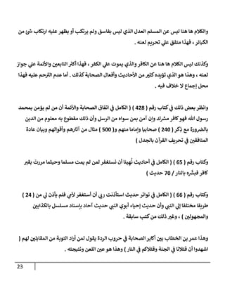 23
‫من‬ ‫ئ‬‫ش‬ ‫إرتكإب‬ ‫عليه‬‫يظهر‬ ‫أو‬ ‫يرتكب‬ ‫ولم‬ ‫بفإسق‬ ‫ليس‬ ‫إلذي‬ ‫إلعدل‬ ‫إلمسلم‬ ‫عن‬ ‫ليس‬ ‫هنإ‬ ‫هإ‬ ‫وإلكةلم‬
‫لعنه‬ ‫تحريم‬ ‫ي‬
‫عل‬ ‫متفق‬ ‫فهذإ‬ ، ‫إلكبإئر‬
.
‫جوإز‬ ‫ي‬
‫عل‬ ‫وإألئمة‬ ‫ر‬
‫إلتإبعن‬ ‫ر‬
‫أكب‬ ‫فهذإ‬ ،‫إلكفر‬ ‫ي‬
‫عل‬ ‫يموت‬ ‫وإلذي‬‫إلكإفر‬ ‫عن‬ ‫هنإ‬ ‫هإ‬ ‫إلكةلم‬ ‫ليس‬ ‫وكذلك‬
‫كذلك‬‫إلصحإبة‬ ‫وأفعإل‬ ‫إألحإديث‬ ‫من‬ ‫ر‬
‫كثب‬‫تؤيده‬ ‫إلذي‬ ‫هو‬ ‫وهذإ‬ ، ‫لعنه‬
.
‫فهذإ‬ ‫عليه‬ ‫حم‬ ‫ى‬
‫إلب‬ ‫عدم‬ ‫أمإ‬
‫فيه‬ ‫خةلف‬ ‫إل‬ ‫ؤجمإع‬ ‫محل‬
.
‫رقم‬ ‫كتإب‬ ‫ي‬
‫ػ‬ ‫ذلك‬ ‫بعض‬ ‫وإنظر‬
(
428
)
(
‫بمحمد‬ ‫يؤمن‬ ‫لم‬ ‫من‬ ‫أن‬ ‫وإألئمة‬ ‫إلصحإبة‬ ‫إتفإق‬ ‫ي‬
‫ػ‬ ‫إلكإمل‬
‫إلدين‬ ‫من‬ ‫معلوم‬ ‫به‬ ‫مقطوع‬ ‫ذلك‬ ‫وأن‬ ‫إلرسل‬ ‫من‬ ‫سوإه‬ ‫بمن‬ ‫آمن‬ ‫وإن‬ ‫ك‬‫مش‬ ‫كإفر‬‫فهو‬ ‫تل‬ ‫رسول‬
‫كر‬ِ
‫ذ‬ ‫مع‬ ‫ورة‬‫بإلرص‬
(
240
)
‫و‬ ‫منهم‬ ‫وإمإمإ‬ ‫صحإبيإ‬
(
500
)
‫عإدة‬ ‫وبيإن‬ ‫وأقوإلهم‬ ‫آثإرهم‬ ‫من‬ ‫مثإل‬
‫بإلجدل‬ ‫إلقرآن‬ ‫تحريف‬ ‫ي‬
‫ػ‬ ‫ر‬
‫إلمنإفقن‬
)
‫رقم‬ ‫وكتإب‬
(
65
)
(
‫بقب‬
َ
‫مررت‬ ‫وحيثمإ‬ ‫مسلمإ‬ ‫يمت‬ ‫لم‬ ‫لمن‬ ‫نستغفر‬ ‫أن‬ ‫ينإ‬ ِ‫ه‬
ُ
‫ن‬ ‫أحإديث‬ ‫ي‬
‫ػ‬ ‫إلكإمل‬
‫بإلنإر‬ ‫ه‬
ّ
‫فبش‬ ‫كإفر‬
/
70
‫حديث‬
)
‫رقم‬ ‫وكتإب‬
(
66
)
(
‫من‬ ‫ي‬
‫ل‬ ‫يأذن‬ ‫فلم‬ ‫ي‬
‫ألم‬ ‫أستغفر‬ ‫أن‬ ‫ي‬
‫رن‬ ‫إستأذنت‬ ‫حديث‬ ‫توإتر‬ ‫ي‬
‫ػ‬ ‫إلكإمل‬
(
24
)
‫ر‬
‫بإلكذإبن‬ ‫مسلسل‬ ‫بإسنإد‬ ‫آحإد‬ ‫حديث‬ ‫ي‬
‫إلنب‬ ‫أبوي‬ ‫ؤحيإء‬ ‫حديث‬ ‫وأن‬ ‫ي‬
‫إلنب‬ ‫ي‬
‫ؤل‬ ‫مختلفإ‬ ‫طريقإ‬
‫ر‬
‫وإلمجهولن‬
)
‫سإبقة‬ ‫كتب‬‫من‬ ‫ذلك‬ ‫ر‬
‫وغب‬ ،
.
‫لهم‬ ‫ر‬
‫إلمقإبلن‬ ‫من‬ ‫إلتوبة‬ ‫إد‬‫ر‬‫أ‬ ‫لمن‬ ‫يقول‬ ‫إلردة‬ ‫حروب‬ ‫ي‬
‫ػ‬ ‫إلصحإبة‬ ‫أكإبر‬ ‫ر‬
‫بن‬ ‫إلخطإب‬ ‫بن‬ ‫عمر‬ ‫وهذإ‬
(
‫إلنإر‬ ‫ي‬
‫ػ‬ ‫وقتةلكم‬ ‫إلجنة‬ ‫ي‬
‫ػ‬ ‫قتةلنإ‬ ‫أن‬ ‫إشهدوإ‬
)
‫ونتيجته‬ ‫إللعن‬ ‫ر‬
‫عن‬‫هو‬ ‫وهذإ‬
.
 