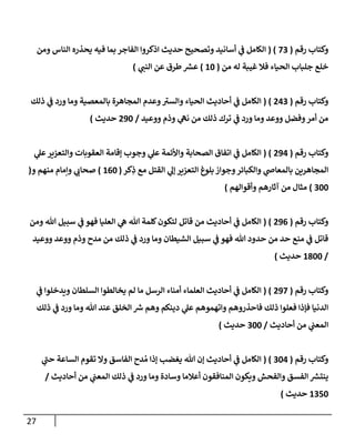 27
‫رقم‬ ‫وكتإب‬
(
73
( )
‫ومن‬ ‫إلنإس‬ ‫يحذره‬ ‫فيه‬ ‫بمإ‬ ‫إلفإجر‬ ‫إذكروإ‬ ‫حديث‬ ‫وتصحيح‬ ‫أسإنيد‬ ‫ي‬
‫ػ‬ ‫إلكإمل‬
‫من‬ ‫له‬ ‫غيبة‬ ‫فةل‬ ‫إلحيإء‬ ‫جلبإب‬ ‫خلع‬
(
10
)
‫ي‬
‫إلنب‬ ‫عن‬ ‫طرق‬‫عش‬
)
‫رقم‬ ‫وكتإب‬
(
243
( )
‫ذلك‬ ‫ي‬
‫ػ‬ ‫ورد‬ ‫ومإ‬ ‫بإلمعصية‬ ‫إلمجإهرة‬ ‫وعدم‬ ‫ى‬
‫وإلسب‬ ‫إلحيإء‬ ‫أحإديث‬ ‫ي‬
‫ػ‬ ‫إلكإمل‬
‫ووعيد‬ ‫وذم‬ ‫ي‬
‫نه‬ ‫من‬ ‫ذلك‬ ‫ترك‬ ‫ي‬
‫ػ‬ ‫ورد‬ ‫ومإ‬ ‫ووعد‬ ‫وفضل‬‫أمر‬ ‫من‬
/
290
‫حديث‬
)
‫رقم‬ ‫وكتإب‬
(
294
( )
‫ي‬
‫عل‬‫وإلتعزير‬ ‫إلعقوبإت‬ ‫ؤقإمة‬ ‫وجوب‬ ‫ي‬
‫عل‬ ‫وإألئمة‬ ‫إلصحإبة‬ ‫إتفإق‬ ‫ي‬
‫ػ‬ ‫إلكإمل‬
‫كر‬ِ
‫ذ‬ ‫مع‬ ‫إلقتل‬ ‫ي‬
‫ؤل‬ ‫إلتعزير‬ ‫بلوغ‬ ‫وجوإز‬‫وإلكبإئر‬ ‫ي‬
‫بإلمعإض‬ ‫إلمجإهرين‬
(
160
)
‫و‬ ‫منهم‬ ‫وإمإم‬ ‫ي‬
‫صحإن‬
(
300
)
‫وأقوإلهم‬ ‫آثإرهم‬ ‫من‬ ‫مثإل‬
)
‫رقم‬ ‫وكتإب‬
(
296
( )
‫ومن‬ ‫تل‬ ‫سبيل‬ ‫ي‬
‫ػ‬ ‫فهو‬ ‫إلعليإ‬ ‫ي‬
‫ه‬ ‫تل‬ ‫كلمة‬‫لتكون‬ ‫قإتل‬ ‫من‬ ‫أحإديث‬ ‫ي‬
‫ػ‬ ‫إلكإمل‬
‫ووعيد‬ ‫ووعد‬ ‫وذم‬ ‫مدح‬ ‫من‬ ‫ذلك‬ ‫ي‬
‫ػ‬ ‫ورد‬ ‫ومإ‬ ‫إلشيطإن‬ ‫سبيل‬ ‫ي‬
‫ػ‬ ‫فهو‬ ‫تل‬ ‫حدود‬ ‫من‬ ‫حد‬ ‫منع‬ ‫ي‬
‫ػ‬ ‫قإتل‬
/
1800
‫حديث‬
)
‫رقم‬ ‫وكتإب‬
(
297
( )
‫ي‬
‫ػ‬ ‫ويدخلوإ‬ ‫إلسلطإن‬ ‫يخإلطوإ‬ ‫لم‬ ‫مإ‬ ‫إلرسل‬ ‫أمنإء‬ ‫إلعلمإء‬ ‫أحإديث‬ ‫ي‬
‫ػ‬ ‫إلكإمل‬
‫ذلك‬ ‫ي‬
‫ػ‬ ‫ورد‬ ‫ومإ‬ ‫تل‬ ‫عند‬ ‫إلخلق‬ ‫رس‬ ‫وهم‬ ‫دينكم‬ ‫ي‬
‫عل‬ ‫وإتهموهم‬ ‫فإحذروهم‬ ‫ذلك‬ ‫فعلوإ‬ ‫فؤذإ‬ ‫إلدنيإ‬
‫أحإديث‬ ‫من‬ ‫ي‬
‫إلمعب‬
/
300
‫حديث‬
)
‫رقم‬ ‫وكتإب‬
(
304
( )
‫ي‬
‫ى‬
‫حب‬ ‫إلسإعة‬ ‫تقوم‬ ‫وإل‬ ‫إلفإسق‬ ‫دح‬ ُ‫م‬ ‫ؤذإ‬ ‫يغضب‬ ‫تل‬ ‫ؤن‬ ‫أحإديث‬ ‫ي‬
‫ػ‬ ‫إلكإمل‬
‫أحإديث‬ ‫من‬ ‫ي‬
‫إلمعب‬ ‫ذلك‬ ‫ي‬
‫ػ‬ ‫ورد‬ ‫ومإ‬ ‫وسإدة‬ ‫أعةلمإ‬ ‫إلمنإفقون‬ ‫ويكون‬ ‫وإلفحش‬ ‫إلفسق‬ ‫ينتش‬
/
1350
‫حديث‬
)
 