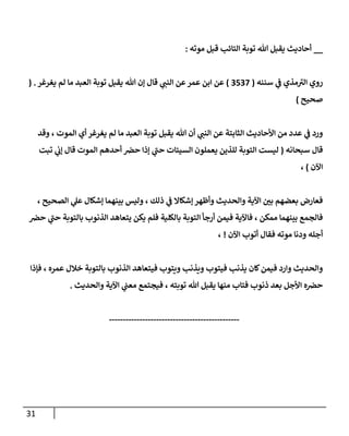 31
__
‫موته‬ ‫قبل‬ ‫إلتإئب‬ ‫توبة‬ ‫تل‬ ‫يقبل‬ ‫أحإديث‬
:
‫سننه‬ ‫ي‬
‫ػ‬ ‫مذي‬ ‫ى‬
‫إلب‬ ‫روي‬
(
3537
)
‫يغرغر‬ ‫لم‬ ‫مإ‬ ‫إلعبد‬ ‫توبة‬ ‫يقبل‬ ‫تل‬ ‫ؤن‬ ‫قإل‬ ‫ي‬
‫إلنب‬ ‫عن‬‫عمر‬ ‫إبن‬ ‫عن‬
( .
‫صحيح‬
)
‫وقد‬ ، ‫إلموت‬ ‫أي‬ ‫يغرغر‬ ‫لم‬ ‫مإ‬ ‫إلعبد‬ ‫توبة‬ ‫يقبل‬ ‫تل‬ ‫أن‬ ‫ي‬
‫إلنب‬ ‫عن‬ ‫إلثإبتة‬ ‫إألحإديث‬ ‫من‬ ‫عدد‬ ‫ي‬
‫ػ‬ ‫ورد‬
‫سبحإنه‬ ‫قإل‬
(
‫تبت‬ ‫ي‬
‫ؤن‬ ‫قإل‬ ‫إلموت‬ ‫أحدهم‬ ‫حرص‬ ‫ؤذإ‬ ‫ي‬
‫ى‬
‫حب‬ ‫إلسيئإت‬ ‫يعملون‬ ‫للذين‬ ‫إلتوبة‬ ‫ليست‬
‫إآلن‬
)
،
، ‫إلصحيح‬ ‫ي‬
‫عل‬ ‫ؤشكإل‬ ‫بينهمإ‬ ‫وليس‬ ، ‫ذلك‬ ‫ي‬
‫ػ‬ ‫ؤشكإإل‬ ‫وأظهر‬ ‫وإلحديث‬ ‫إآلية‬ ‫ر‬
‫بن‬ ‫بعضهم‬ ‫فعإرض‬
‫حرص‬ ‫ي‬
‫ى‬
‫حب‬ ‫بإلتوبة‬ ‫إلذنوب‬ ‫يتعإهد‬ ‫يكن‬ ‫فلم‬ ‫بإلكلية‬ ‫إلتوبة‬ ‫أرجأ‬ ‫فيمن‬ ‫فإآلية‬ ، ‫ممكن‬ ‫بينهمإ‬ ‫فإلجمع‬
‫إآلن‬ ‫أتوب‬ ‫فقإل‬ ‫موته‬ ‫ودنإ‬ ‫أجله‬
!
،
‫فؤذإ‬ ، ‫عمره‬ ‫خةلل‬ ‫بإلتوبة‬ ‫إلذنوب‬ ‫فيتعإهد‬ ‫ويتوب‬ ‫ويذنب‬ ‫فيتوب‬ ‫يذنب‬ ‫كإن‬‫فيمن‬ ‫وإرد‬ ‫وإلحديث‬
‫وإلحديث‬ ‫إآلية‬ ‫ي‬
‫معب‬ ‫فيجتمع‬ ، ‫توبته‬ ‫تل‬ ‫يقبل‬ ‫منهإ‬ ‫فتإب‬ ‫ذنوب‬ ‫بعد‬ ‫إألجل‬ ‫ه‬‫حرص‬
.
-----------------------------------------------
 