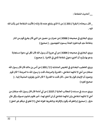 32
__
‫إلشفإعة‬ ‫أحإديث‬
:
_
‫سبحإنه‬ ‫قإل‬
(
‫إلبقرة‬
/
255
)
(
‫بإذنه‬ ‫ؤإل‬ ‫عنده‬ ‫يشفع‬ ‫إلذي‬ ‫ذإ‬ ‫من‬
)
‫تل‬ ‫يأذن‬ ‫لمن‬ ‫إلشفإعة‬ ‫فأثبت‬
‫فيه‬
.
‫وروي‬
‫صحيحه‬ ‫ي‬
‫ػ‬ ‫إلبخإري‬
(
6566
)
‫ر‬
‫حصن‬ ‫بن‬ ‫إن‬‫ر‬‫عم‬ ‫عن‬
‫إلنإر‬ ‫من‬ ‫قوم‬ ‫يخرج‬ ‫قإل‬ ‫ي‬
‫إلنب‬ ‫عن‬
‫ر‬
‫إلجهنمين‬ ‫يسمون‬ ‫إلجنة‬ ‫فيدخلون‬ ‫دمحم‬ ‫بشفإعة‬
.
(
‫صحيح‬
)
‫وروي‬
‫صحيحه‬ ‫ي‬
‫ػ‬ ‫إلبخإري‬
(
6304
)
‫مستجإبة‬ ‫دعوة‬ ‫ي‬
‫نب‬ ‫لكل‬ ‫قإل‬ ‫تل‬ ‫رسول‬ ‫أن‬ ‫هريرة‬ ‫ي‬
‫أن‬ ‫عن‬
‫إآلخرة‬ ‫ي‬
‫ػ‬ ‫ي‬
‫ى‬
‫ألمب‬ ‫شفإعة‬ ‫ي‬
‫ى‬
‫دعون‬ ‫ئ‬‫أختب‬ ‫أن‬ ‫وأريد‬ ‫بهإ‬ ‫يدعو‬
.
(
‫صحيح‬
)
‫وروي‬
‫إلمتشإبه‬ ‫تلخيص‬ ‫ي‬
‫ػ‬ ‫إلبغدإدي‬ ‫إلخطيب‬
(
2
/
691
)
‫تل‬ ‫رسول‬ ‫قإل‬ ‫قإل‬ ‫مإلك‬ ‫بن‬ ‫أنس‬ ‫عن‬
‫تنإلهمإ‬ ‫إل‬ ‫ي‬
‫ى‬
‫أمب‬ ‫من‬ ‫صنفإن‬
، ‫ي‬
‫ى‬
‫شفإعب‬
‫تل‬ ‫رسول‬ ‫يإ‬ ‫قلت‬ ،‫وإلمرجئة‬ ‫إلقدرية‬
‫مإ‬
‫إلمرجئة‬
‫قوم‬ ‫قإل‬ ‫؟‬
‫عمل‬ ‫بةل‬ ‫قول‬ ‫إؤليمإن‬ ‫أن‬ ‫يزعمون‬
‫إلقدرية‬ ‫مإ‬ ‫قلت‬ ‫قإل‬ ،
‫ؤلينإ‬ ‫إلمشيئة‬ ‫يقولون‬ ‫إلذين‬ ‫قإل‬ ‫؟‬
( .
‫صحيح‬
‫ه‬ ‫ر‬
‫لغب‬
)
‫وروي‬
‫مسدد‬
‫ي‬
‫ػ‬
‫مسنده‬
(
‫إلعإلية‬ ‫إلمطإلب‬
/
2157
)
‫من‬ ‫صنفإن‬ ‫تل‬ ‫رسول‬ ‫قإل‬ ‫قإل‬ ‫أمإمة‬ ‫ي‬
‫أن‬ ‫عن‬
‫تنإلهمإ‬ ‫إل‬ ‫ي‬
‫ى‬
‫أمب‬
‫ي‬
‫ى‬
‫شفإعب‬
‫تنإلهمإ‬ ‫ولن‬
‫لن‬ ‫أو‬ ‫ي‬
‫ى‬
‫شفإعب‬
‫لهمإ‬ ‫أشفع‬
،
ٍ
‫غإل‬ ‫وكل‬ ‫عسوف‬ ‫غشوم‬ ‫ظلوم‬ ‫ر‬
‫أمب‬
‫مإرق‬
( .
‫صحيح‬
)
‫لقوله‬ ‫وبإلتفريط‬ ‫إط‬‫ر‬‫بإؤلف‬ ‫يكون‬ ‫قد‬ ‫وإلغلو‬
‫ي‬
‫تعإل‬
(
‫إلحق‬ ‫ر‬
‫غب‬ ‫دينكم‬ ‫ي‬
‫ػ‬ ‫تغلو‬ ‫إل‬
)
 