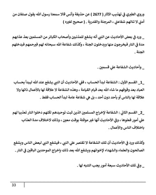 33
‫وروي‬
‫إآلثإر‬ ‫تهذيب‬ ‫ي‬
‫ػ‬ ‫ي‬‫إلطب‬
(
2677
)
‫من‬ ‫صنفإن‬ ‫يقول‬ ‫تل‬ ‫رسول‬ ‫سمعنإ‬ ‫قإإل‬ ‫وأنس‬ ‫حذيفة‬ ‫عن‬
‫ي‬
‫ى‬
‫شفإعب‬ ‫تنإلهم‬ ‫إل‬ ‫ي‬
‫ى‬
‫أمب‬
،
‫وإلقدرية‬ ‫إلمرجئة‬
( .
‫صحيح‬
‫ه‬ ‫ر‬
‫لغب‬
)
_
‫عذإبهم‬ ‫بعذ‬ ‫ر‬
‫إلمسلمن‬ ‫من‬ ‫إلكبإئر‬ ‫وأصحإب‬ ‫ر‬
‫للمذنبن‬ ‫يشفع‬ ‫أنه‬ ‫ي‬
‫إلنب‬ ‫عن‬ ‫إألحإديث‬ ‫بعض‬ ‫ي‬
‫ػ‬ ‫ورد‬
‫فيدخلهم‬ ‫حمهم‬ ‫ر‬
‫فب‬ ‫لهم‬ ‫سبحإنه‬ ‫تل‬ ‫شفإعة‬ ‫وكذلك‬ ، ‫إلجنة‬ ‫ويدخلون‬ ‫منهإ‬ ‫فيخرجون‬ ‫إلنإر‬ ‫ي‬
‫ػ‬ ‫مدة‬
‫إلجنة‬
.
_
‫ر‬
‫قسمن‬ ‫ي‬
‫عل‬ ‫إلشفإعة‬ ‫وأحإديث‬
.
_
1
_
‫إألول‬ ‫إلقسم‬
:
‫أن‬ ‫إألحإديث‬ ‫ي‬
‫فؼ‬ ، ‫إلحسإب‬ ‫لبدأ‬ ‫إلشفإعة‬
‫ي‬
‫إلنب‬
‫عند‬ ‫يشفع‬
‫ليبدأ‬ ‫تل‬
‫بحسإب‬
‫وإل‬ ‫ذإتهإ‬ ‫بإألعمإل‬ ‫لهإ‬ ‫عةلقة‬ ‫إل‬ ‫إلشفإعة‬ ‫وهذه‬ ، ‫إلقيإمة‬ ‫قيإم‬ ‫بعد‬ ‫تل‬ ‫شإء‬ ‫مإ‬ ‫وقوفهم‬ ‫بعد‬ ‫إلعبإد‬
‫فقط‬ ‫إلحسإب‬ ‫لبدأ‬ ‫عإمة‬ ‫شفإعة‬ ‫ي‬
‫ه‬ ‫بل‬ ، ‫أحد‬ ‫دون‬ ‫بأحد‬ ‫أو‬ ‫بإلنإس‬ ‫لهإ‬ ‫عةلقة‬
.
_
2
_
‫ي‬
‫إلثإن‬ ‫إلقسم‬
:
‫لهم‬ ‫تعذيبإ‬ ‫إلنإر‬ ‫دخلوإ‬ ‫لكنهم‬ ‫توحيدهم‬ ‫ثبت‬ ‫إلذين‬ ‫ر‬
‫إلمسلمن‬ ‫إج‬‫ر‬‫ؤلخ‬ ‫إلشفإعة‬
‫إلعذإب‬ ‫مدة‬ ‫إلختةلف‬ ‫وذلك‬ ، ‫ر‬
‫معن‬ ‫بوقت‬ ‫موقتة‬ ‫ر‬
‫غب‬ ‫أنهإ‬ ‫إألحإديث‬ ‫ي‬
‫وػ‬ ، ‫فعلوهإ‬ ‫أمور‬ ‫ي‬
‫عل‬
‫وإألعمإل‬ ‫إلنإس‬ ‫بإختةلف‬
.
‫ويشفع‬ ‫إلنإس‬ ‫لبعض‬ ‫ي‬
‫إلنب‬ ‫فيشفع‬ ، ‫ي‬
‫إلنب‬ ‫ي‬
‫عل‬‫تقترص‬ ‫إل‬ ‫إلشفإعة‬ ‫تلك‬ ‫أن‬ ‫إألحإديث‬ ‫ي‬
‫ػ‬ ‫ورد‬ ‫وكذلك‬
‫إلنإر‬ ‫ي‬
‫ػ‬ ‫ر‬
‫إلبإقن‬ ‫إلموحدين‬ ‫إج‬‫ر‬‫بإخ‬ ‫ذلك‬ ‫بعد‬ ‫تل‬ ‫ويشفع‬ ‫ؤلخوإنهم‬ ‫وإلشهدإء‬ ‫وإلعلمإء‬ ‫إلصإلحون‬
.
_
‫لهإ‬ ‫إلتنبه‬ ‫يجب‬ ‫أمور‬ ‫سبعة‬ ‫إألحإديث‬ ‫تلك‬ ‫ي‬
‫وػ‬
.
 