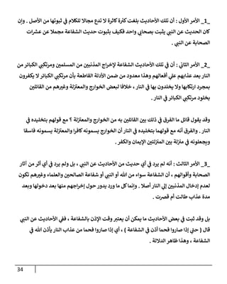 34
_
1
_
‫إألول‬ ‫إألمر‬
:
‫إألصل‬ ‫من‬ ‫ثبوتهإ‬ ‫ي‬
‫ػ‬ ‫للكةلم‬ ‫مجإإل‬ ‫تدع‬ ‫إل‬ ‫كإثرة‬‫ة‬ ‫ر‬
‫كب‬‫بلغت‬ ‫إألحإديث‬ ‫تلك‬ ‫أن‬
.
‫وإن‬
‫إت‬‫عش‬ ‫عن‬ ‫مجمةل‬ ‫إلشفإعة‬ ‫حديث‬ ‫بثبوت‬ ‫فكيف‬ ‫وإحد‬ ‫ي‬
‫بصحإن‬ ‫يثبت‬ ‫ي‬
‫إلنب‬ ‫عن‬ ‫إلحديث‬ ‫كإن‬
‫ي‬
‫إلنب‬ ‫عن‬ ‫إلصحإبة‬
.
_
2
_
‫ي‬
‫إلثإن‬ ‫إألمر‬
:
‫من‬ ‫إلكبإئر‬ ‫ي‬
‫ومرتكب‬ ‫ر‬
‫إلمسلمن‬ ‫من‬ ‫ر‬
‫إلمذنبن‬ ‫إج‬‫ر‬‫ؤلخ‬ ‫إلشفإعة‬ ‫إألحإديث‬ ‫تلك‬ ‫ي‬
‫ػ‬ ‫أن‬
‫يكفرون‬ ‫إل‬‫إلكبإئر‬ ‫ي‬
‫مرتكب‬ ‫بأن‬ ‫إلقإطعة‬ ‫إألدلة‬ ‫ضمن‬ ‫من‬ ‫معدود‬ ‫وهذإ‬ ‫أفعإلهم‬ ‫ي‬
‫عل‬ ‫عذإبهم‬ ‫بعد‬ ‫إلنإر‬
‫ر‬
‫إلقإئلن‬ ‫من‬ ‫هم‬ ‫ر‬
‫وغب‬ ‫لة‬ ‫ى‬
‫وإلمعب‬ ‫إلخوإرج‬ ‫لبعض‬ ‫خةلفإ‬ ،‫إلنإر‬ ‫ي‬
‫ػ‬ ‫بهإ‬ ‫يخلدون‬ ‫وإل‬ ‫إرتكإبهإ‬ ‫بمجرد‬
‫إلنإر‬ ‫ي‬
‫ػ‬ ‫إلكبإئر‬ ‫ي‬
‫مرتكب‬ ‫بخلود‬
.
‫ي‬
‫ػ‬ ‫بتخليده‬ ‫قولهم‬ ‫مع‬ ‫؟‬ ‫لة‬ ‫ى‬
‫وإلمعب‬ ‫إلخوإرج‬ ‫من‬ ‫به‬ ‫ر‬
‫إلقإئلن‬ ‫ر‬
‫بن‬ ‫ذلك‬ ‫ي‬
‫ػ‬ ‫إلفرق‬ ‫مإ‬ ‫قإئل‬ ‫يقول‬ ‫وقد‬
‫إلنإر‬
.
‫فإسقإ‬ ‫يسمونه‬ ‫لة‬ ‫ى‬
‫وإلمعب‬ ‫إ‬‫ر‬‫كإف‬‫يسمونه‬ ‫إلخوإرج‬ ‫أن‬ ‫إلنإر‬ ‫ي‬
‫ػ‬ ‫بتخليده‬ ‫قولهمإ‬ ‫مع‬ ‫أنه‬ ‫وإلفرق‬
‫وإلكفر‬ ‫إؤليمإن‬ ‫ر‬
‫لتن‬‫إلمب‬ ‫ر‬
‫بن‬ ‫لة‬‫مب‬ ‫ي‬
‫ػ‬ ‫ويجعلونه‬
.
_
3
_
‫إلثإلث‬ ‫إألمر‬
:
‫آثإر‬ ‫من‬ ‫أثر‬ ‫أي‬ ‫ي‬
‫ػ‬ ‫يرد‬ ‫ولم‬ ‫بل‬ ، ‫ي‬
‫إلنب‬ ‫عن‬ ‫إألحإديث‬ ‫من‬ ‫حديث‬ ‫أي‬ ‫ي‬
‫ػ‬ ‫يرد‬ ‫لم‬ ‫أنه‬
‫تكون‬ ‫هم‬ ‫ر‬
‫وغب‬ ‫وإلعلمإء‬ ‫ر‬
‫إلصإلحن‬ ‫شفإعة‬ ‫أو‬ ‫ي‬
‫إلنب‬ ‫أو‬ ‫تل‬ ‫من‬ ‫سوإء‬ ‫إلشفإعة‬ ‫أن‬ ، ‫وأقوإلهم‬ ‫إلصحإبة‬
‫أصةل‬ ‫إلنإر‬ ‫ي‬
‫ؤل‬ ‫ر‬
‫إلمذنبن‬ ‫ؤدخإل‬ ‫لعدم‬
.
‫وبعد‬ ‫دخولهإ‬ ‫بعد‬ ‫منهإ‬ ‫إجهم‬‫ر‬‫ؤخ‬ ‫حول‬ ‫يدور‬ ‫ورد‬ ‫مإ‬ ‫كل‬‫وإنمإ‬
‫قرصت‬ ‫أم‬ ‫طإلت‬ ‫عذإب‬ ‫مدة‬
.
‫ي‬
‫إلنب‬ ‫عن‬ ‫إألحإديث‬ ‫ي‬
‫فؼ‬ ، ‫بإلشفإعة‬ ‫إؤلذن‬ ‫وقت‬‫يعتب‬ ‫أن‬ ‫يمكن‬ ‫مإ‬ ‫إألحإديث‬ ‫بعض‬ ‫ي‬
‫ػ‬ ‫ثبت‬ ‫وقد‬ ‫بل‬
‫قإل‬
(
‫إلشفإعة‬ ‫ي‬
‫ػ‬ ‫أذن‬ ‫فحمإ‬ ‫صإروإ‬ ‫ؤذإ‬ ‫ي‬
‫ى‬
‫حب‬
)
‫ي‬
‫ػ‬ ‫تل‬ ‫يأذن‬ ‫إلنإر‬ ‫عذإب‬ ‫من‬ ‫فحمإ‬ ‫صإروإ‬ ‫ؤذإ‬ ‫أي‬ ،
‫إلدإللة‬ ‫ظإهر‬ ‫وهذإ‬ ، ‫إلشفإعة‬
.
 