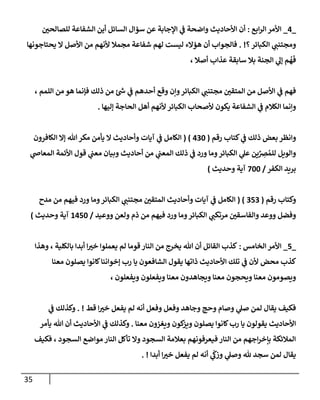 35
_
4
_
‫إبع‬‫ر‬‫إل‬ ‫إألمر‬
:
‫ر‬
‫للصإلحن‬ ‫إلشفإعة‬ ‫أين‬ ‫إلسإئل‬ ‫سؤإل‬ ‫عن‬ ‫إؤلجإبة‬ ‫ي‬
‫ػ‬ ‫وإضحة‬ ‫إألحإديث‬ ‫أن‬
‫؟‬‫إلكبإئر‬ ‫ي‬
‫ومجتنب‬
. !
‫يحتإجونهإ‬ ‫إل‬ ‫إألصل‬ ‫من‬ ‫ألنهم‬ ‫مجمةل‬ ‫شفإعة‬ ‫لهم‬ ‫ليست‬ ‫هؤإلء‬ ‫أن‬ ‫فإلجوإب‬
، ‫أصةل‬ ‫عذإب‬ ‫سإبقة‬ ‫بةل‬ ‫إلجنة‬ ‫ي‬
‫ؤل‬ ‫م‬
ُ
‫ه‬
َ
‫ف‬
، ‫إللمم‬ ‫من‬ ‫هو‬ ‫فؤنمإ‬ ‫ذلك‬ ‫من‬ ‫ئ‬‫ش‬ ‫ي‬
‫ػ‬ ‫أحدهم‬ ‫وقع‬ ‫وإن‬‫إلكبإئر‬ ‫ي‬
‫مجتنب‬ ‫ر‬
‫إلمتقن‬ ‫من‬ ‫إألصل‬ ‫ي‬
‫ػ‬ ‫فهم‬
‫ؤليهإ‬ ‫إلحإجة‬ ‫أهل‬ ‫ألنهم‬ ‫إلكبإئر‬ ‫ألصحإب‬ ‫يكون‬ ‫إلشفإعة‬ ‫ي‬
‫ػ‬ ‫إلكةلم‬ ‫وإنمإ‬
.
‫رقم‬ ‫كتإب‬ ‫ي‬
‫ػ‬ ‫ذلك‬ ‫بعض‬ ‫وإنظر‬
(
430
)
(
‫إلكإفرون‬ ‫ؤإل‬ ‫تل‬‫مكر‬ ‫يأمن‬ ‫إل‬ ‫وأحإديث‬ ‫آيإت‬ ‫ي‬
‫ػ‬ ‫إلكإمل‬
‫ي‬
‫إلمعإض‬ ‫إألئمة‬ ‫قول‬ ‫ي‬
‫معب‬ ‫وبيإن‬ ‫أحإديث‬ ‫من‬ ‫ي‬
‫إلمعب‬ ‫ذلك‬ ‫ي‬
‫ػ‬ ‫ورد‬ ‫ومإ‬‫إلكبإئر‬ ‫ي‬
‫عل‬ ‫ين‬ِّ
ِ
‫رص‬ ُ‫للم‬ ‫وإلويل‬
‫إلكفر‬ ‫بريد‬
/
700
‫وحديث‬ ‫آية‬
)
‫رقم‬ ‫وكتإب‬
(
353
( )
‫مدح‬ ‫من‬ ‫فيهم‬ ‫ورد‬ ‫ومإ‬‫إلكبإئر‬ ‫ي‬
‫مجتنب‬ ‫ر‬
‫إلمتقن‬ ‫وأحإديث‬ ‫آيإت‬ ‫ي‬
‫ػ‬ ‫إلكإمل‬
‫ووعيد‬ ‫ولعن‬ ‫ذم‬ ‫من‬ ‫فيهم‬ ‫ورد‬ ‫ومإ‬‫إلكبإئر‬ ‫ي‬
‫مرتكب‬ ‫ر‬
‫وإلفإسقن‬ ‫ووعد‬ ‫وفضل‬
/
1450
‫وحديث‬ ‫آية‬
)
_
5
_
‫إلخإمس‬ ‫إألمر‬
:
‫وهذإ‬ ، ‫بإلكلية‬ ‫أبدإ‬ ‫إ‬ ‫ر‬
‫خب‬ ‫يعملوإ‬ ‫لم‬ ‫قومإ‬ ‫إلنإر‬ ‫من‬ ‫يخرج‬ ‫تل‬ ‫أن‬ ‫إلقإئل‬ ‫كذب‬
‫معنإ‬ ‫يصلون‬ ‫كإنوإ‬‫ؤخوإننإ‬ ‫رب‬ ‫يإ‬ ‫إلشإفعون‬ ‫يقول‬ ‫ذإتهإ‬ ‫إألحإديث‬ ‫تلك‬ ‫ي‬
‫ػ‬ ‫ألن‬ ‫محض‬ ‫كذب‬
، ‫ويفعلون‬ ‫ويفعلون‬ ‫معنإ‬ ‫ويجإهدون‬ ‫معنإ‬ ‫ويحجون‬ ‫معنإ‬ ‫ويصومون‬
‫قط‬ ‫إ‬ ‫ر‬
‫خب‬ ‫يفعل‬ ‫لم‬ ‫أنه‬ ‫وفعل‬ ‫وفعل‬ ‫وجإهد‬ ‫وحج‬ ‫وصإم‬ ‫ي‬
‫صل‬ ‫لمن‬ ‫يقإل‬ ‫فكيف‬
. !
‫ي‬
‫ػ‬ ‫وكذلك‬
‫معنإ‬ ‫ويغزون‬ ‫كون‬
‫ويز‬ ‫يصلون‬ ‫كإنوإ‬‫رب‬ ‫يإ‬ ‫يقولون‬ ‫إألحإديث‬
.
‫يأمر‬ ‫تل‬ ‫أن‬ ‫إألحإديث‬ ‫ي‬
‫ػ‬ ‫وكذلك‬
‫فكيف‬ ، ‫إلسجود‬ ‫موإضع‬ ‫إلنإر‬ ‫تأكل‬ ‫وإل‬ ‫إلسجود‬ ‫بعةلمة‬ ‫فيعرفونهم‬ ‫إلنإر‬ ‫من‬ ‫إجهم‬‫ر‬‫بإخ‬ ‫إلمةلئكة‬
‫أبدإ‬ ‫إ‬ ‫ر‬
‫خب‬ ‫يفعل‬ ‫لم‬ ‫أنه‬ ‫ي‬
ّ
‫وزؽ‬ ‫ي‬
‫وصل‬ ‫ثل‬ ‫سجد‬ ‫لمن‬ ‫يقإل‬
. !
 