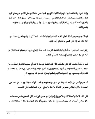36
‫إ‬ ‫ر‬
‫خب‬ ‫يعملوإ‬ ‫لم‬ ‫كأنهم‬ ‫ي‬
‫ى‬
‫حب‬ ‫طإعإتهم‬ ‫ي‬
‫عل‬ ‫غلبت‬ ‫هم‬‫ذنوب‬ ‫ت‬ ‫ر‬
‫كب‬‫لمإ‬ ‫أنهم‬ ‫إألحإديث‬ ‫بتلك‬ ‫إد‬‫ر‬‫إلم‬ ‫وإنمإ‬
‫قط‬
.
‫ثل‬ ‫وليس‬ ‫وسمعة‬ ‫ريإء‬ ‫ذلك‬ ‫فعلوإ‬ ‫ؤنمإ‬ ‫إلنإس‬ ‫بعض‬ ‫وكذلك‬
.
‫إلطإعإت‬ ‫فعلوإ‬ ‫آخرون‬ ‫وكذلك‬
‫وسجودهإ‬ ‫كوعهإ‬
‫ور‬ ‫إءتهإ‬‫ر‬‫ق‬ ‫يقيم‬ ‫وإل‬ ‫شديدإ‬ ‫سهوإ‬ ‫فيهإ‬ ‫يسهو‬ ‫إلصةلة‬ ‫ي‬
‫يصل‬ ‫كمن‬‫شديد‬ ‫بقصور‬
‫ذلك‬ ‫ونحو‬
.
‫أدخلتهم‬ ‫أخري‬ ‫أمور‬ ‫لهم‬ ‫لكن‬ ‫فعةل‬ ‫بإلطإعإت‬ ‫وقإموإ‬ ‫قطعإ‬ ‫ر‬
‫إلخب‬ ‫فعلوإ‬ ‫أمثلة‬ ‫من‬ ‫هم‬ ‫ر‬
‫وغب‬ ‫فهؤإلء‬
‫قط‬ ‫إ‬ ‫ر‬
‫خب‬ ‫يعملوإ‬ ‫لم‬ ‫كأنهم‬ ‫ي‬
‫ى‬
‫حب‬ ‫طويلة‬ ‫مدة‬ ‫إلنإر‬
.
_
6
_
‫إلسإدس‬ ‫إألمر‬
:
‫قوم‬ ‫إج‬‫ر‬‫ؤخ‬ ‫لفظ‬ ‫فيهإ‬ ‫ورد‬ ‫ي‬
‫ى‬
‫إلب‬ ‫إلشفإعة‬ ‫أحإديث‬ ‫أن‬
(
‫قط‬ ‫إ‬ ‫ر‬
‫خب‬ ‫يعملوإ‬ ‫لم‬
)
‫من‬
‫فقط‬ ‫إلخدري‬ ‫سعيد‬ ‫ي‬
‫أن‬ ‫حديث‬ ‫من‬ ‫ؤإل‬ ‫ترد‬ ‫لم‬ ‫إلنإر‬
.
‫ومن‬ ، ‫فقط‬ ‫إلخدري‬ ‫سعيد‬ ‫ي‬
‫أن‬ ‫عن‬ ‫ؤإل‬ ‫يرد‬ ‫لم‬ ‫إللفظ‬ ‫هذإ‬ ‫لكن‬ ‫إلشفإعة‬ ‫ي‬
‫ػ‬ ‫ة‬ ‫ر‬
‫كثب‬‫أحإديث‬ ‫وردت‬ ‫نعم‬
، ‫إلعقإئد‬ ‫من‬ ‫ذلك‬ ‫مثل‬ ‫ي‬
‫ػ‬ ‫وخإصة‬ ‫إآلحإد‬ ‫أخبإر‬ ‫رد‬ ‫ي‬
‫ػ‬ ‫يتمحكون‬ ‫أنهم‬ ‫وحديثإ‬ ‫قديمإ‬ ‫ر‬
‫إلمتكلمن‬ ‫عإدة‬
‫يعجبهم‬ ‫أنه‬ ‫لمجرد‬ ‫بثبوته‬ ‫قطعوإ‬ ‫وكأنهم‬ ‫إلحديث‬ ‫بهإ‬ ‫يحتجون‬ ‫ؤذن‬ ‫فلمإذإ‬
. !
‫من‬ ‫عدد‬ ‫عن‬ ‫وردت‬ ‫قد‬ ‫نعم‬ ‫فهذه‬ ، ‫قط‬ ‫إ‬ ‫ر‬
‫خب‬ ‫يعملوإ‬ ‫لم‬ ‫إلنإر‬ ‫من‬ ‫إلسإبقة‬ ‫إألمم‬ ‫من‬ ‫أنإس‬ ‫إج‬‫ر‬‫ؤخ‬ ‫أمإ‬
، ‫ظإهرهإ‬ ‫ي‬
‫عل‬ ‫إلكلمة‬ ‫تلك‬ ‫إء‬‫ر‬‫ؤج‬ ‫يمنع‬ ‫مإ‬ ‫إألحإديث‬ ‫تلك‬ ‫نصوا‬ ‫ي‬
‫ػ‬ ‫أيضإ‬ ‫لكن‬ ، ‫إلصحإبة‬
‫أنه‬ ‫عمله‬ ‫ضمن‬ ‫من‬ ‫كإن‬‫لكن‬ ‫قط‬ ‫إ‬ ‫ر‬
‫خب‬ ‫يعمل‬ ‫لم‬ ‫إئيل‬‫رس‬‫ؤ‬ ‫ي‬
‫بب‬ ‫من‬ ‫رجةل‬ ‫أن‬ ‫مثةل‬ ‫إألحإديث‬ ‫تلك‬ ‫ي‬
‫فؼ‬
، ‫عنده‬ ‫معتإدإ‬ ‫إ‬‫ر‬‫متكر‬ ‫عمةل‬ ‫كإن‬‫ذلك‬ ‫وأن‬ ‫عليهم‬ ‫يشق‬ ‫وإل‬ ‫وإلمعشين‬ ‫إلديون‬ ‫أصحإب‬ ‫يسإمح‬ ‫كإن‬
 