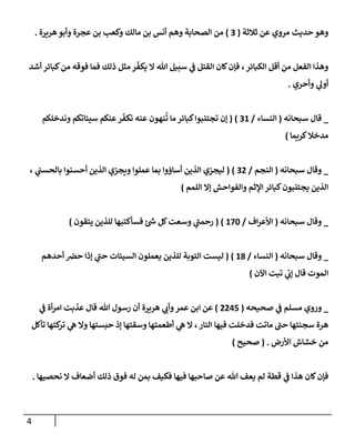 4
‫ثةلثة‬ ‫عن‬ ‫مروي‬ ‫حديث‬ ‫وهو‬
(
3
)
‫هريرة‬‫وأبو‬ ‫عجرة‬ ‫بن‬ ‫وكعب‬ ‫مإلك‬ ‫بن‬ ‫أنس‬ ‫وهم‬ ‫إلصحإبة‬ ‫من‬
.
‫أشد‬ ‫كبإئر‬‫من‬ ‫فوقه‬ ‫فمإ‬ ‫ذلك‬ ‫مثل‬ ‫ر‬
ّ
‫يكف‬ ‫إل‬ ‫تل‬ ‫سبيل‬ ‫ي‬
‫ػ‬ ‫إلقتل‬ ‫كإن‬‫فؤن‬ ،‫إلكبإئر‬ ‫أقل‬ ‫من‬ ‫إلفعل‬ ‫وهذإ‬
‫وأحري‬ ‫ي‬
‫أول‬
.
_
‫سبحإنه‬ ‫قإل‬
(
‫إلنسإء‬
/
31
)
(
‫وندخلكم‬ ‫سيئإتكم‬ ‫عنكم‬‫ر‬
ّ
‫نكف‬ ‫عنه‬ ‫نهون‬
ُ
‫ت‬ ‫مإ‬ ‫كبإئر‬‫تجتنبوإ‬ ‫ؤن‬
‫كريمإ‬‫مدخةل‬
)
_
‫سبحإنه‬ ‫وقإل‬
(
‫إلنجم‬
/
32
)
(
، ‫ي‬
‫بإلحسب‬ ‫أحسنوإ‬ ‫إلذين‬ ‫ويجزي‬ ‫عملوإ‬ ‫بمإ‬ ‫أسإؤوإ‬ ‫إلذين‬ ‫ليجزي‬
‫إللمم‬ ‫ؤإل‬ ‫وإلفوإحش‬ ‫إؤلثم‬ ‫كبإئر‬‫يجتنبون‬ ‫إلذين‬
)
_
‫سبحإنه‬ ‫وقإل‬
(
‫إف‬‫ر‬‫إألع‬
/
170
)
(
‫يتقون‬ ‫للذين‬ ‫فسأكتبهإ‬ ‫ئ‬‫ش‬ ‫كل‬‫وسعت‬ ‫ي‬
‫ى‬
‫رحمب‬
)
_
‫سبحإنه‬ ‫وقإل‬
(
‫إلنسإء‬
/
18
)
(
‫أحدهم‬ ‫حرص‬ ‫ؤذإ‬ ‫ي‬
‫ى‬
‫حب‬ ‫إلسيئإت‬ ‫يعملون‬ ‫للذين‬ ‫إلتوبة‬ ‫ليست‬
‫إآلن‬ ‫تبت‬ ‫ي‬
‫ؤن‬ ‫قإل‬ ‫إلموت‬
)
_
‫ي‬
‫ػ‬ ‫مسلم‬ ‫وروي‬
‫صحيحه‬
(
2245
)
‫هريرة‬ ‫ي‬
‫وأن‬‫عمر‬ ‫إبن‬ ‫عن‬
‫ي‬
‫ػ‬ ‫أة‬‫ر‬‫إم‬ ‫عذبت‬ ‫قإل‬ ‫تل‬ ‫رسول‬ ‫أن‬
‫إلنإر‬ ‫فيهإ‬ ‫فدخلت‬ ‫مإتت‬ ‫ى‬
‫حب‬ ‫سجنتهإ‬ ‫هرة‬
،
‫تأكل‬ ‫كتهإ‬
‫تر‬ ‫ي‬
‫ه‬ ‫وإل‬ ‫حبستهإ‬ ‫ؤذ‬ ‫وسقتهإ‬ ‫أطعمتهإ‬ ‫ي‬
‫ه‬ ‫إل‬
‫إألرض‬ ‫خشإش‬ ‫من‬
.
(
‫صحيح‬
)
‫نحصيهإ‬ ‫إل‬ ‫أضعإف‬ ‫ذلك‬ ‫فوق‬ ‫له‬ ‫بمن‬ ‫فكيف‬ ‫فيهإ‬ ‫صإحبهإ‬ ‫عن‬ ‫تل‬ ‫يعف‬ ‫لم‬ ‫قطة‬ ‫ي‬
‫ػ‬ ‫هذإ‬ ‫كإن‬‫فؤن‬
.
 