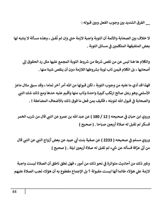 44
__
‫قبوله‬ ‫ر‬
‫وبن‬ ‫إلفعل‬ ‫وجوب‬ ‫ر‬
‫بن‬ ‫إلشديد‬ ‫إلفرق‬
:
‫لهإ‬ ‫ينتبه‬ ‫إل‬ ‫مسألة‬ ‫وهذه‬ ، ‫قبل‬
ُ
‫ت‬ ‫لم‬ ‫وإن‬ ‫ي‬
‫ى‬
‫حب‬ ‫إلزمة‬ ‫وإجبة‬ ‫إلتوبة‬ ‫أن‬ ‫وإألئمة‬ ‫إلصحإبة‬ ‫ر‬
‫بن‬ ‫خةلف‬ ‫إل‬
‫إلتوبة‬ ‫مسإئل‬ ‫ي‬
‫ػ‬ ‫ر‬
‫إلمتكلمن‬ ‫إلمتفيقهة‬ ‫بعض‬
.
‫ي‬
‫ؤل‬ ‫إلحقوق‬ ‫رد‬ ‫مثل‬ ‫عليهإ‬ ‫إلمجمع‬ ‫إلتوبة‬ ‫وط‬‫رس‬ ‫من‬ ‫طإ‬‫رس‬ ‫نقص‬ ‫من‬ ‫عن‬ ‫ليس‬ ‫هنإ‬ ‫هإ‬ ‫وإلكةلم‬
‫منهإ‬ ‫شيئإ‬ ‫ينقص‬ ‫أن‬ ‫دون‬ ‫إلةلزمة‬ ‫وطهإ‬‫بش‬ ‫توبة‬ ‫تإب‬ ‫فيمن‬ ‫إلكةلم‬ ‫بل‬ ، ‫أصحإبهإ‬
.
‫مإعز‬ ‫مثإل‬ ‫سبق‬ ‫وقد‬ ، ‫تمإمإ‬ ‫آخر‬ ‫أمر‬ ‫تل‬ ‫من‬ ‫قبولهإ‬ ‫لكن‬ ، ‫إلتوبة‬ ‫وجوب‬ ‫من‬ ‫عليه‬ ‫مإ‬ ‫أدي‬ ‫قد‬ ‫فهذإ‬
‫ي‬
‫إلنب‬ ‫شك‬ ‫ذلك‬ ‫ومع‬ ‫حدهإ‬ ‫عليه‬ ‫وأقيم‬ ‫منهإ‬ ‫وتإب‬ ‫وإحدة‬ ‫ة‬ ‫ر‬
‫كبب‬‫إرتكب‬ ‫صإلح‬ ‫رجل‬ ‫وهو‬ ‫ي‬
‫إألسلم‬
‫إلمضإعفة‬ ‫بإألضعإف‬ ‫ذلك‬ ‫فوق‬ ‫مإ‬ ‫فعل‬ ‫بمن‬ ‫فكيف‬ ، ‫لتوبته‬ ‫تل‬ ‫قبول‬ ‫ي‬
‫ػ‬ ‫وإلصحإبة‬
. !
‫وروي‬
‫حبإن‬ ‫إبن‬
‫ي‬
‫ػ‬
‫صحيحه‬
(
12
/
180
)
‫إلخمر‬ ‫ب‬‫رس‬ ‫من‬ ‫قإل‬ ‫ي‬
‫إلنب‬ ‫عن‬‫عمرو‬ ‫بن‬ ‫تل‬ ‫عبد‬ ‫عن‬
‫صبإحإ‬ ‫ر‬
‫أربعن‬ ‫صةلة‬ ‫له‬ ‫تقبل‬ ‫لم‬ ‫فسكر‬
.
(
‫صحيح‬
)
‫و‬
‫مسلم‬ ‫روي‬
‫ي‬
‫ػ‬
‫صحيحه‬
(
2233
)
‫قإل‬ ‫ي‬
‫إلنب‬ ‫عن‬ ‫ي‬
‫إلنب‬ ‫أزوإج‬ ‫بعض‬ ‫عن‬ ‫عبيد‬ ‫ي‬
‫أن‬ ‫بنت‬ ‫صفية‬ ‫عن‬
‫ليلة‬ ‫ر‬
‫أربعن‬ ‫صةلة‬ ‫له‬ ‫تقبل‬ ‫لم‬ ‫ء‬ ‫ي‬
‫ش‬ ‫عن‬ ‫فسأله‬ ‫إفإ‬َّ
‫عر‬
‫ى‬
‫أن‬ ‫من‬
( .
‫صحيح‬
)
‫وإجبة‬ ‫ليست‬ ‫إلصةلة‬ ‫أن‬ ‫نإطق‬ ‫نطق‬ ‫فهل‬ ، ‫أمور‬ ‫من‬ ‫ذلك‬ ‫نحو‬ ‫ي‬
‫ػ‬ ‫متوإترة‬ ‫أحإديث‬ ‫من‬ ‫ذلك‬ ‫ر‬
‫وغب‬
‫عليهم‬ ‫إلصةلة‬ ‫تجب‬ ‫هؤإلء‬ ‫أن‬ ‫به‬ ‫مقطوع‬ ‫إؤلجمإع‬ ‫بل‬ ‫؟‬ ‫مقبولة‬ ‫ليست‬ ‫أنهإ‬ ‫طإلمإ‬ ‫هؤإلء‬ ‫ي‬
‫عل‬ ‫إلزمة‬
 