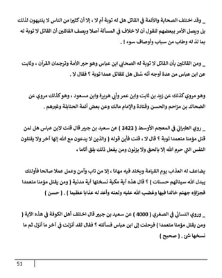 51
_
‫لذلك‬ ‫ينتبهون‬ ‫إل‬ ‫إلنإس‬ ‫من‬ ‫إ‬ ‫ر‬
‫كثب‬‫أن‬ ‫ؤإل‬ ، ‫إل‬ ‫أم‬ ‫توبة‬ ‫له‬ ‫هل‬ ‫إلقإتل‬ ‫ي‬
‫ػ‬ ‫وإألئمة‬ ‫إلصحإبة‬ ‫إختلف‬ ‫وقد‬
‫له‬ ‫توبة‬ ‫إل‬ ‫إلقإتل‬ ‫أن‬ ‫ر‬
‫إلقإئلن‬ ‫ويصف‬ ‫أصةل‬ ‫إلمسألة‬ ‫ي‬
‫ػ‬ ‫خةلف‬ ‫إل‬ ‫أن‬ ‫للقول‬ ‫ببعضهم‬ ‫إألمر‬ ‫ويصل‬ ‫بل‬
‫سوء‬ ‫وأوصإف‬ ‫سبإب‬ ‫من‬ ‫وطإب‬ ‫له‬ ‫لذ‬ ‫بمإ‬
. !
_
‫وثإبت‬ ، ‫إلقرآن‬ ‫وترجمإن‬ ‫إألمة‬ ‫حب‬ ‫وهو‬ ‫عبإس‬ ‫إبن‬ ‫ي‬
‫إلصحإن‬ ‫له‬ ‫توبة‬ ‫إل‬ ‫إلقإتل‬ ‫بأن‬ ‫ر‬
‫إلقإئلن‬ ‫ومن‬
‫إل‬ ‫فقإل‬ ‫؟‬ ‫توبة‬ ‫عمدإ‬ ‫للقإتل‬ ‫هل‬ ‫ئل‬ ُ
‫س‬ ‫أنه‬ ‫أوجه‬ ‫عدة‬ ‫من‬ ‫عبإس‬ ‫إبن‬ ‫عن‬
.
‫عن‬ ‫مروي‬ ‫كذلك‬‫وهو‬ ، ‫مسعود‬ ‫وإبن‬ ‫هريرة‬ ‫ي‬
‫وأن‬‫عمر‬ ‫وإبن‬ ‫ثإبت‬ ‫بن‬ ‫زيد‬ ‫عن‬ ‫كذلك‬‫مروي‬ ‫وهو‬
‫هم‬ ‫ر‬
‫وغب‬ ‫إلحنإبلة‬ ‫أئمة‬ ‫بعض‬ ‫وعن‬ ‫مإلك‬ ‫وإؤلمإم‬ ‫وقتإدة‬ ‫وإلحسن‬ ‫إحم‬‫ز‬‫م‬ ‫بن‬ ‫إلضحإك‬
.
_
‫روي‬
‫إألوسط‬ ‫إلمعجم‬ ‫ي‬
‫ػ‬ ‫ي‬
‫إن‬‫إلطب‬
(
3423
)
‫لمن‬ ‫هل‬ ‫عبإس‬ ‫إلبن‬ ‫قلت‬ ‫قإل‬ ‫ر‬
‫جبب‬ ‫بن‬ ‫سعيد‬ ‫عن‬
‫إل‬ ‫قإل‬ ‫؟‬ ‫توبة‬ ‫متعمدإ‬ ‫مؤمنإ‬ ‫قتل‬
،
‫قوله‬ ‫فأين‬ ‫قلت‬
(
‫يقتلون‬ ‫وإل‬‫آخر‬ ‫ؤلهإ‬ ‫تل‬ ‫مع‬ ‫يدعون‬ ‫إل‬ ‫وإلذين‬
، ‫أثإمإ‬ ‫يلق‬ ‫ذلك‬ ‫يفعل‬ ‫ومن‬ ‫يزنون‬ ‫وإل‬ ‫بإلحق‬ ‫ؤإل‬ ‫تل‬ ‫حرم‬ ‫ي‬
‫ى‬
‫إلب‬ ‫إلنفس‬
‫فأولئك‬ ‫صإلحإ‬ ‫عمةل‬ ‫وعمل‬ ‫وآمن‬ ‫تإب‬ ‫من‬ ‫ؤإل‬ ، ‫مهإنإ‬ ‫فيه‬ ‫ويخلد‬ ‫إلقيإمة‬ ‫يوم‬ ‫إلعذإب‬ ‫له‬ ‫يضإعف‬
‫حسنإت‬ ‫سيئإتهم‬ ‫تل‬ ‫يبدل‬
)
‫مدنية‬ ‫آية‬ ‫نسختهإ‬ ‫مكية‬ ‫آية‬ ‫هذه‬ ‫قإل‬ ‫؟‬
(
‫متعمدإ‬ ‫مؤمنإ‬ ‫يقتل‬ ‫ومن‬
‫عظيمإ‬ ‫عذإبإ‬ ‫له‬ ‫وأعد‬ ‫ولعنه‬ ‫عليه‬ ‫تل‬ ‫وغضب‬ ‫فيهإ‬ ‫خإلدإ‬ ‫جهنم‬ ‫إؤه‬‫ز‬‫فج‬
)
( .
‫حسن‬
)
_
‫وروي‬
‫إلصغري‬ ‫ي‬
‫ػ‬ ‫ي‬
‫ئ‬
‫إلنسإن‬
(
4000
)
‫إآلية‬ ‫هذه‬ ‫ي‬
‫ػ‬ ‫إلكوفة‬ ‫أهل‬ ‫إختلف‬ ‫قإل‬ ‫ر‬
‫جبب‬ ‫بن‬ ‫سعيد‬ ‫عن‬
(
‫متعمدإ‬ ‫مؤمنإ‬ ‫يقتل‬ ‫ومن‬
)
‫مإ‬ ‫ثم‬ ‫أنزل‬ ‫مإ‬ ‫آخر‬ ‫ي‬
‫ػ‬ ‫أنزلت‬ ‫لقد‬ ‫فقإل‬ ‫؟‬ ‫فسألته‬ ‫عبإس‬ ‫إبن‬ ‫ؤل‬ ‫فرحلت‬
‫نسخهإ‬
‫ئ‬‫ش‬
.
(
‫صحيح‬
)
 