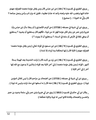 52
_
‫ه‬ ‫ر‬
‫تفسب‬ ‫ي‬
‫ػ‬ ‫ي‬‫إلطب‬ ‫وروي‬
(
9
/
64
)
‫جهنم‬ ‫إؤه‬‫ز‬‫فج‬ ‫متعمدإ‬ ‫مؤمنإ‬ ‫يقتل‬ ‫ومن‬ ‫قإل‬ ‫عبإس‬ ‫إبن‬ ‫عن‬
‫؟‬ ‫صإلحإ‬ ‫وعمل‬ ‫وآمن‬ ‫تإب‬ ‫وإن‬ ‫له‬ ‫فقيل‬ ، ‫عظيمإ‬ ‫عذإبإ‬ ‫له‬ ‫وأعد‬ ‫ولعنه‬ ‫عليه‬ ‫تل‬ ‫وغضب‬ ‫فيهإ‬ ‫خإلدإ‬
‫إلتوبة‬ ‫له‬ ‫ي‬
َّ
‫وأن‬ ‫قإل‬
. !
(
‫صحيح‬
)
_
‫ي‬
‫أن‬ ‫إبن‬ ‫وروي‬
‫مصنفه‬ ‫ي‬
‫ػ‬ ‫شيبة‬
(
27730
)
‫كردم‬‫عن‬
‫إألنصإري‬
(
‫أن‬
‫عبإس‬ ‫إبن‬ ‫سأل‬ ‫رجةل‬
‫وأبإ‬
‫هريرة‬
‫مؤمنإ‬ ‫قتل‬ ‫رجل‬ ‫عن‬‫عمر‬ ‫وإبن‬
‫من‬ ‫له‬ ‫فهل‬
‫توبة‬
،
‫فكلهم‬
‫قإل‬
‫يحييه‬ ‫أن‬ ‫يستطيع‬
‫؟‬
‫يستطيع‬
‫إلسمإء‬ ‫ي‬
‫ػ‬ ‫سلمإ‬ ‫أو‬ ‫إألرض‬ ‫ي‬
‫ػ‬ ‫نفقإ‬ ‫ي‬
‫يبتغ‬ ‫أن‬
‫؟‬
‫يموت‬ ‫إل‬ ‫أن‬ ‫يستطيع‬
‫؟‬
)
_
‫ه‬ ‫ر‬
‫تفسب‬ ‫ي‬
‫ػ‬ ‫ي‬‫إلطب‬ ‫وروي‬
(
9
/
68
)
‫ي‬
‫تعإل‬ ‫قوله‬ ‫ي‬
‫ػ‬ ‫مسعود‬ ‫إبن‬ ‫عن‬
(
‫متعمدإ‬ ‫مؤمنإ‬ ‫يقتل‬ ‫ومن‬
‫جهنم‬ ‫إؤه‬‫ز‬‫فج‬
)
‫قإل‬ ‫إآلية‬
(
‫شدة‬ ‫ؤإل‬ ‫تزدإد‬ ‫ومإ‬ ‫لمحكمة‬ ‫ؤنهإ‬
)
_
‫ه‬ ‫ر‬
‫تفسب‬ ‫ي‬
‫ػ‬ ‫ي‬‫إلطب‬ ‫وروي‬
(
9
/
96
)
‫بن‬ ‫زيد‬ ‫عن‬
‫قإل‬ ‫ثإبت‬
(
‫بستة‬ ‫إلهينة‬ ‫بعد‬ ‫إلشديدة‬ ‫نزلت‬
‫أشهر‬
‫قوله‬ ،
(
‫متعمدإ‬ ‫مؤمنإ‬ ‫يقتل‬ ‫ومن‬
)
‫ي‬
‫ؤل‬
‫إآلية‬ ‫آخر‬
‫قوله‬ ‫بعد‬
(
‫ؤلهإ‬ ‫تل‬ ‫مع‬ ‫يدعون‬ ‫إل‬ ‫وإلذين‬
‫آخر‬
)
‫إآلية‬ ‫آخر‬ ‫ي‬
‫ؤل‬
)
_
‫مصنفه‬ ‫ي‬
‫ػ‬ ‫شيبة‬ ‫ي‬
‫أن‬ ‫إبن‬ ‫وروي‬
(
27735
)
‫قإل‬ ‫إحم‬‫ز‬‫م‬ ‫بن‬ ‫إلضحإك‬ ‫عن‬
(
‫إلمؤمن‬ ‫لقإتل‬ ‫ليس‬
‫توبة‬
)
‫ه‬ ‫ر‬
‫تفسب‬ ‫ي‬
‫ػ‬ ‫ي‬‫إلطب‬ ‫وروي‬ ،
(
9
/
96
)
‫قإل‬ ‫عنه‬
(
‫توبة‬ ‫له‬ ‫وليس‬ ‫نزلت‬ ‫منذ‬ ‫ئ‬‫ش‬ ‫نسخهإ‬ ‫مإ‬
. )
_
‫ه‬ ‫ر‬
‫تفسب‬ ‫ي‬
‫ػ‬ ‫حإتم‬ ‫ي‬
‫أن‬ ‫إبن‬ ‫وقإل‬
(
5815
)
(
‫ر‬
‫عمب‬ ‫بن‬ ‫وعبيد‬ ‫سلمة‬ ‫ي‬
‫وأن‬‫عمر‬ ‫وإبن‬ ‫هريرة‬ ‫ي‬
‫أن‬ ‫عن‬ ‫روي‬
‫مة‬
َ
‫حك‬ ُ‫م‬ ‫وإآلية‬ ‫توبة‬ ‫له‬ ‫ليس‬ ‫قإلوإ‬ ‫وقتإدة‬ ‫وإلضحإك‬ ‫وإلحسن‬
)
 