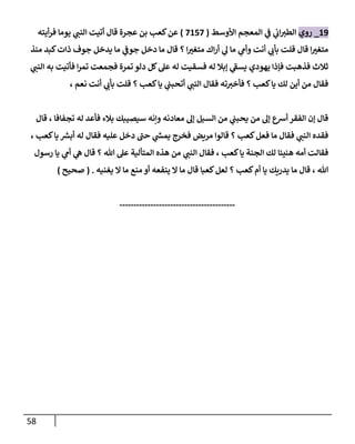 58
19
_
‫روي‬
‫إألوسط‬ ‫إلمعجم‬ ‫ي‬
‫ػ‬ ‫ي‬
‫إن‬‫إلطب‬
(
7157
)
‫أيته‬‫ر‬‫ف‬ ‫يومإ‬ ‫ي‬
‫إلنب‬ ‫أتيت‬ ‫قإل‬ ‫عجرة‬ ‫بن‬ ‫كعب‬‫عن‬
‫منذ‬ ‫كبد‬‫ذإت‬ ‫جوف‬ ‫يدخل‬ ‫مإ‬ ‫ي‬
‫جوػ‬ ‫دخل‬ ‫مإ‬ ‫قإل‬ ‫؟‬ ‫إ‬ ‫ر‬
‫متغب‬ ‫إك‬‫ر‬‫أ‬ ‫ي‬
‫ل‬ ‫مإ‬ ‫ي‬
‫وأم‬ ‫أنت‬ ‫ي‬
‫بأن‬ ‫قلت‬ ‫قإل‬ ‫إ‬ ‫ر‬
‫متغب‬
‫ي‬
‫إلنب‬ ‫به‬ ‫فأتيت‬ ‫إ‬‫ر‬‫تم‬ ‫فجمعت‬ ‫تمرة‬ ‫دلو‬ ‫كل‬‫عل‬ ‫له‬ ‫فسقيت‬ ‫له‬ ‫ؤبةل‬ ‫ي‬
‫ى‬
‫يسؼ‬ ‫يهودي‬ ‫فؤذإ‬ ‫فذهبت‬ ‫ثةلث‬
، ‫نعم‬ ‫أنت‬ ‫ي‬
‫بأن‬ ‫قلت‬ ‫؟‬ ‫كعب‬‫يإ‬ ‫ي‬
‫أتحبب‬ ‫ي‬
‫إلنب‬ ‫فقإل‬ ‫ته‬‫فأخب‬ ‫؟‬ ‫كعب‬‫يإ‬ ‫لك‬ ‫أين‬ ‫من‬ ‫فقإل‬
‫قإل‬ ، ‫تجفإفإ‬ ‫له‬ ‫فأعد‬ ‫بةلء‬ ‫سيصيبك‬ ‫وإنه‬ ‫معإدنه‬ ‫ؤل‬ ‫إلسيل‬ ‫من‬ ‫ي‬
‫يحبب‬ ‫من‬ ‫ؤل‬ ‫أرسع‬ ‫إلفقر‬ ‫ؤن‬ ‫قإل‬
، ‫كعب‬‫يإ‬ ‫أبش‬ ‫له‬ ‫فقإل‬ ‫عليه‬ ‫دخل‬ ‫ى‬
‫حب‬ ‫ي‬
‫يمس‬ ‫فخرج‬ ‫مريض‬ ‫قإلوإ‬ ‫؟‬ ‫كعب‬‫فعل‬ ‫مإ‬ ‫فقإل‬ ‫ي‬
‫إلنب‬ ‫فقده‬
‫رسول‬ ‫يإ‬ ‫ي‬
‫أم‬ ‫ي‬
‫ه‬ ‫قإل‬ ‫؟‬ ‫تل‬ ‫عل‬ ‫إلمتألية‬ ‫هذه‬ ‫من‬ ‫ي‬
‫إلنب‬ ‫فقإل‬ ، ‫كعب‬‫يإ‬ ‫إلجنة‬ ‫لك‬ ‫هنيئإ‬ ‫أمه‬ ‫فقإلت‬
‫يغنيه‬ ‫إل‬ ‫مإ‬ ‫منع‬ ‫أو‬ ‫ينفعه‬ ‫إل‬ ‫مإ‬ ‫قإل‬ ‫كعبإ‬‫لعل‬ ‫؟‬ ‫كعب‬‫أم‬ ‫يإ‬ ‫يدريك‬ ‫مإ‬ ‫قإل‬ ، ‫تل‬
.
(
‫صحيح‬
)
-----------------------------------------
 