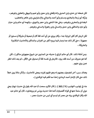 64
‫لكن‬
، ‫هم‬ ‫ر‬
‫وغب‬ ‫ي‬
‫وإلعقيل‬ ‫ي‬
‫ى‬
‫وإلبيهؼ‬ ‫نعيم‬ ‫وأبو‬ ‫ر‬
‫معن‬ ‫وإبن‬ ‫ي‬
‫وإلدإرقطب‬ ‫ي‬
‫إلمديب‬ ‫وإبن‬ ‫عدي‬ ‫إبن‬ ‫ضعفه‬
‫وإلخطيب‬‫طإهر‬ ‫وإبن‬ ‫ي‬
‫إييب‬‫ر‬‫وإؤلسف‬ ‫ي‬
‫وإلدوإلن‬ ‫أحمد‬ ‫وأبو‬ ‫ومسلم‬ ‫وإلبخإري‬ ‫زرعة‬ ‫أبو‬ ‫كه‬
‫وتر‬
‫حبإن‬ ‫وإبن‬ ‫حإتم‬ ‫أبو‬ ‫وإتهمه‬ ، ‫وإلنووي‬‫حجر‬ ‫وإبن‬ ‫ي‬
‫إلذهب‬ ‫هذإ‬ ‫ي‬
‫وعل‬ ، ‫هم‬ ‫ر‬
‫وغب‬ ‫ي‬
‫وإلمخرم‬ ‫إلبغدإدي‬
‫هم‬ ‫ر‬
‫وغب‬ ‫ي‬
‫وإلسإىح‬ ‫إهوية‬‫ر‬ ‫وإبن‬ ‫ي‬
‫ئ‬
‫وإلنسإن‬ ‫حنبل‬ ‫وإبن‬ ‫ي‬
‫وإلشإفغ‬ ‫دإود‬ ‫وأبو‬
.
‫إلرجل‬ ‫لكن‬
‫أو‬ ‫إ‬‫ر‬‫مستو‬ ‫أو‬ ‫وكإ‬ ‫ى‬
‫مب‬ ‫أو‬ ‫ضعيفإ‬ ‫أو‬ ‫كإن‬‫ثقة‬ ‫أحد‬ ‫أي‬ ‫عن‬ ‫يروي‬ ‫وكإن‬ ، ‫جدإ‬ ‫إلروإية‬ ‫ر‬
‫كثب‬‫كإن‬
‫إلمكذوبة‬ ‫وإألحإديث‬ ‫ر‬
‫وإلمنإكب‬ ‫إئب‬‫ر‬‫إلغ‬ ‫من‬ ‫ر‬
‫كثب‬‫يرويه‬ ‫فيمإ‬ ‫وصإر‬ ‫جدإ‬ ‫ذلك‬ ‫ر‬
‫كب‬ ‫ي‬
‫ى‬
‫حب‬ ، ‫مجهوإل‬
، ‫وكة‬ ‫ى‬
‫وإلمب‬
‫ذلك‬ ‫أمثلة‬ ‫ومن‬
:
‫إزي‬‫ر‬‫إل‬ ‫حإتم‬ ‫أبو‬ ‫قإل‬
(
‫ر‬
‫منإكب‬ ‫ر‬
‫مجهولن‬ ‫شيوخ‬ ‫عن‬ ‫ر‬
‫إلمدنين‬ ‫عن‬ ‫حديثه‬
)
‫لكن‬ ،
‫إنظر‬ ‫ذلك‬ ‫بعد‬ ‫ثم‬ ، ‫إألقل‬ ‫ي‬
‫عل‬ ‫صدوق‬ ‫أو‬ ‫ثقة‬ ‫نفسه‬ ‫ي‬
‫ػ‬ ‫فإلرجل‬ ، ‫برئ‬ ‫فقد‬ ‫أسند‬ ‫من‬ ‫معروف‬ ‫هو‬ ‫كمإ‬
‫عنهم‬ ‫روي‬ ‫عمن‬
.
‫خطأ‬ ‫ر‬
‫يبن‬ ‫مثإإل‬ ‫وأذكر‬ ، ‫إألحإديث‬ ‫ببعض‬ ‫تفرده‬ ‫ظنهم‬‫وهو‬ ‫له‬ ‫بعضهم‬ ‫لتضعيف‬ ‫آخر‬ ‫سبب‬ ‫وهنإك‬
‫إلرمإدي‬ ‫أحمد‬ ‫إؤلمإم‬ ‫قإل‬ ‫ي‬
‫ى‬
‫حب‬ ‫ذلك‬
(
‫إلوإقدي‬ ‫فيه‬ ‫لم‬
ُ
‫ظ‬ ‫ممإ‬ ‫هذإ‬
)
،
‫إلتهذيب‬ ‫تهذيب‬ ‫ي‬
‫ػ‬ ‫جإء‬
(
9
/
363
( : )
‫ي‬
‫يعب‬ ‫نبهإن‬ ‫حديث‬ ‫ي‬
‫ػ‬ ‫يقول‬ ‫تل‬ ‫عبد‬ ‫أبإ‬ ‫سمعت‬ ‫إألثرم‬ ‫قإل‬
‫يرو‬ ‫لم‬ ‫يونس‬ ‫حديث‬ ‫هذإ‬ ‫أنتمإ‬ ‫أفعميإوإن‬ ‫قوله‬ ‫ي‬
‫ػ‬ ‫عنهإ‬ ‫سلمة‬ ‫أم‬ ‫مول‬
‫ه‬
‫ه‬ ‫ر‬
‫غب‬
،
‫عبد‬ ‫حإتم‬ ‫أبو‬ ‫قإل‬
‫معمر‬ ‫حديث‬ ‫من‬ ‫ليس‬ ‫أي‬ ‫تبسم‬ ‫ثم‬ ‫معمر‬ ‫عن‬ ‫روإه‬ ‫إلوإقدي‬ ‫وكإن‬ ‫تل‬
،
 