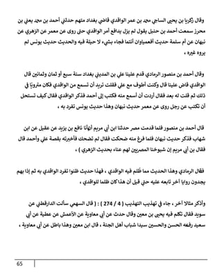 65
‫بن‬ ‫ي‬
‫يعب‬ ‫دمحم‬ ‫بن‬ ‫أحمد‬ ‫ي‬
‫حدثب‬ ‫متهم‬ ‫بغدإد‬ ‫ي‬
‫قإض‬ ‫إلوإقدي‬ ‫عمر‬ ‫بن‬ ‫دمحم‬ ‫ي‬
‫إلسإىح‬ ‫ر‬
‫يحب‬ ‫بن‬ ‫كريإ‬
‫ز‬ ‫وقإل‬
‫روى‬ ‫ى‬
‫حب‬ ‫إلوإقدي‬ ‫أمر‬ ‫يدإفع‬ ‫يزل‬ ‫لم‬ ‫يقول‬ ‫حنبل‬ ‫بن‬ ‫أحمد‬ ‫سمعت‬ ‫محرز‬
‫عن‬ ‫إلزهري‬ ‫عن‬‫معمر‬ ‫عن‬
‫لم‬ ‫يونس‬ ‫حديث‬ ‫وإلحديث‬ ‫فيه‬ ‫حيلة‬ ‫إل‬ ‫ء‬ ‫ي‬
‫بس‬ ‫فجإء‬ ‫أنتمإ‬ ‫أفعميإوإن‬ ‫حديث‬ ‫سلمة‬ ‫أم‬ ‫عن‬ ‫نبهإن‬
‫ه‬ ‫ر‬
‫غب‬ ‫يروه‬
،
‫قإل‬ ‫ر‬
‫وثمإنن‬ ‫ثمإن‬ ‫أو‬ ‫سبع‬ ‫سنة‬ ‫بغدإد‬ ‫ي‬
‫إلمديب‬ ‫بن‬ ‫ي‬
‫عل‬ ‫علينإ‬ ‫قدم‬ ‫إلرمإدي‬ ‫منصور‬ ‫بن‬ ‫أحمد‬ ‫وقإل‬
‫ي‬
‫ػ‬ ‫إ‬
ّ
‫وي‬ ‫ى‬
‫مب‬ ‫فكإن‬ ‫إلوإقدي‬ ‫من‬ ‫تسمع‬ ‫أن‬ ‫تريد‬ ‫فقلت‬ ‫ي‬
‫عل‬ ‫مع‬ ‫أطوف‬ ‫وكنت‬ ‫قإل‬ ‫علينإ‬ ‫قإض‬ ‫إلوإقدي‬
‫تستحل‬ ‫كيف‬‫فقإل‬ ‫إلوإقدي‬ ‫فذكر‬ ‫أحمد‬ ‫ؤل‬ ‫فكتب‬ ‫منه‬ ‫أسمع‬ ‫أن‬ ‫أردت‬ ‫فقإل‬ ‫بعد‬ ‫له‬ ‫قلت‬ ‫ثم‬ ‫ذلك‬
‫به‬ ‫تفرد‬ ‫يونس‬ ‫حديث‬ ‫وهذإ‬ ‫نبهإن‬ ‫حديث‬ ‫معمر‬ ‫عن‬ ‫روى‬ ‫رجل‬ ‫عن‬ ‫تكتب‬ ‫أن‬
،
‫حدثنإ‬ ‫مرص‬ ‫قدمت‬ ‫فلمإ‬ ‫منصور‬ ‫بن‬ ‫أحمد‬ ‫قإل‬
‫إ‬
‫أن‬ ‫مريم‬ ‫ي‬
‫أن‬ ‫بن‬
‫بأنإ‬
‫عن‬ ‫عقيل‬ ‫عن‬ ‫يزيد‬ ‫بن‬ ‫نإفع‬
‫إ‬
‫بن‬
‫قإل‬ ‫وأحمد‬ ‫ي‬
‫عل‬ ‫بقصة‬ ‫ته‬‫فأخب‬ ‫تضحك‬ ‫لم‬ ‫فقإل‬ ‫ضحكت‬ ‫منه‬ ‫فرغ‬ ‫فلمإ‬ ‫نبهإن‬ ‫حديث‬ ‫فذكر‬ ‫شهإب‬
‫إلزهري‬ ‫بحديث‬ ‫عنإء‬ ‫لهم‬ ‫ر‬
‫إلمرصين‬ ‫شيوخنإ‬ ‫ؤن‬ ‫مريم‬ ‫ي‬
‫أن‬ ‫بن‬ ‫فقإل‬
)
،
‫ف‬
‫إلوإقدي‬ ‫فيه‬ ‫لم‬
ُ
‫ظ‬ ‫ممإ‬ ‫إلحديث‬ ‫وهذإ‬ ‫إلرمإدي‬ ‫قإل‬
‫بهم‬ ‫ؤذإ‬ ‫ثم‬ ‫به‬ ‫إلوإقدي‬ ‫تفرد‬ ‫ظنوإ‬ ‫حديث‬ ‫فهذإ‬ ،
، ‫للوإقدي‬ ‫ظلمإ‬ ‫كإن‬‫هذإ‬ ‫أن‬ ‫قيل‬ ‫ي‬
‫ى‬
‫حب‬ ‫عليه‬ ‫تإبعه‬ ‫آخر‬ ‫روإيإ‬ ‫يجدون‬
،‫آخر‬ ‫مثإإل‬ ‫وأذكر‬
‫إلتهذيب‬ ‫تهذيب‬ ‫ي‬
‫ػ‬ ‫جإء‬
(
4
/
274
)
( :
‫ي‬
‫إلسهم‬ ‫قإل‬
‫عن‬ ‫ي‬
‫إلدإرقطب‬ ‫سألت‬
‫ي‬
‫أن‬ ‫عن‬ ‫عطية‬ ‫عن‬ ‫إألعمش‬ ‫عن‬ ‫معإوية‬ ‫ي‬
‫أن‬ ‫عن‬ ‫حدث‬ ‫وقإل‬ ‫ر‬
‫معن‬ ‫بن‬ ‫ر‬
‫يحب‬ ‫فيه‬ ‫تكلم‬ ‫فقإل‬ ‫سويد‬
‫رف‬ ‫سعيد‬
‫عه‬
‫إلجنة‬ ‫أهل‬ ‫شبإب‬ ‫سيدإ‬ ‫ر‬
‫وإلحسن‬ ‫إلحسن‬
،
‫معإوية‬ ‫ي‬
‫أن‬ ‫عن‬ ‫بإطل‬ ‫وهذإ‬ ‫ر‬
‫معن‬ ‫إبن‬ ‫قإل‬
،
 