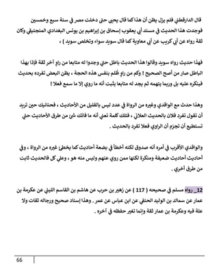 66
‫ر‬
‫وخمسن‬ ‫سبع‬ ‫سنة‬ ‫ي‬
‫ػ‬ ‫مرص‬ ‫دخلت‬ ‫ى‬
‫حب‬ ‫ر‬
‫يحب‬ ‫قإل‬ ‫كمإ‬‫هذإ‬ ‫أن‬ ‫يظن‬ ‫يزل‬ ‫فلم‬ ‫ي‬
‫إلدإرقطب‬ ‫قإل‬
‫وكإن‬ ‫ي‬
‫ى‬
‫إلمنجنيؼ‬ ‫إلبغدإدي‬ ‫يونس‬ ‫بن‬ ‫إهيم‬‫ر‬‫ؤب‬ ‫بن‬ ‫ؤسحإق‬ ‫يعقوب‬ ‫ي‬
‫أن‬ ‫مسند‬ ‫ي‬
‫ػ‬ ‫إلحديث‬ ‫هذإ‬ ‫فوجدت‬
‫سويد‬ ‫وتخلص‬ ‫سوإء‬ ‫سويد‬ ‫قإل‬ ‫كمإ‬‫معإوية‬ ‫ي‬
‫أن‬ ‫عن‬ ‫كريب‬ ‫ي‬
‫أن‬ ‫عن‬ ‫روإه‬ ‫ثقة‬
)
،
‫بهذإ‬ ‫فؤذإ‬ ‫ثقة‬ ‫آخر‬ ‫ٍص‬
‫إو‬‫ر‬ ‫من‬ ‫متإبعإ‬ ‫له‬ ‫وجدوإ‬ ‫ي‬
‫ى‬
‫حب‬ ‫بإطل‬ ‫إلحديث‬ ‫هذإ‬ ‫وقإلوإ‬ ‫سويد‬ ‫روإه‬ ‫حديث‬ ‫فهذإ‬
‫إلصحيح‬ ‫أصح‬ ‫من‬ ‫صإر‬ ‫إلبإطل‬
!
‫بحديث‬ ‫تفرده‬ ‫إلبعض‬ ‫يظن‬ ، ‫إلحجة‬ ‫هذه‬ ‫بنفس‬ ‫لم‬
ُ
‫ظ‬ ‫ٍص‬
‫إو‬‫ر‬ ‫من‬ ‫وكم‬
‫فعةل‬ ‫سمع‬ ‫مإ‬ ‫ؤإل‬ ‫روي‬ ‫مإ‬ ‫أنه‬ ‫يثبت‬ ‫متإبعإ‬ ‫له‬ ‫يجد‬ ‫ثم‬ ‫يتهمه‬ ‫وربمإ‬ ‫بل‬ ‫عليه‬ ‫فينكره‬
!
‫تريد‬ ‫ر‬
‫حن‬ ‫فحنإنيك‬ ، ‫إألحإديث‬ ‫من‬ ‫بإلقليل‬ ‫ليس‬ ‫عدد‬ ‫ي‬
‫ػ‬ ‫إلروإة‬ ‫من‬ ‫ه‬ ‫ر‬
‫وغب‬ ‫إلوإقدي‬ ‫مع‬ ‫حدث‬ ‫وهذإ‬
‫ي‬
‫ى‬
‫حب‬ ‫إألحإديث‬ ‫طرق‬ ‫من‬ ‫ئ‬‫ش‬ ‫فإتك‬ ‫مإ‬ ‫أنه‬ ‫ي‬
‫تعب‬ ‫كلمة‬‫فتلك‬ ، ‫ي‬
‫إلعةلن‬ ‫بإلحديث‬ ‫فةلن‬ ‫تفرد‬ ‫تقول‬ ‫أن‬
‫بإلحديث‬ ‫تفرد‬ ‫فعةل‬ ‫إوي‬‫ر‬‫إل‬ ‫أن‬ ‫تجزم‬ ‫أن‬ ‫تستطيع‬
.
‫ي‬
‫وػ‬ ، ‫إلروإة‬ ‫من‬ ‫ه‬ ‫ر‬
‫غب‬ ‫ئ‬‫يخظ‬ ‫كمإ‬‫أحإديث‬ ‫بضعة‬ ‫ي‬
‫ػ‬ ‫أخطأ‬ ‫لكنه‬ ‫صدوق‬ ‫أنه‬ ‫أمره‬ ‫ي‬
‫ػ‬ ‫إألقرب‬ ‫وإلوإقدي‬
‫ثإبت‬ ‫فإلحديث‬ ‫كل‬ ‫ي‬
‫وعل‬ ،‫هو‬ ‫منه‬ ‫وليس‬ ‫عنهم‬ ‫روي‬ ‫ممن‬ ‫لكنهإ‬ ‫ومنكرة‬ ‫ضعيفة‬ ‫أحإديث‬ ‫أحإديث‬
‫أخري‬ ‫طرق‬ ‫من‬
.
12
_
‫روإه‬
‫صحيحه‬ ‫ي‬
‫ػ‬ ‫مسلم‬
(
117
)
‫بن‬ ‫عكرمة‬ ‫عن‬ ‫ي‬
‫ر‬
‫إلليب‬ ‫إلقإسم‬ ‫بن‬ ‫هإشم‬ ‫عن‬ ‫حرب‬ ‫بن‬ ‫ر‬
‫زهب‬ ‫عن‬
‫عمر‬ ‫عن‬ ‫عبإس‬ ‫إبن‬ ‫عن‬ ‫ي‬
‫إلحنؼ‬ ‫إلوليد‬ ‫بن‬ ‫سمإك‬ ‫عن‬‫عمإر‬
.
‫وإل‬ ‫ثقإت‬ ‫ورجإله‬ ‫صحيح‬ ‫ؤسنإد‬ ‫وهذإ‬
‫آخره‬ ‫ي‬
‫ػ‬ ‫حفظه‬ ‫ر‬
‫تغب‬ ‫وإنمإ‬ ‫ثقة‬ ‫عمإر‬ ‫بن‬ ‫وعكرمة‬ ‫فيه‬ ‫علة‬
.
 