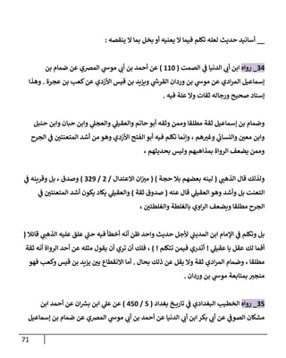 71
__
‫ينقصه‬ ‫إل‬ ‫بمإ‬ ‫بخل‬ ‫أو‬ ‫يعنيه‬ ‫إل‬ ‫فيمإ‬ ‫تكلم‬ ‫لعله‬ ‫حديث‬ ‫أسإنيد‬
:
34
_
‫روإه‬
‫إلصمت‬ ‫ي‬
‫ػ‬ ‫إلدنيإ‬ ‫ي‬
‫أن‬ ‫إبن‬
(
110
)
‫بن‬ ‫ضمإم‬ ‫عن‬ ‫إلمرصي‬ ‫ي‬
‫موش‬ ‫ي‬
‫أن‬ ‫بن‬ ‫أحمد‬ ‫عن‬
‫عجرة‬ ‫بن‬ ‫كعب‬‫عن‬ ‫إألزدي‬ ‫قيس‬ ‫بن‬ ‫ويزيد‬ ‫ي‬
‫إلقرش‬ ‫وردإن‬ ‫بن‬ ‫ي‬
‫موش‬ ‫عن‬ ‫إدي‬‫ر‬‫إلم‬ ‫ؤسمإعيل‬
.
‫وهذإ‬
‫فيه‬ ‫علة‬ ‫وإل‬ ‫ثقإت‬ ‫ورجإله‬ ‫صحيح‬ ‫ؤسنإد‬
.
‫حنبل‬ ‫وإبن‬ ‫حبإن‬ ‫وإبن‬ ‫ي‬
‫وإلعجل‬ ‫ي‬
‫وإلعقيل‬ ‫حإتم‬ ‫أبو‬ ‫وثقه‬ ‫وممن‬ ‫مطلقإ‬ ‫ثقة‬ ‫ؤسمإعيل‬ ‫بن‬ ‫وضمإم‬
‫إلجرح‬ ‫ي‬
‫ػ‬ ‫ر‬
‫إلمتعنتن‬ ‫أشد‬ ‫من‬ ‫وهو‬ ‫إألزدي‬ ‫إلفتح‬ ‫أبو‬ ‫فيه‬ ‫تكلم‬ ‫وإنمإ‬ ، ‫هم‬ ‫ر‬
‫وغب‬ ‫ي‬
‫ئ‬
‫وإلنسإن‬ ‫ر‬
‫معن‬ ‫وإبن‬
، ‫بحديثهم‬ ‫وليس‬ ‫بمذإهبهم‬ ‫إلروإة‬ ‫يضعف‬ ‫وممن‬
‫ي‬
‫إلذهب‬ ‫قإل‬ ‫ولذلك‬
(
‫حجة‬ ‫بةل‬ ‫بعضهم‬ ‫لينه‬
)
(
‫إإلعتدإل‬ ‫إن‬ ‫ر‬
‫مب‬
/
2
/
329
)
‫ي‬
‫ػ‬ ‫وقرينه‬ ‫بل‬ ، ‫وصدق‬
‫عنه‬ ‫قإل‬ ‫ي‬
‫إلعقيل‬ ‫وهو‬ ‫وأشد‬ ‫بل‬ ‫إلتعنت‬
(
‫ثقة‬ ‫صدوق‬
)
‫ي‬
‫ػ‬ ‫ر‬
‫إلمتعنتن‬ ‫أشد‬ ‫يكون‬ ‫يكإد‬ ‫ي‬
‫وإلعقيل‬
، ‫ر‬
‫وإلغلطتن‬ ‫بإلغلطة‬ ‫إوي‬‫ر‬‫إل‬ ‫ويضعف‬ ‫مطلقإ‬ ‫إلجرح‬
‫قإئةل‬ ‫ي‬
‫إلذهب‬ ‫عليه‬ ‫علق‬ ‫ي‬
‫ى‬
‫حب‬ ‫فيه‬ ‫أخطأ‬ ‫أنه‬ ‫ظن‬ ‫وإحد‬ ‫حديث‬ ‫ألجل‬ ‫ي‬
‫إلمديب‬ ‫إبن‬ ‫إؤلمإم‬ ‫ي‬
‫ػ‬ ‫وتكلم‬ ‫بل‬
(
‫ي‬
‫عقيل‬ ‫يإ‬ ‫عقل‬ ‫لك‬ ‫أفمإ‬
!
‫تتكلم‬ ‫فيمن‬ ‫أتدري‬
!
)
‫ثقة‬ ‫أنه‬ ‫إلروإة‬ ‫أحد‬ ‫عن‬ ‫مثله‬ ‫يقول‬ ‫أن‬ ‫تري‬ ‫أن‬ ‫فلك‬ ،
‫بحإل‬ ‫ذلك‬ ‫عن‬ ‫يقل‬ ‫وإل‬ ‫ثقة‬ ‫إدي‬‫ر‬‫إلم‬ ‫وضمإم‬ ، ‫مطلقإ‬
.
‫فهو‬ ‫وكعب‬ ‫قيس‬ ‫بن‬ ‫يزيد‬ ‫ر‬
‫بن‬ ‫إإلنقطإع‬ ‫أمإ‬
‫وردإن‬ ‫بن‬ ‫ي‬
‫موش‬ ‫بمتإبعة‬ ‫منجب‬
.
35
_
‫روإه‬
‫بغدإد‬ ‫خ‬ ‫تإري‬ ‫ي‬
‫ػ‬ ‫إلبغدإدي‬ ‫إلخطيب‬
(
5
/
450
)
‫إبن‬ ‫أحمد‬ ‫عن‬ ‫إن‬‫بش‬ ‫إبن‬ ‫ي‬
‫عل‬ ‫عن‬
‫ؤسمإعيل‬ ‫بن‬ ‫ضمإم‬ ‫عن‬ ‫إلمرصي‬ ‫ي‬
‫موش‬ ‫ي‬
‫أن‬ ‫بن‬ ‫أحمد‬ ‫عن‬ ‫إلدنيإ‬ ‫ي‬
‫أن‬ ‫إبن‬ ‫بكر‬ ‫ي‬
‫أن‬ ‫عن‬ ‫ي‬
‫إلصوػ‬ ‫مشكإن‬
 