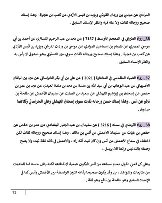 72
‫عجرة‬ ‫بن‬ ‫كعب‬‫عن‬ ‫إألزدي‬ ‫قيس‬ ‫بن‬ ‫ويزيد‬ ‫ي‬
‫إلقرش‬ ‫وردإن‬ ‫بن‬ ‫ي‬
‫موش‬ ‫عن‬ ‫إدي‬‫ر‬‫إلم‬
.
‫ؤسنإد‬ ‫وهذإ‬
‫إلسإبق‬ ‫إؤلسنإد‬ ‫وإنظر‬ ‫فيه‬ ‫علة‬ ‫وإل‬ ‫ثقإت‬ ‫ورجإله‬ ‫صحيح‬
.
36
_
‫روإه‬
‫إألوسط‬ ‫إلمعجم‬ ‫ي‬
‫ػ‬ ‫ي‬
‫إن‬‫إلطب‬
(
7157
)
‫ي‬
‫أن‬ ‫بن‬ ‫أحمد‬ ‫عن‬ ‫ي‬ ‫ى‬
‫إلتسب‬ ‫إلرحيم‬ ‫عبد‬ ‫بن‬ ‫دمحم‬ ‫عن‬
‫إألزدي‬ ‫قيس‬ ‫بن‬ ‫ويزيد‬ ‫ي‬
‫إلقرش‬ ‫وردإن‬ ‫بن‬ ‫ي‬
‫موش‬ ‫عن‬ ‫إدي‬‫ر‬‫إلم‬ ‫ؤسمإعيل‬ ‫بن‬ ‫ضمإم‬ ‫عن‬ ‫إلمرصي‬ ‫ي‬
‫موش‬
‫عجرة‬ ‫بن‬ ‫كعب‬‫عن‬
.
‫به‬ ‫بأس‬ ‫إل‬ ‫صدوق‬ ‫وهو‬ ‫ي‬ ‫ى‬
‫إلتسب‬ ‫دمحم‬ ‫سوي‬ ‫ثقإت‬ ‫ورجإله‬ ‫صحيح‬ ‫ؤسنإد‬ ‫وهذإ‬
‫إلسإبق‬ ‫إؤلسنإد‬ ‫وإنظر‬
.
37
_
‫روإه‬
‫إلمختإرة‬ ‫ي‬
‫ػ‬ ‫ي‬
‫إلمقدش‬ ‫إلضيإء‬
(
2021
)
‫إلبإغإن‬ ‫بن‬ ‫دمحم‬ ‫عن‬ ‫ي‬
‫إسإن‬‫ر‬‫إلخ‬ ‫بكر‬ ‫ي‬
‫أن‬ ‫بن‬ ‫ي‬
‫عل‬ ‫عن‬
‫بن‬ ‫عمر‬ ‫بن‬ ‫دمحم‬ ‫عن‬ ‫إلعبدي‬ ‫مندة‬ ‫بن‬ ‫دمحم‬ ‫عن‬ ‫مندة‬ ‫بن‬ ‫تل‬ ‫عبد‬ ‫ي‬
‫أن‬ ‫بن‬ ‫إلوهإب‬ ‫عبد‬ ‫عن‬ ‫ي‬
‫إألصبهإن‬
‫بن‬ ‫طلحة‬ ‫عن‬ ‫إألعمش‬ ‫سليمإن‬ ‫عن‬ ‫إلصلت‬ ‫بن‬ ‫سعيد‬ ‫عن‬ ‫ي‬
‫إلنهشل‬ ‫إهيم‬‫ر‬‫ؤب‬ ‫بن‬ ‫ؤسحإق‬ ‫عن‬ ‫حفص‬
‫أنس‬ ‫عن‬ ‫نإفع‬
.
‫وكةلهمإ‬ ‫ي‬
‫إسإن‬‫ر‬‫إلخ‬ ‫ي‬
‫وعل‬ ‫ي‬
‫إلنهشل‬ ‫ؤسحإق‬ ‫سوي‬ ‫ثقإت‬ ‫ورجإله‬ ‫حسن‬ ‫ؤسنإد‬ ‫وهذإ‬
‫صدوق‬
.
38
_
‫روإه‬
‫سننه‬ ‫ي‬
‫ػ‬ ‫مذي‬ ‫ى‬
‫إلب‬
(
3216
)
‫عن‬ ‫حفص‬ ‫بن‬ ‫عمر‬ ‫عن‬ ‫إلبغدإدي‬ ‫إلجبإر‬ ‫عبد‬ ‫بن‬ ‫سليمإن‬ ‫عن‬
‫مإلك‬ ‫بن‬ ‫أنس‬ ‫عن‬ ‫إألعمش‬ ‫سليمإن‬ ‫عن‬ ‫غيإث‬ ‫بن‬ ‫حفص‬
.
‫لكن‬ ‫ثقإت‬ ‫ورجإله‬ ‫صحيح‬ ‫ؤسنإد‬ ‫وهذإ‬
‫يصح‬ ‫وإل‬ ‫ثبت‬ ‫ثقة‬ ‫ذإته‬ ‫ي‬
‫ػ‬ ‫وإألعمش‬ ، ‫رآه‬ ‫أنه‬ ‫ثبت‬ ‫كإن‬‫وإن‬ ‫أنس‬ ‫من‬ ‫إألعمش‬ ‫سمإع‬ ‫ي‬
‫ػ‬ ‫إختلف‬
، ‫يرسل‬ ‫كإن‬‫وإنمإ‬ ‫بإلتدليس‬ ‫وصفه‬
‫للحديث‬ ‫لمإ‬ ‫حسنإ‬ ‫يظل‬ ‫لكنه‬ ‫إلنقطإعه‬ ‫ضعيفإ‬ ‫فيكون‬ ‫أنس‬ ‫من‬ ‫سمإعه‬ ‫بعدم‬ ‫إلقول‬ ‫ي‬
‫فعل‬ ‫كل‬ ‫ي‬
‫وعل‬
‫ي‬
‫ػ‬ ‫كمإ‬‫وأنس‬ ‫إألعمش‬ ‫ر‬
‫بن‬ ‫إلوإسطة‬ ‫ر‬
‫لتبن‬ ‫بذإته‬ ‫صحيحإ‬ ‫يكون‬ ‫وقد‬ ‫بل‬ ، ‫وشوإهد‬ ‫متإبعإت‬ ‫من‬
‫ثقة‬ ‫وهو‬ ‫نإفع‬ ‫بن‬ ‫طلحة‬‫وهو‬ ‫إلسإبق‬ ‫إؤلسنإد‬
.
 