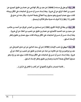 74
44
_
‫روإه‬
‫مسنده‬ ‫ي‬
‫ػ‬ ‫ي‬
‫يعل‬ ‫أبو‬
(
6646
)
‫عن‬ ‫إلبرصي‬ ‫طليق‬ ‫بن‬ ‫عصإم‬ ‫عن‬ ‫ي‬
‫إلهإشم‬ ‫بكإر‬ ‫بن‬ ‫دمحم‬ ‫عن‬
‫هريرة‬ ‫ي‬
‫أن‬ ‫عن‬ ‫إزي‬‫ر‬‫إل‬ ‫إلعةلء‬ ‫بن‬ ‫شعيب‬
.
‫ورجإله‬ ‫إألقل‬ ‫ي‬
‫عل‬ ‫إلمتإبعإت‬ ‫ي‬
‫ػ‬ ‫حسن‬ ‫أو‬ ‫حسن‬ ‫ؤسنإد‬ ‫وهذإ‬
‫ي‬
‫ػ‬ ‫عدي‬ ‫إبن‬ ‫عنه‬ ‫وقإل‬ ، ‫أحإديث‬ ‫بضعة‬ ‫ي‬
‫ػ‬ ‫أخطأ‬ ‫ربمإ‬ ‫صدوق‬ ‫وهو‬ ‫إلبرصي‬ ‫عصإم‬ ‫سوي‬ ‫ثقإت‬
‫إلكإمل‬
(
7
/
86
)
(
‫فأذكره‬ ‫إ‬‫ر‬‫منك‬ ‫حديثإ‬ ‫له‬ ‫أعرف‬ ‫إل‬
)
‫وصدق‬
.
45
_
‫روإه‬
‫ي‬‫إلكب‬ ‫إؤلبإنة‬ ‫ي‬
‫ػ‬ ‫بطة‬ ‫إبن‬
(
238
)
‫مةلعب‬ ‫بن‬ ‫أحمد‬ ‫عن‬ ‫إق‬‫ر‬‫إلو‬ ‫إلعبإس‬ ‫بن‬ ‫ؤسمإعيل‬ ‫عن‬
‫هريرة‬ ‫ي‬
‫أن‬ ‫عن‬ ‫إلعةلء‬ ‫بن‬ ‫شعيب‬ ‫عن‬ ‫طليق‬ ‫بن‬ ‫عصإم‬ ‫عن‬ ‫إألنصإري‬ ‫إلحميد‬ ‫عبد‬ ‫بن‬ ‫سعيد‬ ‫عن‬
.
‫وإنظر‬ ‫طليق‬ ‫بن‬ ‫عصإم‬ ‫سوي‬ ‫ثقإت‬ ‫ورجإله‬ ‫إألقل‬ ‫ي‬
‫عل‬ ‫إلمتإبعإت‬ ‫ي‬
‫ػ‬ ‫حسن‬ ‫أو‬ ‫حسن‬ ‫ؤسنإد‬ ‫وهذإ‬
‫إلسإبق‬ ‫إؤلسنإد‬
.
46
_
‫روإه‬
‫إؤليمإن‬ ‫شعب‬ ‫ي‬
‫ػ‬ ‫ي‬
‫ى‬
‫إلبيهؼ‬
(
4782
)
‫عن‬ ‫ي‬
‫إلجرجإن‬ ‫عدي‬ ‫إبن‬ ‫عن‬ ‫ي‬
‫إلمإليب‬ ‫سعد‬ ‫ي‬
‫أن‬ ‫عن‬
‫ي‬
‫أن‬ ‫عن‬ ‫إلعةلء‬ ‫بن‬ ‫شعيب‬ ‫عن‬ ‫طليق‬ ‫بن‬ ‫عصإم‬ ‫عن‬ ‫عبإد‬ ‫بن‬ ‫طإلوت‬ ‫عن‬ ‫زيإد‬ ‫بن‬ ‫إهيم‬‫ر‬‫ؤب‬ ‫بن‬ ‫دمحم‬
‫هريرة‬
.
‫وهو‬ ‫زيإد‬ ‫بن‬ ‫دمحم‬ ‫سوي‬ ‫ثقإت‬ ‫ورجإله‬ ‫إألقل‬ ‫ي‬
‫عل‬ ‫إلمتإبعإت‬ ‫ي‬
‫ػ‬ ‫حسن‬ ‫أو‬ ‫حسن‬ ‫ؤسنإد‬ ‫وهذإ‬
‫إلسإبق‬ ‫إؤلسنإد‬ ‫وإنظر‬ ‫طليق‬ ‫بن‬ ‫وعصإم‬ ‫أحإديث‬ ‫بضعة‬ ‫ي‬
‫ػ‬ ‫أخطأ‬ ‫صدوق‬
.
..
‫كتإب‬‫آخر‬ ‫ي‬
‫ػ‬ ‫بأكملهإ‬ ‫مذكورة‬ ‫إلمصإدر‬ ‫قإئمة‬
(
‫ن‬ ُّ
‫إلس‬ ‫ي‬
‫ػ‬ ‫إلكإمل‬
)
..
----------------------------------------
 