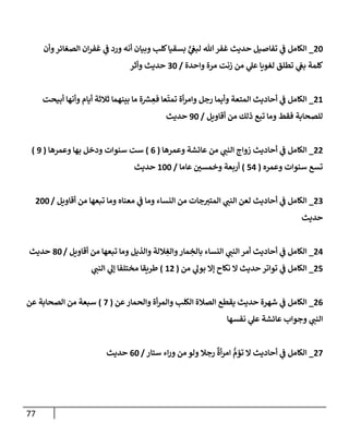 77
20
_
‫وأن‬‫إلصغإئر‬ ‫إن‬‫ر‬‫غف‬ ‫ي‬
‫ػ‬ ‫ورد‬ ‫أنه‬ ‫وبيإن‬ ‫كلب‬‫بسقيإ‬ ٍّ
‫ي‬
‫لبغ‬ ‫تل‬‫غفر‬ ‫حديث‬ ‫تفإصيل‬ ‫ي‬
‫ػ‬ ‫إلكإمل‬
‫وإحدة‬ ‫مرة‬ ‫زنت‬ ‫من‬ ‫ي‬
‫عل‬ ‫لغويإ‬ ‫تطلق‬ ‫ي‬
‫بغ‬ ‫كلمة‬
/
30
‫وأثر‬ ‫حديث‬
21
_
‫أبيحت‬ ‫وأنهإ‬ ‫أيإم‬ ‫ثةلثة‬ ‫بينهمإ‬ ‫مإ‬ ‫ة‬‫ش‬ ِ
‫فع‬ ‫عإ‬
ّ
‫تمت‬ ‫أة‬‫ر‬‫وإم‬ ‫رجل‬ ‫وأيمإ‬ ‫إلمتعة‬ ‫أحإديث‬ ‫ي‬
‫ػ‬ ‫إلكإمل‬
‫أقإويل‬ ‫من‬ ‫ذلك‬ ‫تبع‬ ‫ومإ‬ ‫فقط‬ ‫للصحإبة‬
/
90
‫حديث‬
22
_
‫وعمرهإ‬ ‫عإئشة‬ ‫من‬ ‫ي‬
‫إلنب‬ ‫زوإج‬ ‫أحإديث‬ ‫ي‬
‫ػ‬ ‫إلكإمل‬
(
6
)
‫وعمرهإ‬ ‫بهإ‬ ‫ودخل‬ ‫سنوإت‬ ‫ست‬
(
9
)
‫وعمره‬ ‫سنوإت‬ ‫تسع‬
(
54
)
‫عإمإ‬ ‫ر‬
‫وخمسن‬ ‫أربعة‬
/
100
‫حديث‬
23
_
‫أقإويل‬ ‫من‬ ‫تبعهإ‬ ‫ومإ‬ ‫معنإه‬ ‫ي‬
‫ػ‬ ‫ومإ‬ ‫إلنسإء‬ ‫من‬ ‫جإت‬‫إلمتب‬ ‫ي‬
‫إلنب‬ ‫لعن‬ ‫أحإديث‬ ‫ي‬
‫ػ‬ ‫إلكإمل‬
/
200
‫حديث‬
24
_
‫أقإويل‬ ‫من‬ ‫تبعهإ‬ ‫ومإ‬ ‫وإلذيل‬ ‫ةللة‬ ِ
‫وإلغ‬‫مإر‬ ِ
‫بإلخ‬ ‫إلنسإء‬ ‫ي‬
‫إلنب‬ ‫أمر‬ ‫أحإديث‬ ‫ي‬
‫ػ‬ ‫إلكإمل‬
/
80
‫حديث‬
25
_
‫من‬ ‫ي‬
‫بول‬ ‫ؤإل‬ ‫نكإح‬ ‫إل‬ ‫حديث‬ ‫توإتر‬ ‫ي‬
‫ػ‬ ‫إلكإمل‬
(
12
)
‫ي‬
‫إلنب‬ ‫ي‬
‫ؤل‬ ‫مختلفإ‬ ‫طريقإ‬
26
_
‫عن‬‫وإلحمإر‬ ‫أة‬‫ر‬‫وإلم‬ ‫إلكلب‬ ‫إلصةلة‬ ‫يقطع‬ ‫حديث‬ ‫شهرة‬ ‫ي‬
‫ػ‬ ‫إلكإمل‬
(
7
)
‫عن‬ ‫إلصحإبة‬ ‫من‬ ‫سبعة‬
‫نفسهإ‬ ‫ي‬
‫عل‬ ‫عإئشة‬ ‫وجوإب‬ ‫ي‬
‫إلنب‬
27
_
‫ستإر‬ ‫إء‬‫ر‬‫و‬ ‫من‬ ‫ولو‬ ‫رجةل‬
ٌ
‫أة‬‫ر‬‫إم‬ ُّ
‫تؤم‬ ‫إل‬ ‫أحإديث‬ ‫ي‬
‫ػ‬ ‫إلكإمل‬
/
60
‫حديث‬
 