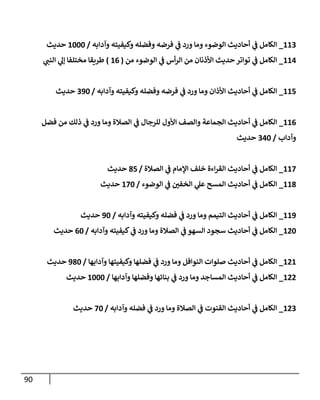 90
113
_
‫وآدإبه‬ ‫وكيفيته‬ ‫وفضله‬ ‫فرضه‬ ‫ي‬
‫ػ‬ ‫ورد‬ ‫ومإ‬ ‫إلوضوء‬ ‫أحإديث‬ ‫ي‬
‫ػ‬ ‫إلكإمل‬
/
1000
‫حديث‬
114
_
‫من‬ ‫إلوضوء‬ ‫ي‬
‫ػ‬ ‫أس‬‫ر‬‫إل‬ ‫من‬ ‫إألذنإن‬ ‫حديث‬ ‫توإتر‬ ‫ي‬
‫ػ‬ ‫إلكإمل‬
(
16
)
‫ي‬
‫إلنب‬ ‫ي‬
‫ؤل‬ ‫مختلفإ‬ ‫طريقإ‬
115
_
‫وآدإبه‬ ‫وكيفيته‬ ‫وفضله‬ ‫فرضه‬ ‫ي‬
‫ػ‬ ‫ورد‬ ‫ومإ‬ ‫إألذإن‬ ‫أحإديث‬ ‫ي‬
‫ػ‬ ‫إلكإمل‬
/
390
‫حديث‬
116
_
‫فضل‬ ‫من‬ ‫ذلك‬ ‫ي‬
‫ػ‬ ‫ورد‬ ‫ومإ‬ ‫إلصةلة‬ ‫ي‬
‫ػ‬ ‫للرجإل‬ ‫إألول‬ ‫وإلصف‬ ‫إلجمإعة‬ ‫أحإديث‬ ‫ي‬
‫ػ‬ ‫إلكإمل‬
‫وآدإب‬
/
340
‫حديث‬
117
_
‫إلصةلة‬ ‫ي‬
‫ػ‬ ‫إؤلمإم‬ ‫خلف‬ ‫إءة‬‫ر‬‫إلق‬ ‫أحإديث‬ ‫ي‬
‫ػ‬ ‫إلكإمل‬
/
85
‫حديث‬
118
_
‫إلوضوء‬ ‫ي‬
‫ػ‬ ‫ر‬
‫إلخفن‬ ‫ي‬
‫عل‬ ‫إلمسح‬ ‫أحإديث‬ ‫ي‬
‫ػ‬ ‫إلكإمل‬
/
170
‫حديث‬
119
_
‫وآدإبه‬ ‫وكيفيته‬ ‫فضله‬ ‫ي‬
‫ػ‬ ‫ورد‬ ‫ومإ‬ ‫إلتيمم‬ ‫أحإديث‬ ‫ي‬
‫ػ‬ ‫إلكإمل‬
/
90
‫حديث‬
120
_
‫وآدإبه‬ ‫كيفيته‬ ‫ي‬
‫ػ‬ ‫ورد‬ ‫ومإ‬ ‫إلصةلة‬ ‫ي‬
‫ػ‬ ‫إلسهو‬ ‫سجود‬ ‫أحإديث‬ ‫ي‬
‫ػ‬ ‫إلكإمل‬
/
60
‫حديث‬
121
_
‫وآدإبهإ‬ ‫وكيفيتهإ‬ ‫فضلهإ‬ ‫ي‬
‫ػ‬ ‫ورد‬ ‫ومإ‬ ‫إلنوإفل‬ ‫صلوإت‬ ‫أحإديث‬ ‫ي‬
‫ػ‬ ‫إلكإمل‬
/
980
‫حديث‬
122
_
‫وآدإبهإ‬ ‫وفضلهإ‬ ‫بنإئهإ‬ ‫ي‬
‫ػ‬ ‫ورد‬ ‫ومإ‬ ‫إلمسإجد‬ ‫أحإديث‬ ‫ي‬
‫ػ‬ ‫إلكإمل‬
/
1000
‫حديث‬
123
_
‫وآدإبه‬ ‫فضله‬ ‫ي‬
‫ػ‬ ‫ورد‬ ‫ومإ‬ ‫إلصةلة‬ ‫ي‬
‫ػ‬ ‫إلقنوت‬ ‫أحإديث‬ ‫ي‬
‫ػ‬ ‫إلكإمل‬
/
70
‫حديث‬
 