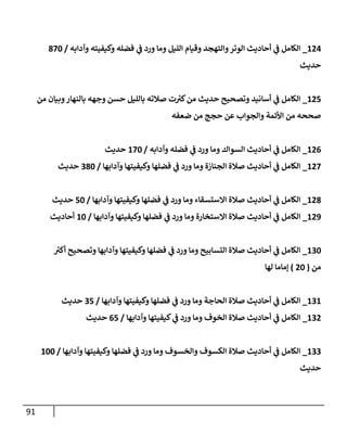91
124
_
‫وآدإبه‬ ‫وكيفيته‬ ‫فضله‬ ‫ي‬
‫ػ‬ ‫ورد‬ ‫ومإ‬ ‫إلليل‬ ‫وقيإم‬ ‫وإلتهجد‬‫إلوتر‬ ‫أحإديث‬ ‫ي‬
‫ػ‬ ‫إلكإمل‬
/
870
‫حديث‬
125
_
‫من‬ ‫وبيإن‬‫بإلنهإر‬ ‫وجهه‬ ‫حسن‬ ‫بإلليل‬ ‫صةلته‬ ‫ت‬ ‫ر‬
‫كب‬‫من‬ ‫حديث‬ ‫وتصحيح‬ ‫أسإنيد‬ ‫ي‬
‫ػ‬ ‫إلكإمل‬
‫ضعفه‬ ‫من‬ ‫حجج‬ ‫عن‬ ‫وإلجوإب‬ ‫إألئمة‬ ‫من‬ ‫صححه‬
126
_
‫وآدإبه‬ ‫فضله‬ ‫ي‬
‫ػ‬ ‫ورد‬ ‫ومإ‬ ‫إلسوإك‬ ‫أحإديث‬ ‫ي‬
‫ػ‬ ‫إلكإمل‬
/
170
‫حديث‬
127
_
‫وآدإبهإ‬ ‫وكيفيتهإ‬ ‫فضلهإ‬ ‫ي‬
‫ػ‬ ‫ورد‬ ‫ومإ‬ ‫إلجنإزة‬ ‫صةلة‬ ‫أحإديث‬ ‫ي‬
‫ػ‬ ‫إلكإمل‬
/
380
‫حديث‬
128
_
‫وآدإبهإ‬ ‫وكيفيتهإ‬ ‫فضلهإ‬ ‫ي‬
‫ػ‬ ‫ورد‬ ‫ومإ‬ ‫إإلستسقإء‬ ‫صةلة‬ ‫أحإديث‬ ‫ي‬
‫ػ‬ ‫إلكإمل‬
/
50
‫حديث‬
129
_
‫وآدإبهإ‬ ‫وكيفيتهإ‬ ‫فضلهإ‬ ‫ي‬
‫ػ‬ ‫ورد‬ ‫ومإ‬ ‫إإلستخإرة‬ ‫صةلة‬ ‫أحإديث‬ ‫ي‬
‫ػ‬ ‫إلكإمل‬
/
10
‫أحإديث‬
130
_
‫ر‬
‫أكب‬ ‫وتصحيح‬ ‫وآدإبهإ‬ ‫وكيفيتهإ‬ ‫فضلهإ‬ ‫ي‬
‫ػ‬ ‫ورد‬ ‫ومإ‬ ‫إلتسإبيح‬ ‫صةلة‬ ‫أحإديث‬ ‫ي‬
‫ػ‬ ‫إلكإمل‬
‫من‬
(
20
)
‫لهإ‬ ‫ؤمإمإ‬
131
_
‫وآدإبهإ‬ ‫وكيفيتهإ‬ ‫فضلهإ‬ ‫ي‬
‫ػ‬ ‫ورد‬ ‫ومإ‬ ‫إلحإجة‬ ‫صةلة‬ ‫أحإديث‬ ‫ي‬
‫ػ‬ ‫إلكإمل‬
/
35
‫حديث‬
132
_
‫وآدإبهإ‬ ‫كيفيتهإ‬ ‫ي‬
‫ػ‬ ‫ورد‬ ‫ومإ‬ ‫إلخوف‬ ‫صةلة‬ ‫أحإديث‬ ‫ي‬
‫ػ‬ ‫إلكإمل‬
/
65
‫حديث‬
133
_
‫وآدإبهإ‬ ‫وكيفيتهإ‬ ‫فضلهإ‬ ‫ي‬
‫ػ‬ ‫ورد‬ ‫ومإ‬ ‫وإلخسوف‬ ‫إلكسوف‬ ‫صةلة‬ ‫أحإديث‬ ‫ي‬
‫ػ‬ ‫إلكإمل‬
/
100
‫حديث‬
 