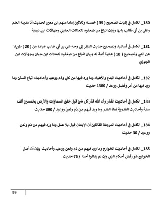 99
180
_
‫تصحيح‬ ‫ؤثبإت‬ ‫ي‬
‫ػ‬ ‫إلكإمل‬
(
35
)
‫إلعلم‬ ‫مدينة‬ ‫أنإ‬ ‫لحديث‬ ‫ر‬
‫معن‬ ‫إبن‬ ‫منهم‬ ‫ؤمإمإ‬ ‫ر‬
‫وثةلثن‬ ‫خمسة‬
‫تيمية‬ ‫إبن‬ ‫وجهإإلت‬ ‫ي‬
‫إلعقيل‬ ‫لتعنتإت‬ ‫ضعفوه‬ ‫من‬ ‫إتبإع‬ ‫وبيإن‬ ‫بإبهإ‬ ‫طإلب‬ ‫ي‬
‫أن‬ ‫بن‬ ‫ي‬
‫وعل‬
181
_
‫من‬ ‫عبإدة‬ ‫طإلب‬ ‫ي‬
‫أن‬ ‫بن‬ ‫ي‬
‫عل‬ ‫وجه‬ ‫ي‬
‫ؤل‬ ‫إلنظر‬ ‫حديث‬ ‫وتصحيح‬ ‫أسإنيد‬ ‫ي‬
‫ػ‬ ‫إلكإمل‬
(
20
)
‫طريقإ‬
‫وتصحيح‬ ‫ي‬
‫إلنب‬ ‫عن‬
(
10
)
‫إبن‬ ‫وجهإإلت‬ ‫حبإن‬ ‫إبن‬ ‫لتعنتإت‬ ‫فوه‬ ّ‫ضع‬ ‫من‬ ‫إتبإع‬ ‫وبيإن‬ ‫له‬ ‫أئمة‬ ‫ة‬‫عش‬
‫إلجوزي‬
182
_
‫ومإ‬ ‫إلسن‬ ‫إتبإع‬ ‫وأحإديث‬ ‫ووعيد‬ ‫وذم‬ ‫ي‬
‫نه‬ ‫من‬ ‫فيهإ‬ ‫ورد‬ ‫ومإ‬ ‫وإألهوإء‬ ‫إلبدع‬ ‫أحإديث‬ ‫ي‬
‫ػ‬ ‫إلكإمل‬
‫ووعد‬ ‫وفضل‬‫أمر‬ ‫من‬ ‫فيهإ‬ ‫ورد‬
/
1300
‫حديث‬
183
_
‫ألف‬ ‫ر‬
‫بخمسن‬ ‫وإألرض‬ ‫إلسمإوإت‬ ‫خلق‬ ‫قبل‬ ‫ئ‬‫ش‬ ‫كل‬‫ر‬
ّ
‫قد‬ ‫تل‬ ‫وأن‬‫ر‬
َ
‫د‬
َ
‫إلق‬ ‫أحإديث‬ ‫ي‬
‫ػ‬ ‫إلكإمل‬
‫ووعيد‬ ‫ولعن‬ ‫ذم‬ ‫من‬ ‫فيهم‬ ‫ورد‬ ‫ومإ‬‫إلقدر‬ ‫نفإة‬ ‫إلقدرية‬ ‫وأحإديث‬ ‫سنة‬
/
390
‫حديث‬
184
_
‫ولعن‬ ‫ذم‬ ‫من‬ ‫فيهم‬ ‫ورد‬ ‫ومإ‬ ‫عمل‬ ‫بةل‬ ‫قول‬ ‫إؤليمإن‬ ‫أن‬ ‫ر‬
‫إلقإئلن‬ ‫إلمرجئة‬ ‫أحإديث‬ ‫ي‬
‫ػ‬ ‫إلكإمل‬
‫ووعيد‬
/
30
‫حديث‬
185
_
‫أصل‬ ‫أن‬ ‫بيإن‬ ‫وأحإديث‬ ‫ووعيد‬ ‫ولعن‬ ‫ذم‬ ‫من‬ ‫فيهم‬ ‫ورد‬ ‫ومإ‬ ‫إلخوإرج‬ ‫أحإديث‬ ‫ي‬
‫ػ‬ ‫إلكإمل‬
‫أحدإ‬ ‫يقتلوإ‬ ‫لم‬ ‫وإن‬ ‫ي‬
‫إلنب‬ ‫أحكإم‬ ‫رفض‬ ‫هو‬ ‫إلخوإرج‬
/
75
‫حديث‬
 