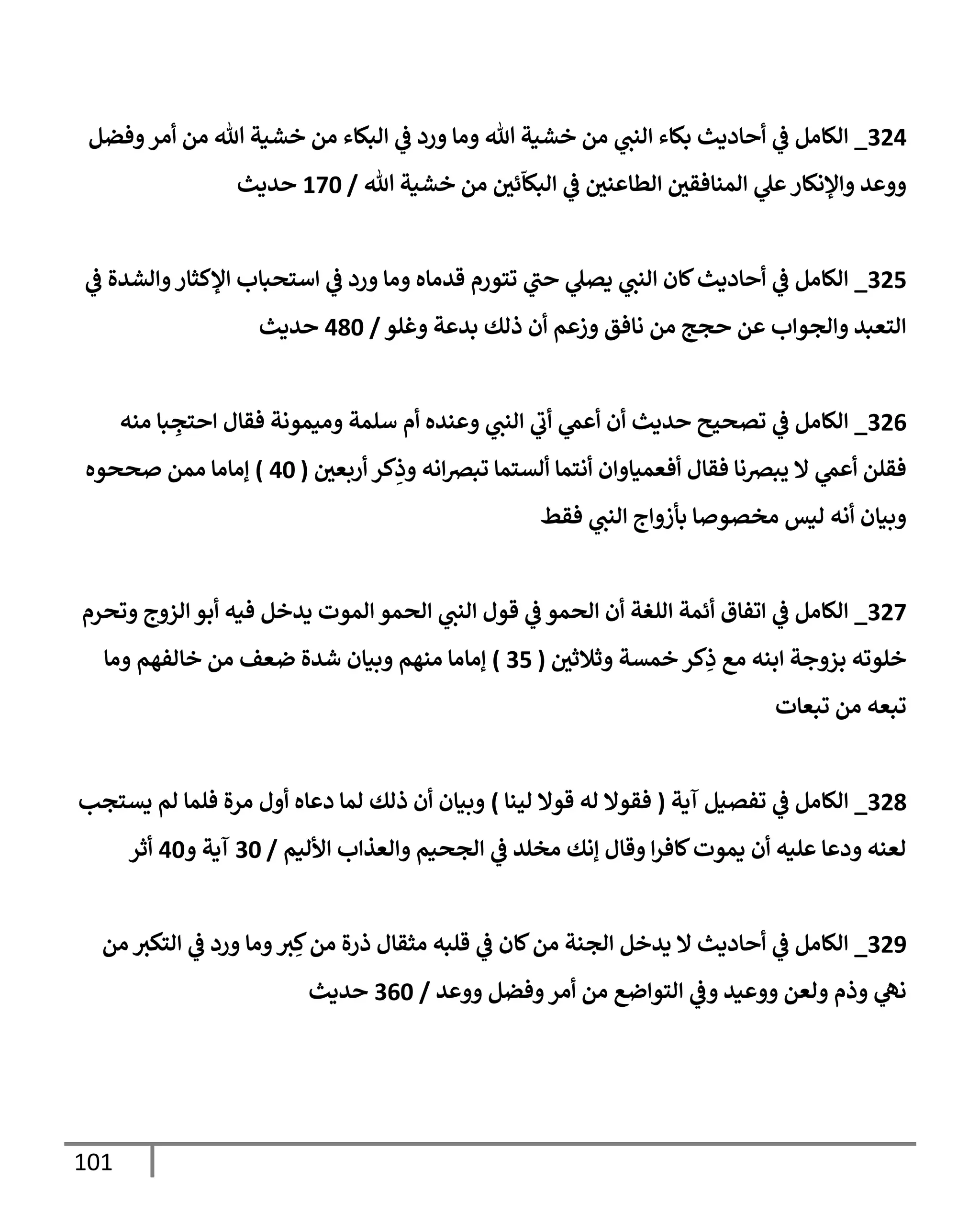 101
324
_
‫وفضل‬‫أمر‬ ‫من‬ ‫تل‬ ‫خشية‬ ‫من‬ ‫إلبكإء‬ ‫ي‬
‫ػ‬ ‫ورد‬ ‫ومإ‬ ‫تل‬ ‫خشية‬ ‫من‬ ‫ي‬
‫إلنب‬ ‫بكإء‬ ‫أحإديث‬ ‫ي‬
‫ػ‬ ‫إلكإمل‬
‫تل‬ ‫خشية‬ ‫من‬ ‫ر‬
‫ئن‬
ّ
‫إلبكإ‬ ‫ي‬
‫ػ‬ ‫ر‬
‫إلطإعنن‬ ‫ر‬
‫إلمنإفقن‬ ‫ي‬
‫عل‬‫وإؤلنكإر‬ ‫ووعد‬
/
170
‫حديث‬
325
_
‫ي‬
‫ػ‬ ‫وإلشدة‬‫إؤلكثإر‬ ‫إستحبإب‬ ‫ي‬
‫ػ‬ ‫ورد‬ ‫ومإ‬ ‫قدمإه‬ ‫تتورم‬ ‫ي‬
‫حب‬ ‫ي‬
‫يصل‬ ‫ي‬
‫إلنب‬ ‫كإن‬‫أحإديث‬ ‫ي‬
‫ػ‬ ‫إلكإمل‬
‫وغلو‬ ‫بدعة‬ ‫ذلك‬ ‫أن‬ ‫وزعم‬ ‫نإفق‬ ‫من‬ ‫حجج‬ ‫عن‬ ‫وإلجوإب‬ ‫إلتعبد‬
/
480
‫حديث‬
326
_
‫منه‬ ‫بإ‬ ِ
‫إحتج‬ ‫فقإل‬ ‫وميمونة‬ ‫سلمة‬ ‫أم‬ ‫وعنده‬ ‫ي‬
‫إلنب‬ ‫ي‬
‫أب‬ ‫ي‬
‫أعم‬ ‫أن‬ ‫حديث‬ ‫تصحيح‬ ‫ي‬
‫ػ‬ ‫إلكإمل‬
‫ر‬
‫أربعن‬ ‫كر‬ِ
‫وذ‬ ‫إنه‬‫رص‬‫تب‬ ‫ألستمإ‬ ‫أنتمإ‬ ‫أفعميإوإن‬ ‫فقإل‬ ‫يبرصنإ‬ ‫إل‬ ‫ي‬
‫أعم‬ ‫فقلن‬
(
40
)
‫صححوه‬ ‫ممن‬ ‫ؤمإمإ‬
‫فقط‬ ‫ي‬
‫إلنب‬ ‫بأزوإج‬ ‫مخصوصإ‬ ‫ليس‬ ‫أنه‬ ‫وبيإن‬
327
_
‫وتحرم‬ ‫إلزوج‬ ‫أبو‬ ‫فيه‬ ‫يدخل‬ ‫إلموت‬ ‫إلحمو‬ ‫ي‬
‫إلنب‬ ‫قول‬ ‫ي‬
‫ػ‬ ‫إلحمو‬ ‫أن‬ ‫إللغة‬ ‫أئمة‬ ‫إتفإق‬ ‫ي‬
‫ػ‬ ‫إلكإمل‬
‫ر‬
‫وثةلثن‬ ‫خمسة‬ ‫كر‬ِ
‫ذ‬ ‫مع‬ ‫إبنه‬ ‫بزوجة‬ ‫خلوته‬
(
35
)
‫ومإ‬ ‫خإلفهم‬ ‫من‬ ‫ضعف‬ ‫شدة‬ ‫وبيإن‬ ‫منهم‬ ‫ؤمإمإ‬
‫تبعإت‬ ‫من‬ ‫تبعه‬
328
_
‫آية‬ ‫تفصيل‬ ‫ي‬
‫ػ‬ ‫إلكإمل‬
(
‫لينإ‬ ‫قوإل‬ ‫له‬ ‫فقوإل‬
)
‫يستجب‬ ‫لم‬ ‫فلمإ‬ ‫مرة‬ ‫أول‬ ‫دعإه‬ ‫لمإ‬ ‫ذلك‬ ‫أن‬ ‫وبيإن‬
‫إألليم‬ ‫وإلعذإب‬ ‫إلجحيم‬ ‫ي‬
‫ػ‬ ‫مخلد‬ ‫ؤنك‬ ‫وقإل‬ ‫إ‬‫ر‬‫كإف‬‫يموت‬ ‫أن‬ ‫عليه‬ ‫ودعإ‬ ‫لعنه‬
/
30
‫و‬ ‫آية‬
40
‫أثر‬
329
_
‫من‬ ‫إلتكي‬ ‫ي‬
‫ػ‬ ‫ورد‬ ‫ومإ‬‫ي‬ ِ‫ك‬‫من‬ ‫ذرة‬ ‫مثقإل‬ ‫قلبه‬ ‫ي‬
‫ػ‬ ‫كإن‬‫من‬ ‫إلجنة‬ ‫يدخل‬ ‫إل‬ ‫أحإديث‬ ‫ي‬
‫ػ‬ ‫إلكإمل‬
‫ووعد‬ ‫وفضل‬‫أمر‬ ‫من‬ ‫إلتوإضع‬ ‫ي‬
‫وػ‬ ‫ووعيد‬ ‫ولعن‬ ‫وذم‬ ‫ي‬
‫نه‬
/
360
‫حديث‬
 