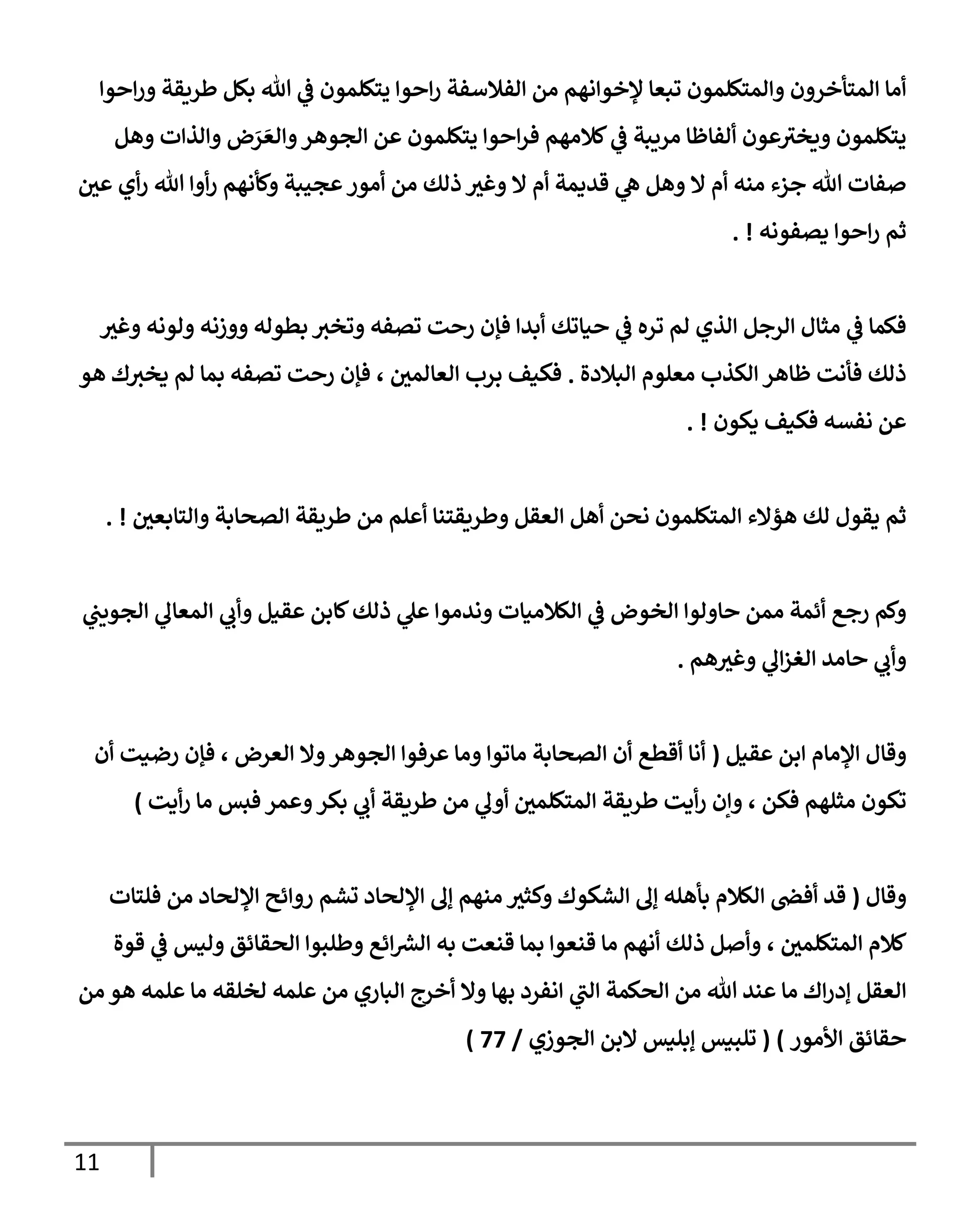 11
‫إحوإ‬‫ر‬‫و‬ ‫طريقة‬ ‫بكل‬ ‫تل‬ ‫ي‬
‫ػ‬ ‫يتكلمون‬ ‫إحوإ‬‫ر‬ ‫إلفةلسفة‬ ‫من‬ ‫ؤلخوإنهم‬ ‫تبعإ‬ ‫وإلمتكلمون‬ ‫إلمتأخرون‬ ‫أمإ‬
‫وهل‬ ‫وإلذإت‬ ‫ض‬َ
‫ر‬ َ‫وإلع‬‫إلجوهر‬ ‫عن‬ ‫يتكلمون‬ ‫إحوإ‬‫ر‬‫ف‬ ‫كةلمهم‬ ‫ي‬
‫ػ‬ ‫مريبة‬ ‫ألفإظإ‬ ‫عون‬‫ويخي‬ ‫يتكلمون‬
‫ر‬
‫عن‬ ‫أي‬‫ر‬ ‫تل‬ ‫أوإ‬‫ر‬ ‫وكأنهم‬ ‫عجيبة‬‫أمور‬ ‫من‬ ‫ذلك‬ ‫ر‬
‫وغي‬ ‫إل‬ ‫أم‬ ‫قديمة‬ ‫ي‬
‫ه‬ ‫وهل‬ ‫إل‬ ‫أم‬ ‫منه‬ ‫جزء‬ ‫تل‬ ‫صفإت‬
‫يصفونه‬ ‫إحوإ‬‫ر‬ ‫ثم‬
. !
‫ر‬
‫وغي‬ ‫ولونه‬ ‫ووزنه‬ ‫بطوله‬ ‫وتخي‬ ‫تصفه‬ ‫رحت‬ ‫فؤن‬ ‫أبدإ‬ ‫حيإتك‬ ‫ي‬
‫ػ‬ ‫تره‬ ‫لم‬ ‫إلذي‬ ‫إلرجل‬ ‫مثإل‬ ‫ي‬
‫ػ‬ ‫فكمإ‬
‫إلبةلدة‬ ‫معلوم‬ ‫إلكذب‬ ‫ظإهر‬ ‫فأنت‬ ‫ذلك‬
.
‫هو‬ ‫ك‬‫يخي‬ ‫لم‬ ‫بمإ‬ ‫تصفه‬ ‫رحت‬ ‫فؤن‬ ، ‫ر‬
‫إلعإلمن‬ ‫برب‬ ‫فكيف‬
‫يكون‬ ‫فكيف‬ ‫نفسه‬ ‫عن‬
. !
‫ر‬
‫وإلتإبعن‬ ‫إلصحإبة‬ ‫طريقة‬ ‫من‬ ‫أعلم‬ ‫وطريقتنإ‬ ‫إلعقل‬ ‫أهل‬ ‫نحن‬ ‫إلمتكلمون‬ ‫هؤإلء‬ ‫لك‬ ‫يقول‬ ‫ثم‬
. !
‫ي‬
‫إلجويب‬ ‫ي‬
‫إلمعإل‬ ‫ي‬
‫وأب‬ ‫عقيل‬ ‫كإبن‬‫ذلك‬ ‫ي‬
‫عل‬ ‫وندموإ‬ ‫إلكةلميإت‬ ‫ي‬
‫ػ‬ ‫إلخوض‬ ‫حإولوإ‬ ‫ممن‬ ‫أئمة‬ ‫رجع‬ ‫وكم‬
‫هم‬ ‫ر‬
‫وغي‬ ‫ي‬
‫إل‬‫ز‬‫إلغ‬ ‫حإمد‬ ‫ي‬
‫وأب‬
.
‫عقيل‬ ‫إبن‬ ‫إؤلمإم‬ ‫وقإل‬
(
‫أن‬ ‫رضيت‬ ‫فؤن‬ ، ‫إلعرض‬ ‫وإل‬‫إلجوهر‬ ‫عرفوإ‬ ‫ومإ‬ ‫مإتوإ‬ ‫إلصحإبة‬ ‫أن‬ ‫أقطع‬ ‫أنإ‬
‫أيت‬‫ر‬ ‫مإ‬ ‫فبس‬ ‫وعمر‬‫بكر‬ ‫ي‬
‫أب‬ ‫طريقة‬ ‫من‬ ‫ي‬
‫أول‬ ‫ر‬
‫إلمتكلمن‬ ‫طريقة‬ ‫أيت‬‫ر‬ ‫وإن‬ ، ‫فكن‬ ‫مثلهم‬ ‫تكون‬
)
‫وقإل‬
(
‫فلتإت‬ ‫من‬ ‫إؤللحإد‬ ‫روإئح‬ ‫تشم‬ ‫إؤللحإد‬ ‫ؤل‬ ‫منهم‬ ‫ر‬
‫وكثي‬ ‫إلشكوك‬ ‫ؤل‬ ‫بأهله‬ ‫إلكةلم‬ ‫أفض‬ ‫قد‬
‫ر‬
‫إلمتكلمن‬ ‫كةلم‬
،
‫قوة‬ ‫ي‬
‫ػ‬ ‫وليس‬ ‫إلحقإئق‬ ‫وطلبوإ‬ ‫إئع‬ ‫ر‬
‫إلش‬ ‫به‬ ‫قنعت‬ ‫بمإ‬ ‫قنعوإ‬ ‫مإ‬ ‫أنهم‬ ‫ذلك‬ ‫وأصل‬
‫ي‬
‫إلب‬ ‫إلحكمة‬ ‫من‬ ‫تل‬ ‫عند‬ ‫مإ‬ ‫إك‬‫ر‬‫ؤد‬ ‫إلعقل‬
‫إ‬
‫من‬ ‫هو‬ ‫علمه‬ ‫مإ‬ ‫لخلقه‬ ‫علمه‬ ‫من‬ ‫إلبإري‬ ‫أخرج‬ ‫وإل‬ ‫بهإ‬ ‫نفرد‬
‫إألمور‬ ‫حقإئق‬
)
(
‫إلجوزي‬ ‫إلبن‬ ‫ؤبليس‬ ‫تلبيس‬
/
77
)
 