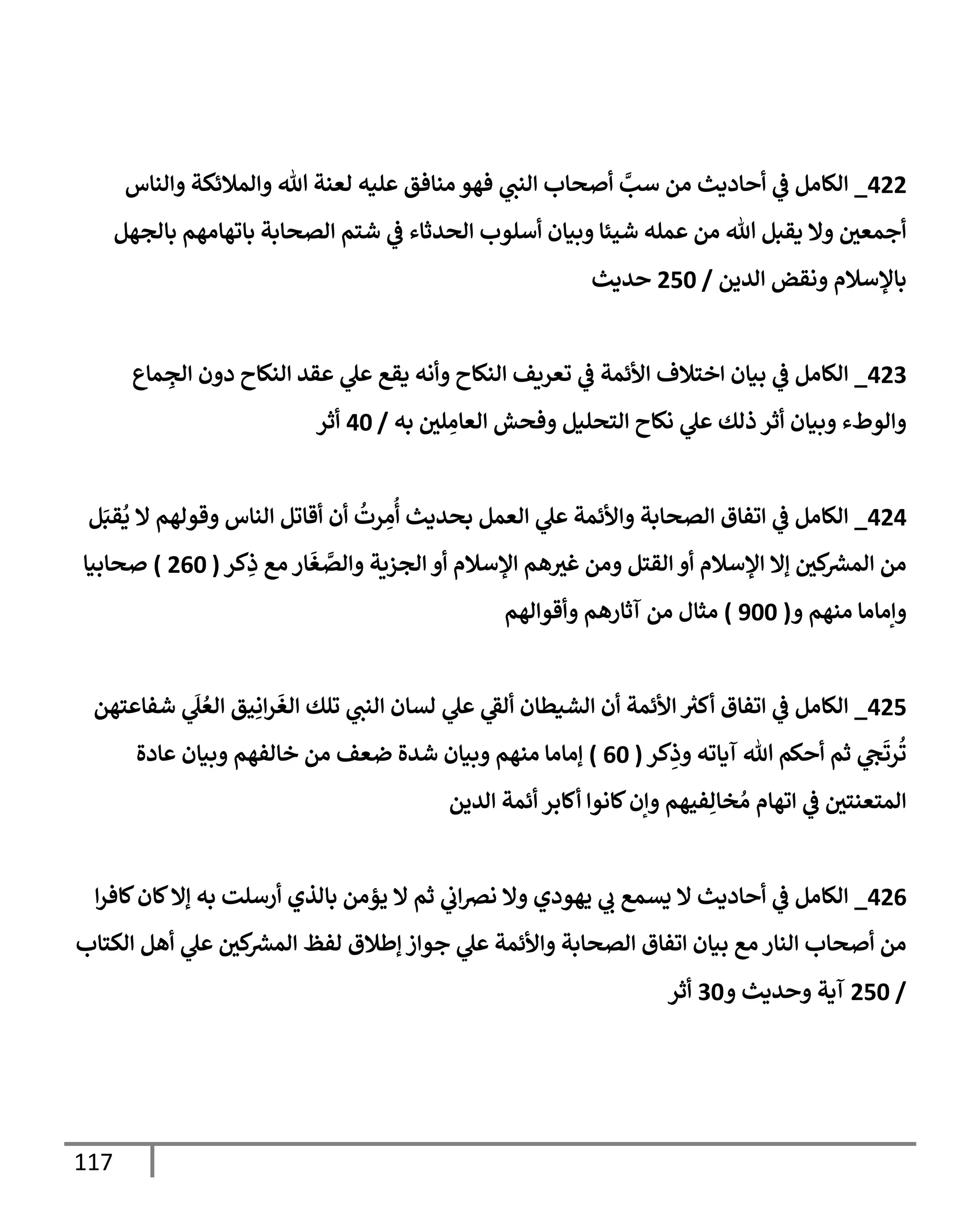 117
422
_
‫وإلنإس‬ ‫وإلمةلئكة‬ ‫تل‬ ‫لعنة‬ ‫عليه‬ ‫منإفق‬ ‫فهو‬ ‫ي‬
‫إلنب‬ ‫أصحإب‬ َّ
‫سب‬ ‫من‬ ‫أحإديث‬ ‫ي‬
‫ػ‬ ‫إلكإمل‬
‫بإلجهل‬ ‫بإتهإمهم‬ ‫إلصحإبة‬ ‫شتم‬ ‫ي‬
‫ػ‬ ‫إلحدثإء‬ ‫أسلوب‬ ‫وبيإن‬ ‫شيئإ‬ ‫عمله‬ ‫من‬ ‫تل‬ ‫يقبل‬ ‫وإل‬ ‫ر‬
‫أجمعن‬
‫إلدين‬ ‫ونقض‬ ‫بإؤلسةلم‬
/
250
‫حديث‬
423
_
‫مإع‬ ِ
‫إلج‬ ‫دون‬ ‫إلنكإح‬ ‫عقد‬ ‫ي‬
‫عل‬ ‫يقع‬ ‫وأنه‬ ‫إلنكإح‬ ‫تعريف‬ ‫ي‬
‫ػ‬ ‫إألئمة‬ ‫إختةلف‬ ‫بيإن‬ ‫ي‬
‫ػ‬ ‫إلكإمل‬
‫به‬ ‫ر‬
‫لن‬ ِ
‫إلعإم‬ ‫وفحش‬ ‫إلتحليل‬ ‫نكإح‬ ‫ي‬
‫عل‬ ‫ذلك‬ ‫أثر‬ ‫وبيإن‬ ‫وإلوطء‬
/
40
‫أثر‬
424
_
‫ل‬َ‫قب‬
ُ
‫ي‬ ‫إل‬ ‫وقولهم‬ ‫إلنإس‬ ‫أقإتل‬ ‫أن‬
ُ
‫رت‬ ِ
‫م‬
ُ
‫أ‬ ‫بحديث‬ ‫إلعمل‬ ‫ي‬
‫عل‬ ‫وإألئمة‬ ‫إلصحإبة‬ ‫إتفإق‬ ‫ي‬
‫ػ‬ ‫إلكإمل‬
‫كر‬ِ
‫ذ‬ ‫مع‬ ‫إر‬
َ
‫غ‬ َّ
‫وإلص‬ ‫إلجزية‬ ‫أو‬ ‫إؤلسةلم‬ ‫هم‬ ‫ر‬
‫غي‬ ‫ومن‬ ‫إلقتل‬ ‫أو‬ ‫إؤلسةلم‬ ‫ؤإل‬ ‫ر‬
‫كن‬ ‫ر‬
‫إلمش‬ ‫من‬
(
260
)
‫صحإبيإ‬
‫و‬ ‫منهم‬ ‫وإمإمإ‬
(
900
)
‫وأقوإلهم‬ ‫آثإرهم‬ ‫من‬ ‫مثإل‬
425
_
‫شفإعتهن‬ ‫ي‬
َ
‫ل‬ ُ‫إلع‬ ‫يق‬ِ‫إن‬‫ر‬
َ
‫إلغ‬ ‫تلك‬ ‫ي‬
‫إلنب‬ ‫لسإن‬ ‫ي‬
‫عل‬ ‫ي‬
‫ألؼ‬ ‫إلشيطإن‬ ‫أن‬ ‫إألئمة‬ ‫ر‬
‫أكي‬ ‫إتفإق‬ ‫ي‬
‫ػ‬ ‫إلكإمل‬
‫كر‬ِ
‫وذ‬ ‫آيإته‬ ‫تل‬ ‫أحكم‬ ‫ثم‬ ‫ي‬
‫ج‬
َ
‫رت‬
ُ
‫ت‬
(
60
)
‫عإدة‬ ‫وبيإن‬ ‫خإلفهم‬ ‫من‬ ‫ضعف‬ ‫شدة‬ ‫وبيإن‬ ‫منهم‬ ‫ؤمإمإ‬
‫إلدين‬ ‫أئمة‬ ‫أكإبر‬ ‫كإنوإ‬‫وإن‬ ‫فيهم‬ِ‫خإل‬ ُ‫م‬ ‫إتهإم‬ ‫ي‬
‫ػ‬ ‫ر‬
‫إلمتعنتن‬
426
_
‫إ‬‫ر‬‫كإف‬‫كإن‬‫ؤإل‬ ‫به‬ ‫أرسلت‬ ‫بإلذي‬ ‫يؤمن‬ ‫إل‬ ‫ثم‬ ‫ي‬
‫إب‬‫رص‬‫ن‬ ‫وإل‬ ‫يهودي‬ ‫ي‬
‫ب‬ ‫يسمع‬ ‫إل‬ ‫أحإديث‬ ‫ي‬
‫ػ‬ ‫إلكإمل‬
‫إلكتإب‬ ‫أهل‬ ‫ي‬
‫عل‬ ‫ر‬
‫كن‬ ‫ر‬
‫إلمش‬ ‫لفظ‬ ‫ؤطةلق‬ ‫جوإز‬ ‫ي‬
‫عل‬ ‫وإألئمة‬ ‫إلصحإبة‬ ‫إتفإق‬ ‫بيإن‬ ‫مع‬ ‫إلنإر‬ ‫أصحإب‬ ‫من‬
/
250
‫و‬ ‫وحديث‬ ‫آية‬
30
‫أثر‬
 