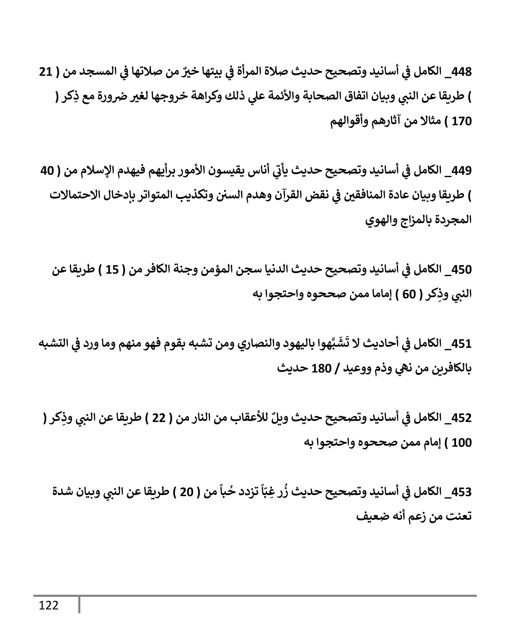 122
448
_
‫من‬ ‫إلمسجد‬ ‫ي‬
‫ػ‬ ‫صةلتهإ‬ ‫من‬ ٌ ‫ر‬
‫خي‬ ‫بيتهإ‬ ‫ي‬
‫ػ‬ ‫أة‬‫ر‬‫إلم‬ ‫صةلة‬ ‫حديث‬ ‫وتصحيح‬ ‫أسإنيد‬ ‫ي‬
‫ػ‬ ‫إلكإمل‬
(
21
)
‫كر‬ِ
‫ذ‬ ‫مع‬ ‫ورة‬‫ض‬ ‫ر‬
‫لغي‬ ‫خروجهإ‬ ‫إهة‬‫ر‬‫وك‬ ‫ذلك‬ ‫ي‬
‫عل‬ ‫وإألئمة‬ ‫إلصحإبة‬ ‫إتفإق‬ ‫وبيإن‬ ‫ي‬
‫إلنب‬ ‫عن‬ ‫طريقإ‬
(
170
)
‫وأقوإلهم‬ ‫آثإرهم‬ ‫من‬ ‫مثإإل‬
449
_
‫من‬ ‫إؤلسةلم‬ ‫فيهدم‬ ‫أيهم‬‫ر‬‫ب‬ ‫إألمور‬ ‫يقيسون‬ ‫أنإس‬ ‫ي‬
‫يأب‬ ‫حديث‬ ‫وتصحيح‬ ‫أسإنيد‬ ‫ي‬
‫ػ‬ ‫إلكإمل‬
(
40
)
‫إإلحتمإإلت‬ ‫بإدخإل‬ ‫إلمتوإتر‬ ‫وتكذيب‬ ‫إلسن‬ ‫وهدم‬ ‫إلقرآن‬ ‫نقض‬ ‫ي‬
‫ػ‬ ‫ر‬
‫إلمنإفقن‬ ‫عإدة‬ ‫وبيإن‬ ‫طريقإ‬
‫وإلهوي‬ ‫إج‬‫ز‬‫بإلم‬ ‫إلمجردة‬
450
_
‫من‬ ‫إلكإفر‬ ‫وجنة‬ ‫إلمؤمن‬ ‫سجن‬ ‫إلدنيإ‬ ‫حديث‬ ‫وتصحيح‬ ‫أسإنيد‬ ‫ي‬
‫ػ‬ ‫إلكإمل‬
(
15
)
‫عن‬ ‫طريقإ‬
‫كر‬ِ
‫وذ‬ ‫ي‬
‫إلنب‬
(
60
)
‫به‬ ‫وإحتجوإ‬ ‫صححوه‬ ‫ممن‬ ‫ؤمإمإ‬
451
_
‫إلتشبه‬ ‫ي‬
‫ػ‬ ‫ورد‬ ‫ومإ‬ ‫منهم‬ ‫فهو‬ ‫بقوم‬ ‫تشبه‬ ‫ومن‬ ‫وإلنصإري‬ ‫بإليهود‬ ‫هوإ‬َّ‫ب‬
َ
‫ش‬
َ
‫ت‬ ‫إل‬ ‫أحإديث‬ ‫ي‬
‫ػ‬ ‫إلكإمل‬
‫ووعيد‬ ‫وذم‬ ‫ي‬
‫نه‬ ‫من‬ ‫بإلكإفرين‬
/
180
‫حديث‬
452
_
‫من‬ ‫إلنإر‬ ‫من‬ ‫لالعقإب‬ ٌ‫ويل‬ ‫حديث‬ ‫وتصحيح‬ ‫أسإنيد‬ ‫ي‬
‫ػ‬ ‫إلكإمل‬
(
22
)
‫كر‬ِ
‫وذ‬ ‫ي‬
‫إلنب‬ ‫عن‬ ‫طريقإ‬
(
100
)
‫به‬ ‫وإحتجوإ‬ ‫صححوه‬ ‫ممن‬ ‫ؤمإم‬
453
_
‫من‬
ً
‫بإ‬
ُ
‫ح‬ ‫تزدد‬
ً
‫إ‬ّ‫ب‬ ِ
‫غ‬‫ر‬
ُ
‫ز‬ ‫حديث‬ ‫وتصحيح‬ ‫أسإنيد‬ ‫ي‬
‫ػ‬ ‫إلكإمل‬
(
20
)
‫شدة‬ ‫وبيإن‬ ‫ي‬
‫إلنب‬ ‫عن‬ ‫طريقإ‬
‫ضعيف‬ ‫أنه‬ ‫زعم‬ ‫من‬ ‫تعنت‬
 