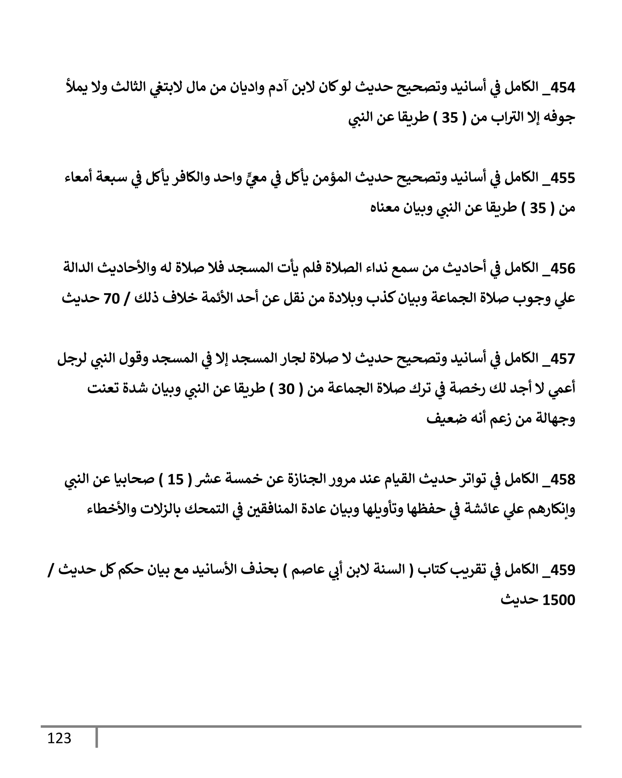 123
454
_
‫يمال‬ ‫وإل‬ ‫إلثإلث‬ ‫ي‬
‫إلبتغ‬ ‫مإل‬ ‫من‬ ‫وإديإن‬ ‫آدم‬ ‫إلبن‬ ‫كإن‬‫لو‬ ‫حديث‬ ‫وتصحيح‬ ‫أسإنيد‬ ‫ي‬
‫ػ‬ ‫إلكإمل‬
‫من‬ ‫إب‬‫إلي‬ ‫ؤإل‬ ‫جوفه‬
(
35
)
‫ي‬
‫إلنب‬ ‫عن‬ ‫طريقإ‬
455
_
‫أمعإء‬ ‫سبعة‬ ‫ي‬
‫ػ‬ ‫يأكل‬ ‫وإلكإفر‬ ‫وإحد‬ ٍّ
‫ي‬
‫مغ‬ ‫ي‬
‫ػ‬ ‫يأكل‬ ‫إلمؤمن‬ ‫حديث‬ ‫وتصحيح‬ ‫أسإنيد‬ ‫ي‬
‫ػ‬ ‫إلكإمل‬
‫من‬
(
35
)
‫معنإه‬ ‫وبيإن‬ ‫ي‬
‫إلنب‬ ‫عن‬ ‫طريقإ‬
456
_
‫إلدإلة‬ ‫وإألحإديث‬ ‫له‬ ‫صةلة‬ ‫فةل‬ ‫إلمسجد‬ ‫يأت‬ ‫فلم‬ ‫إلصةلة‬ ‫ندإء‬ ‫سمع‬ ‫من‬ ‫أحإديث‬ ‫ي‬
‫ػ‬ ‫إلكإمل‬
‫ذلك‬ ‫خةلف‬ ‫إألئمة‬ ‫أحد‬ ‫عن‬ ‫نقل‬ ‫من‬ ‫وبةلدة‬ ‫كذب‬‫وبيإن‬ ‫إلجمإعة‬ ‫صةلة‬ ‫وجوب‬ ‫ي‬
‫عل‬
/
70
‫حديث‬
457
_
‫لرجل‬ ‫ي‬
‫إلنب‬ ‫وقول‬ ‫إلمسجد‬ ‫ي‬
‫ػ‬ ‫ؤإل‬ ‫إلمسجد‬ ‫لجإر‬ ‫صةلة‬ ‫إل‬ ‫حديث‬ ‫وتصحيح‬ ‫أسإنيد‬ ‫ي‬
‫ػ‬ ‫إلكإمل‬
‫من‬ ‫إلجمإعة‬ ‫صةلة‬ ‫ترك‬ ‫ي‬
‫ػ‬ ‫رخصة‬ ‫لك‬ ‫أجد‬ ‫إل‬ ‫ي‬
‫أعم‬
(
30
)
‫تعنت‬ ‫شدة‬ ‫وبيإن‬ ‫ي‬
‫إلنب‬ ‫عن‬ ‫طريقإ‬
‫ضعيف‬ ‫أنه‬ ‫زعم‬ ‫من‬ ‫وجهإلة‬
458
_
‫ر‬
‫عش‬ ‫خمسة‬ ‫عن‬ ‫إلجنإزة‬ ‫مرور‬ ‫عند‬ ‫إلقيإم‬ ‫حديث‬ ‫توإتر‬ ‫ي‬
‫ػ‬ ‫إلكإمل‬
(
15
)
‫ي‬
‫إلنب‬ ‫عن‬ ‫صحإبيإ‬
‫وإألخطإء‬ ‫بإلزإلت‬ ‫إلتمحك‬ ‫ي‬
‫ػ‬ ‫ر‬
‫إلمنإفقن‬ ‫عإدة‬ ‫وبيإن‬ ‫وتأويلهإ‬ ‫حفظهإ‬ ‫ي‬
‫ػ‬ ‫عإئشة‬ ‫ي‬
‫عل‬ ‫وإنكإرهم‬
459
_
‫كتإب‬‫تقريب‬ ‫ي‬
‫ػ‬ ‫إلكإمل‬
(
‫عإصم‬ ‫ي‬
‫أب‬ ‫إلبن‬ ‫إلسنة‬
)
‫حديث‬ ‫كل‬‫حكم‬ ‫بيإن‬ ‫مع‬ ‫إألسإنيد‬ ‫بحذف‬
/
1500
‫حديث‬
 