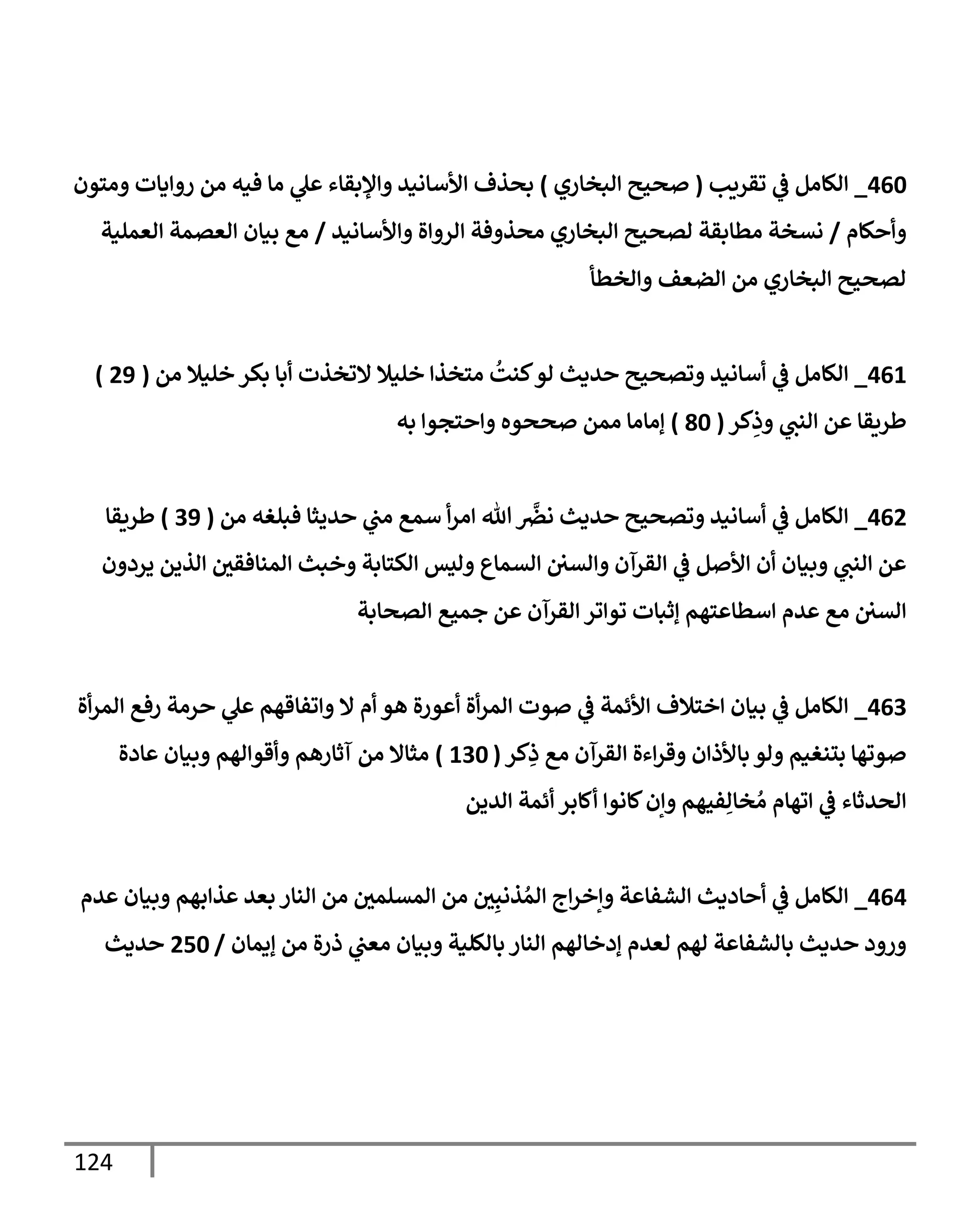 124
460
_
‫تقريب‬ ‫ي‬
‫ػ‬ ‫إلكإمل‬
(
‫إلبخإري‬ ‫صحيح‬
)
‫ومتون‬ ‫روإيإت‬ ‫من‬ ‫فيه‬ ‫مإ‬ ‫ي‬
‫عل‬ ‫وإؤلبقإء‬ ‫إألسإنيد‬ ‫بحذف‬
‫وأحكإم‬
/
‫وإألسإنيد‬ ‫إلروإة‬ ‫محذوفة‬ ‫إلبخإري‬ ‫لصحيح‬ ‫مطإبقة‬ ‫نسخة‬
/
‫إلعملية‬ ‫إلعصمة‬ ‫بيإن‬ ‫مع‬
‫وإلخطأ‬ ‫إلضعف‬ ‫من‬ ‫إلبخإري‬ ‫لصحيح‬
461
_
‫من‬ ‫خليةل‬ ‫بكر‬ ‫أبإ‬ ‫إلتخذت‬ ‫خليةل‬ ‫متخذإ‬
ُ
‫كنت‬‫لو‬ ‫حديث‬ ‫وتصحيح‬ ‫أسإنيد‬ ‫ي‬
‫ػ‬ ‫إلكإمل‬
(
29
)
‫كر‬ِ
‫وذ‬ ‫ي‬
‫إلنب‬ ‫عن‬ ‫طريقإ‬
(
80
)
‫به‬ ‫وإحتجوإ‬ ‫صححوه‬ ‫ممن‬ ‫ؤمإمإ‬
462
_
‫من‬ ‫فبلغه‬ ‫حديثإ‬ ‫ي‬
‫مب‬ ‫سمع‬ ‫أ‬‫ر‬‫إم‬ ‫تل‬
َّ
‫نرص‬ ‫حديث‬ ‫وتصحيح‬ ‫أسإنيد‬ ‫ي‬
‫ػ‬ ‫إلكإمل‬
(
39
)
‫طريقإ‬
‫يردون‬ ‫إلذين‬ ‫ر‬
‫إلمنإفقن‬ ‫وخبث‬ ‫إلكتإبة‬ ‫وليس‬ ‫إلسمإع‬ ‫وإلسن‬ ‫إلقرآن‬ ‫ي‬
‫ػ‬ ‫إألصل‬ ‫أن‬ ‫وبيإن‬ ‫ي‬
‫إلنب‬ ‫عن‬
‫إلصحإبة‬ ‫جميع‬ ‫عن‬ ‫إلقرآن‬ ‫توإتر‬ ‫ؤثبإت‬ ‫إسطإعتهم‬ ‫عدم‬ ‫مع‬ ‫إلسن‬
463
_
‫أة‬‫ر‬‫إلم‬ ‫رفع‬ ‫حرمة‬ ‫ي‬
‫عل‬ ‫وإتفإقهم‬ ‫إل‬ ‫أم‬ ‫هو‬ ‫أعورة‬ ‫أة‬‫ر‬‫إلم‬ ‫صوت‬ ‫ي‬
‫ػ‬ ‫إألئمة‬ ‫إختةلف‬ ‫بيإن‬ ‫ي‬
‫ػ‬ ‫إلكإمل‬
‫كر‬ِ
‫ذ‬ ‫مع‬ ‫إلقرآن‬ ‫إءة‬‫ر‬‫وق‬ ‫بإألذإن‬ ‫ولو‬ ‫بتنغيم‬ ‫صوتهإ‬
(
130
)
‫عإدة‬ ‫وبيإن‬ ‫وأقوإلهم‬ ‫آثإرهم‬ ‫من‬ ‫مثإإل‬
‫إلدين‬ ‫أئمة‬ ‫أكإبر‬ ‫كإنوإ‬‫وإن‬ ‫فيهم‬ِ‫خإل‬ ُ‫م‬ ‫إتهإم‬ ‫ي‬
‫ػ‬ ‫إلحدثإء‬
464
_
‫عدم‬ ‫وبيإن‬ ‫عذإبهم‬ ‫بعد‬ ‫إلنإر‬ ‫من‬ ‫ر‬
‫إلمسلمن‬ ‫من‬ ‫ر‬
‫ن‬ِ‫ذنب‬ ُ‫إلم‬ ‫إج‬‫ر‬‫وإخ‬ ‫إلشفإعة‬ ‫أحإديث‬ ‫ي‬
‫ػ‬ ‫إلكإمل‬
‫ؤيمإن‬ ‫من‬ ‫ذرة‬ ‫ي‬
‫معب‬ ‫وبيإن‬ ‫بإلكلية‬ ‫إلنإر‬ ‫ؤدخإلهم‬ ‫لعدم‬ ‫لهم‬ ‫بإلشفإعة‬ ‫حديث‬ ‫ورود‬
/
250
‫حديث‬
 