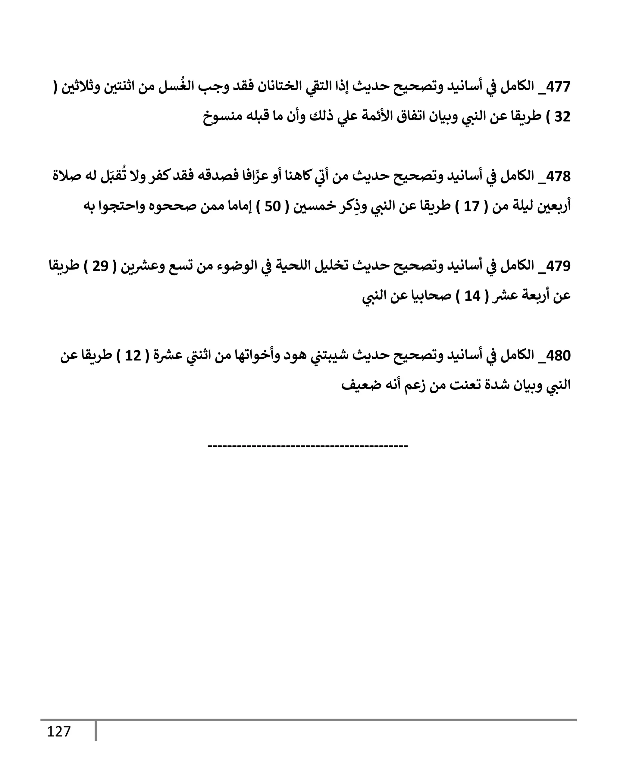 127
477
_
‫ر‬
‫وثةلثن‬ ‫ر‬
‫إثنتن‬ ‫من‬ ‫سل‬
ُ
‫إلغ‬ ‫وجب‬ ‫فقد‬ ‫إلختإنإن‬ ‫ي‬
‫إلتؼ‬ ‫ؤذإ‬ ‫حديث‬ ‫وتصحيح‬ ‫أسإنيد‬ ‫ي‬
‫ػ‬ ‫إلكإمل‬
(
32
)
‫منسوخ‬ ‫قبله‬ ‫مإ‬ ‫وأن‬ ‫ذلك‬ ‫ي‬
‫عل‬ ‫إألئمة‬ ‫إتفإق‬ ‫وبيإن‬ ‫ي‬
‫إلنب‬ ‫عن‬ ‫طريقإ‬
478
_
‫صةلة‬ ‫له‬ ‫ل‬َ‫قب‬
ُ
‫ت‬ ‫وإل‬‫كفر‬‫فقد‬ ‫فصدقه‬ ‫إفإ‬َّ
‫عر‬‫أو‬ ‫كإهنإ‬ ‫ي‬
‫أب‬ ‫من‬ ‫حديث‬ ‫وتصحيح‬ ‫أسإنيد‬ ‫ي‬
‫ػ‬ ‫إلكإمل‬
‫من‬ ‫ليلة‬ ‫ر‬
‫أربعن‬
(
17
)
‫ر‬
‫خمسن‬ ‫كر‬ِ
‫وذ‬ ‫ي‬
‫إلنب‬ ‫عن‬ ‫طريقإ‬
(
50
)
‫به‬ ‫وإحتجوإ‬ ‫صححوه‬ ‫ممن‬ ‫ؤمإمإ‬
479
_
‫ين‬ ‫ر‬
‫وعش‬ ‫تسع‬ ‫من‬ ‫إلوضوء‬ ‫ي‬
‫ػ‬ ‫إللحية‬ ‫تخليل‬ ‫حديث‬ ‫وتصحيح‬ ‫أسإنيد‬ ‫ي‬
‫ػ‬ ‫إلكإمل‬
(
29
)
‫طريقإ‬
‫ر‬
‫عش‬ ‫أربعة‬ ‫عن‬
(
14
)
‫ي‬
‫إلنب‬ ‫عن‬ ‫صحإبيإ‬
480
_
‫ة‬ ‫ر‬
‫عش‬ ‫ي‬
‫إثنب‬ ‫من‬ ‫وأخوإتهإ‬ ‫هود‬ ‫ي‬
‫شيبتب‬ ‫حديث‬ ‫وتصحيح‬ ‫أسإنيد‬ ‫ي‬
‫ػ‬ ‫إلكإمل‬
(
12
)
‫عن‬ ‫طريقإ‬
‫ضعيف‬ ‫أنه‬ ‫زعم‬ ‫من‬ ‫تعنت‬ ‫شدة‬ ‫وبيإن‬ ‫ي‬
‫إلنب‬
-----------------------------------------
 