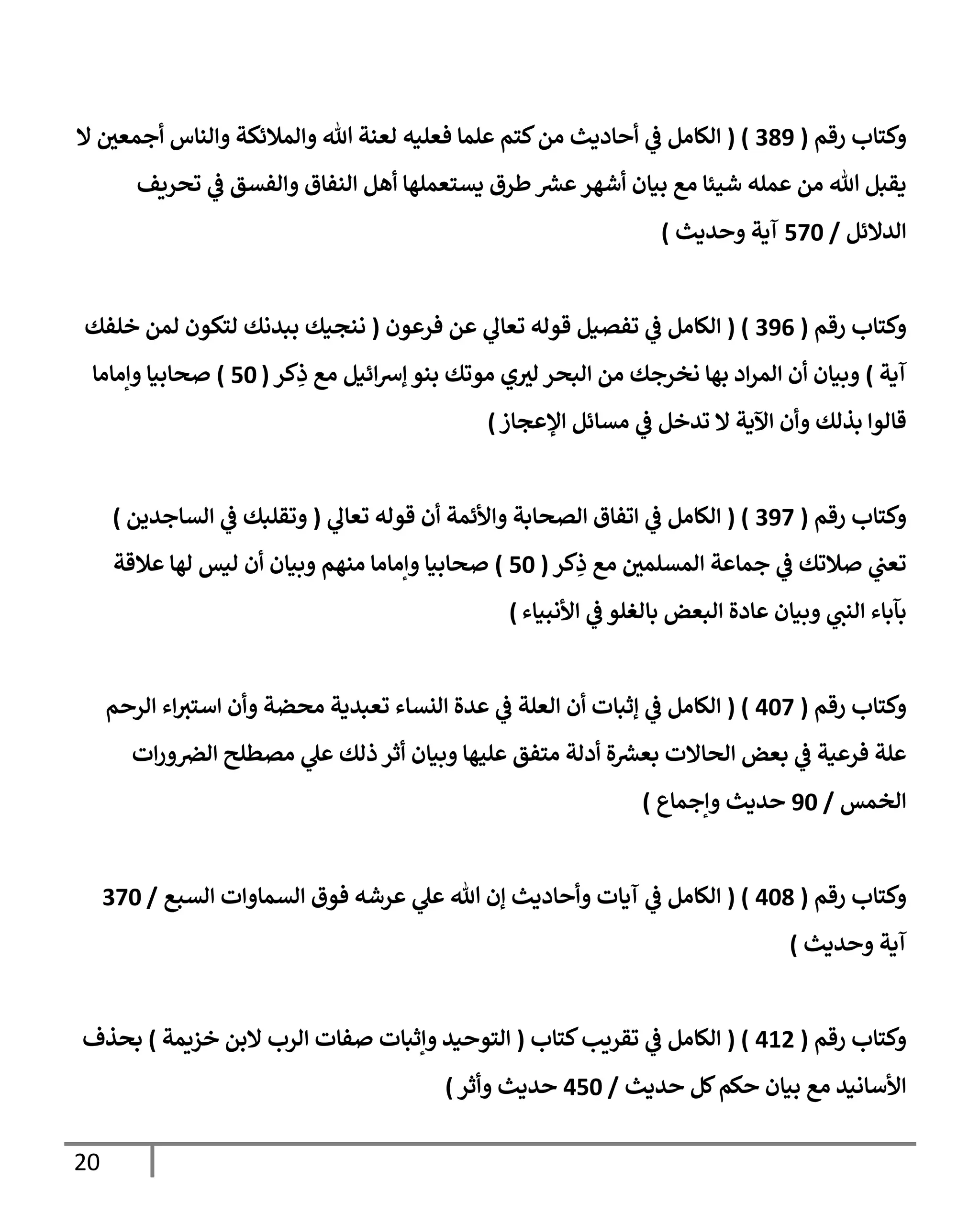 20
‫رقم‬ ‫وكتإب‬
(
389
( )
‫إل‬ ‫ر‬
‫أجمعن‬ ‫وإلنإس‬ ‫وإلمةلئكة‬ ‫تل‬ ‫لعنة‬ ‫فعليه‬ ‫علمإ‬ ‫كتم‬‫من‬ ‫أحإديث‬ ‫ي‬
‫ػ‬ ‫إلكإمل‬
‫تحريف‬ ‫ي‬
‫ػ‬ ‫وإلفسق‬ ‫إلنفإق‬ ‫أهل‬ ‫يستعملهإ‬ ‫طرق‬ ‫ر‬
‫عش‬‫أشهر‬ ‫بيإن‬ ‫مع‬ ‫شيئإ‬ ‫عمله‬ ‫من‬ ‫تل‬ ‫يقبل‬
‫إلدإلئل‬
/
570
‫وحديث‬ ‫آية‬
)
‫رقم‬ ‫وكتإب‬
(
396
( )
‫فرعون‬ ‫عن‬ ‫ي‬
‫تعإل‬ ‫قوله‬ ‫تفصيل‬ ‫ي‬
‫ػ‬ ‫إلكإمل‬
(
‫خلفك‬ ‫لمن‬ ‫لتكون‬ ‫ببدنك‬ ‫ننجيك‬
‫آية‬
)
‫كر‬ِ
‫ذ‬ ‫مع‬ ‫إئيل‬‫رس‬‫ؤ‬ ‫بنو‬ ‫موتك‬ ‫ي‬ ‫ر‬
‫لي‬ ‫إلبحر‬ ‫من‬ ‫نخرجك‬ ‫بهإ‬ ‫إد‬‫ر‬‫إلم‬ ‫أن‬ ‫وبيإن‬
(
50
)
‫وإمإمإ‬ ‫صحإبيإ‬
‫إؤلعجإز‬ ‫مسإئل‬ ‫ي‬
‫ػ‬ ‫تدخل‬ ‫إل‬ ‫إآلية‬ ‫وأن‬ ‫بذلك‬ ‫قإلوإ‬
)
‫رقم‬ ‫وكتإب‬
(
397
( )
‫ي‬
‫تعإل‬ ‫قوله‬ ‫أن‬ ‫وإألئمة‬ ‫إلصحإبة‬ ‫إتفإق‬ ‫ي‬
‫ػ‬ ‫إلكإمل‬
(
‫إلسإجدين‬ ‫ي‬
‫ػ‬ ‫وتقلبك‬
)
‫كر‬ِ
‫ذ‬ ‫مع‬ ‫ر‬
‫إلمسلمن‬ ‫جمإعة‬ ‫ي‬
‫ػ‬ ‫صةلتك‬ ‫ي‬
‫تعب‬
(
50
)
‫عةلقة‬ ‫لهإ‬ ‫ليس‬ ‫أن‬ ‫وبيإن‬ ‫منهم‬ ‫وإمإمإ‬ ‫صحإبيإ‬
‫إألنبيإء‬ ‫ي‬
‫ػ‬ ‫بإلغلو‬ ‫إلبعض‬ ‫عإدة‬ ‫وبيإن‬ ‫ي‬
‫إلنب‬ ‫بآبإء‬
)
‫رقم‬ ‫وكتإب‬
(
407
( )
‫إلرحم‬ ‫إء‬‫إستي‬ ‫وأن‬ ‫محضة‬ ‫تعبدية‬ ‫إلنسإء‬ ‫عدة‬ ‫ي‬
‫ػ‬ ‫إلعلة‬ ‫أن‬ ‫ؤثبإت‬ ‫ي‬
‫ػ‬ ‫إلكإمل‬
‫إت‬‫ر‬‫و‬‫إلرص‬ ‫مصطلح‬ ‫ي‬
‫عل‬ ‫ذلك‬ ‫أثر‬ ‫وبيإن‬ ‫عليهإ‬ ‫متفق‬ ‫أدلة‬ ‫ة‬ ‫ر‬
‫بعش‬ ‫إلحإإلت‬ ‫بعض‬ ‫ي‬
‫ػ‬ ‫فرعية‬ ‫علة‬
‫إلخمس‬
/
90
‫وإجمإع‬ ‫حديث‬
)
‫رقم‬ ‫وكتإب‬
(
408
( )
‫إلسبع‬ ‫إلسمإوإت‬ ‫فوق‬ ‫عرشه‬ ‫ي‬
‫عل‬ ‫تل‬ ‫ؤن‬ ‫وأحإديث‬ ‫آيإت‬ ‫ي‬
‫ػ‬ ‫إلكإمل‬
/
370
‫وحديث‬ ‫آية‬
)
‫رقم‬ ‫وكتإب‬
(
412
( )
‫إلكإمل‬
‫ي‬
‫ػ‬
‫كتإب‬‫تقريب‬
(
‫خزيمة‬ ‫إلبن‬ ‫إلرب‬ ‫صفإت‬ ‫وإثبإت‬ ‫إلتوحيد‬
)
‫بحذف‬
‫حديث‬ ‫كل‬‫حكم‬ ‫بيإن‬ ‫مع‬ ‫إألسإنيد‬
/
450
‫حديث‬
‫وأثر‬
)
 