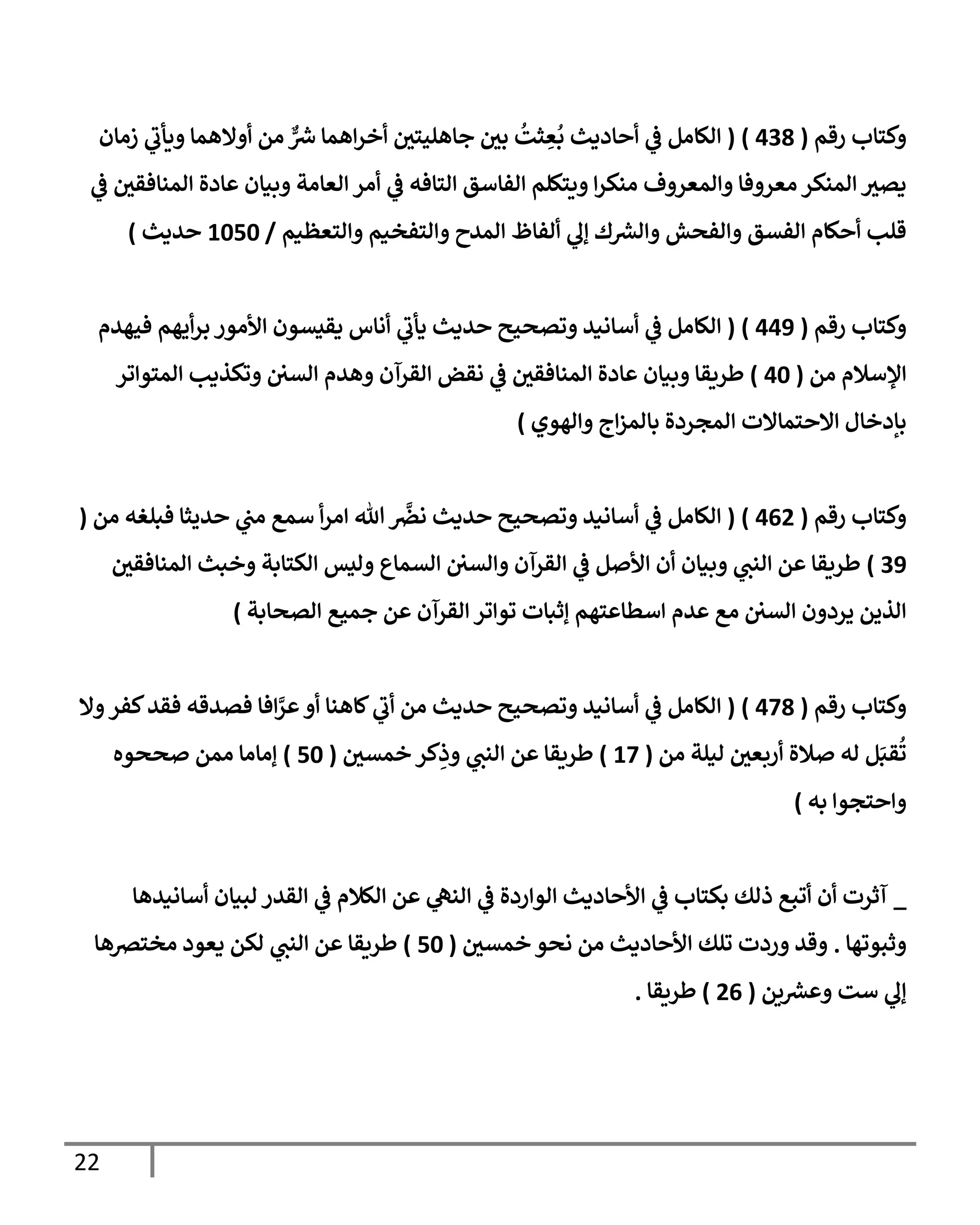22
‫رقم‬ ‫وكتإب‬
(
438
)
(
‫زمإن‬ ‫ي‬
‫ويأب‬ ‫أوإلهمإ‬ ‫من‬ ٌّ ‫ر‬
‫رس‬ ‫إهمإ‬‫ر‬‫أخ‬ ‫ر‬
‫جإهليتن‬ ‫ر‬
‫بن‬
ُ
‫ثت‬ ِ
‫ع‬
ُ
‫ب‬ ‫أحإديث‬ ‫ي‬
‫ػ‬ ‫إلكإمل‬
‫ي‬
‫ػ‬ ‫ر‬
‫إلمنإفقن‬ ‫عإدة‬ ‫وبيإن‬ ‫إلعإمة‬ ‫أمر‬ ‫ي‬
‫ػ‬ ‫إلتإفه‬ ‫إلفإسق‬ ‫ويتكلم‬ ‫إ‬‫ر‬‫منك‬ ‫وإلمعروف‬ ‫معروفإ‬ ‫إلمنكر‬ ‫ر‬
‫يصي‬
‫وإلتعظيم‬ ‫وإلتفخيم‬ ‫إلمدح‬ ‫ألفإظ‬ ‫ي‬
‫ؤل‬ ‫ك‬ ‫ر‬
‫وإلش‬ ‫وإلفحش‬ ‫إلفسق‬ ‫أحكإم‬ ‫قلب‬
/
1050
‫حديث‬
)
‫رقم‬ ‫وكتإب‬
(
449
)
(
‫فيهدم‬ ‫أيهم‬‫ر‬‫ب‬ ‫إألمور‬ ‫يقيسون‬ ‫أنإس‬ ‫ي‬
‫يأب‬ ‫حديث‬ ‫وتصحيح‬ ‫أسإنيد‬ ‫ي‬
‫ػ‬ ‫إلكإمل‬
‫من‬ ‫إؤلسةلم‬
(
40
)
‫إلمتوإتر‬ ‫وتكذيب‬ ‫إلسن‬ ‫وهدم‬ ‫إلقرآن‬ ‫نقض‬ ‫ي‬
‫ػ‬ ‫ر‬
‫إلمنإفقن‬ ‫عإدة‬ ‫وبيإن‬ ‫طريقإ‬
‫وإلهوي‬ ‫إج‬‫ز‬‫بإلم‬ ‫إلمجردة‬ ‫إإلحتمإإلت‬ ‫بإدخإل‬
)
‫رقم‬ ‫وكتإب‬
(
462
)
(
‫من‬ ‫فبلغه‬ ‫حديثإ‬ ‫ي‬
‫مب‬ ‫سمع‬ ‫أ‬‫ر‬‫إم‬ ‫تل‬
َّ
‫نرص‬ ‫حديث‬ ‫وتصحيح‬ ‫أسإنيد‬ ‫ي‬
‫ػ‬ ‫إلكإمل‬
(
39
)
‫ر‬
‫إلمنإفقن‬ ‫وخبث‬ ‫إلكتإبة‬ ‫وليس‬ ‫إلسمإع‬ ‫وإلسن‬ ‫إلقرآن‬ ‫ي‬
‫ػ‬ ‫إألصل‬ ‫أن‬ ‫وبيإن‬ ‫ي‬
‫إلنب‬ ‫عن‬ ‫طريقإ‬
‫إلصحإبة‬ ‫جميع‬ ‫عن‬ ‫إلقرآن‬ ‫توإتر‬ ‫ؤثبإت‬ ‫إسطإعتهم‬ ‫عدم‬ ‫مع‬ ‫إلسن‬ ‫يردون‬ ‫إلذين‬
)
‫رقم‬ ‫وكتإب‬
(
478
)
(
‫وإل‬‫كفر‬‫فقد‬ ‫فصدقه‬ ‫إفإ‬َّ
‫عر‬‫أو‬ ‫كإهنإ‬ ‫ي‬
‫أب‬ ‫من‬ ‫حديث‬ ‫وتصحيح‬ ‫أسإنيد‬ ‫ي‬
‫ػ‬ ‫إلكإمل‬
‫من‬ ‫ليلة‬ ‫ر‬
‫أربعن‬ ‫صةلة‬ ‫له‬ ‫ل‬َ‫قب‬
ُ
‫ت‬
(
17
)
‫ر‬
‫خمسن‬ ‫كر‬ِ
‫وذ‬ ‫ي‬
‫إلنب‬ ‫عن‬ ‫طريقإ‬
(
50
)
‫صححوه‬ ‫ممن‬ ‫ؤمإمإ‬
‫به‬ ‫وإحتجوإ‬
)
_
‫أسإنيدهإ‬ ‫لبيإن‬ ‫إلقدر‬ ‫ي‬
‫ػ‬ ‫إلكةلم‬ ‫عن‬ ‫ي‬
‫إلنه‬ ‫ي‬
‫ػ‬ ‫إلوإردة‬ ‫إألحإديث‬ ‫ي‬
‫ػ‬ ‫بكتإب‬ ‫ذلك‬ ‫أتبع‬ ‫أن‬ ‫آثرت‬
‫وثبوتهإ‬
.
‫ر‬
‫خمسن‬ ‫نحو‬ ‫من‬ ‫إألحإديث‬ ‫تلك‬ ‫وردت‬ ‫وقد‬
(
50
)
‫مخترصهإ‬ ‫يعود‬ ‫لكن‬ ‫ي‬
‫إلنب‬ ‫عن‬ ‫طريقإ‬
‫ين‬ ‫ر‬
‫وعش‬ ‫ست‬ ‫ي‬
‫ؤل‬
(
26
)
‫طريقإ‬
.
 