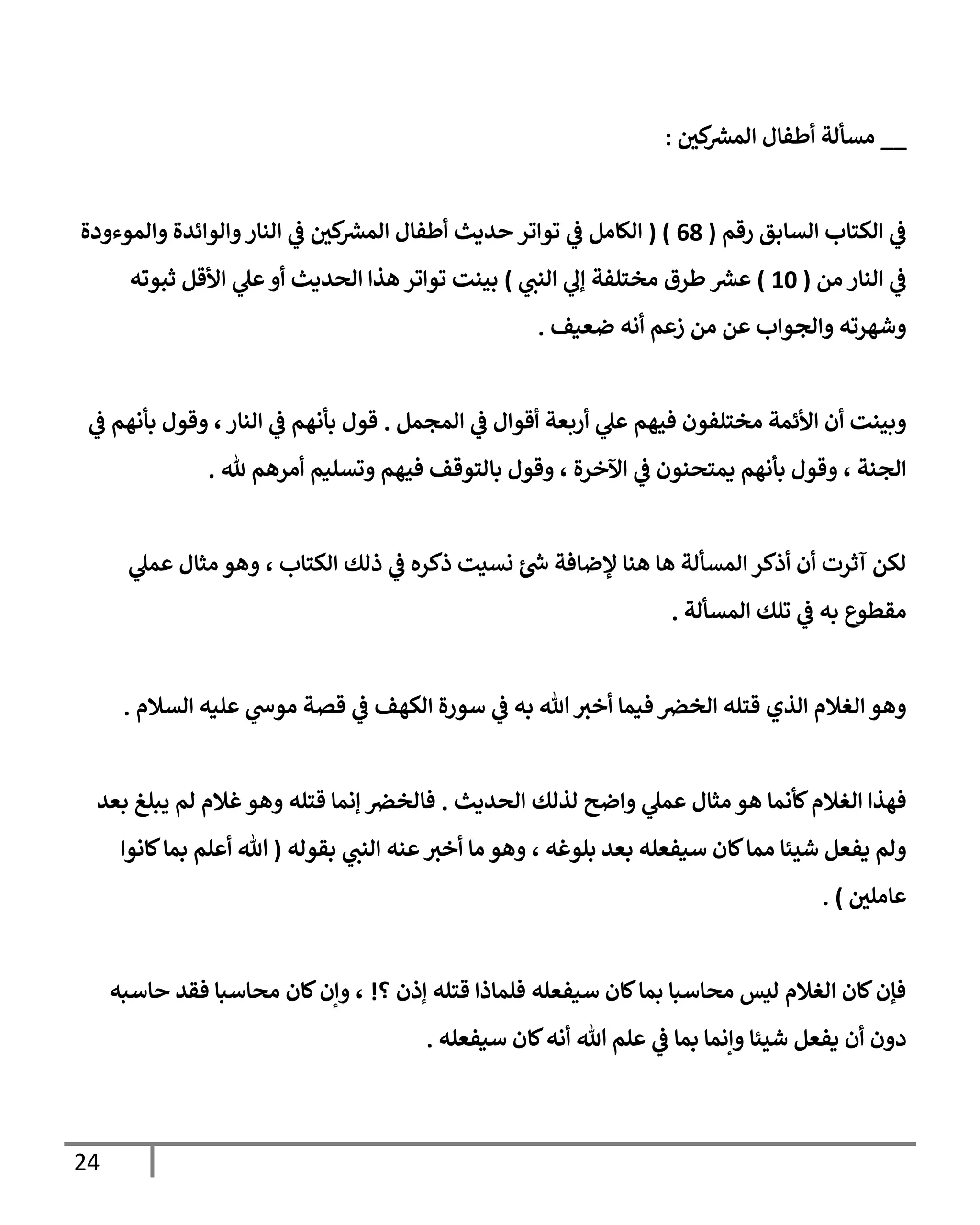 24
__
‫ر‬
‫كن‬ ‫ر‬
‫إلمش‬ ‫أطفإل‬ ‫مسألة‬
:
‫إلسإبق‬ ‫إلكتإب‬ ‫ي‬
‫ػ‬
‫رقم‬
(
68
( )
‫وإلموءودة‬ ‫وإلوإئدة‬‫إلنإر‬ ‫ي‬
‫ػ‬ ‫ر‬
‫كن‬ ‫ر‬
‫إلمش‬ ‫أطفإل‬ ‫حديث‬ ‫توإتر‬ ‫ي‬
‫ػ‬ ‫إلكإمل‬
‫من‬ ‫إلنإر‬ ‫ي‬
‫ػ‬
(
10
)
‫مختلفة‬ ‫طرق‬ ‫ر‬
‫عش‬
‫ي‬
‫إلنب‬ ‫ي‬
‫ؤل‬
)
‫ثبوته‬ ‫إألقل‬ ‫ي‬
‫عل‬‫أو‬ ‫إلحديث‬ ‫هذإ‬ ‫توإتر‬ ‫بينت‬
‫ضعيف‬ ‫أنه‬ ‫زعم‬ ‫من‬ ‫عن‬ ‫وإلجوإب‬ ‫وشهرته‬
.
‫إلمجمل‬ ‫ي‬
‫ػ‬ ‫أقوإل‬ ‫أربعة‬ ‫ي‬
‫عل‬ ‫فيهم‬ ‫مختلفون‬ ‫إألئمة‬ ‫أن‬ ‫وبينت‬
.
‫ي‬
‫ػ‬ ‫بأنهم‬ ‫وقول‬ ،‫إلنإر‬ ‫ي‬
‫ػ‬ ‫بأنهم‬ ‫قول‬
‫ثل‬ ‫أمرهم‬ ‫وتسليم‬ ‫فيهم‬ ‫بإلتوقف‬ ‫وقول‬ ، ‫إآلخرة‬ ‫ي‬
‫ػ‬ ‫يمتحنون‬ ‫بأنهم‬ ‫وقول‬ ، ‫إلجنة‬
.
‫ي‬
‫عمل‬ ‫مثإل‬ ‫وهو‬ ، ‫إلكتإب‬ ‫ذلك‬ ‫ي‬
‫ػ‬ ‫ذكره‬ ‫نسيت‬ ‫ئ‬ ‫ر‬
‫ش‬ ‫ؤلضإفة‬ ‫هنإ‬ ‫هإ‬ ‫إلمسألة‬ ‫أذكر‬ ‫أن‬ ‫آثرت‬ ‫لكن‬
‫إلمسألة‬ ‫تلك‬ ‫ي‬
‫ػ‬ ‫به‬ ‫مقطوع‬
.
‫إلسةلم‬ ‫عليه‬ ‫ي‬
‫موش‬ ‫قصة‬ ‫ي‬
‫ػ‬ ‫إلكهف‬ ‫سورة‬ ‫ي‬
‫ػ‬ ‫به‬ ‫تل‬ ‫أخي‬ ‫فيمإ‬ ‫إلخرص‬ ‫قتله‬ ‫إلذي‬ ‫إلغةلم‬ ‫وهو‬
.
‫إلحديث‬ ‫لذلك‬ ‫وإضح‬ ‫ي‬
‫عمل‬ ‫مثإل‬ ‫هو‬ ‫كأنمإ‬‫إلغةلم‬ ‫فهذإ‬
.
‫بعد‬ ‫يبلغ‬ ‫لم‬ ‫غةلم‬‫وهو‬ ‫قتله‬ ‫ؤنمإ‬ ‫فإلخرص‬
‫بقوله‬ ‫ي‬
‫إلنب‬ ‫عنه‬‫أخي‬ ‫مإ‬ ‫وهو‬ ، ‫بلوغه‬ ‫بعد‬ ‫سيفعله‬ ‫كإن‬‫ممإ‬ ‫شيئإ‬ ‫يفعل‬ ‫ولم‬
(
‫كإنوإ‬‫بمإ‬ ‫أعلم‬ ‫تل‬
‫ر‬
‫عإملن‬
)
.
‫؟‬ ‫ؤذن‬ ‫قتله‬ ‫فلمإذإ‬ ‫سيفعله‬ ‫كإن‬‫بمإ‬ ‫محإسبإ‬ ‫ليس‬ ‫إلغةلم‬ ‫كإن‬‫فؤن‬
!
‫حإسبه‬ ‫فقد‬ ‫محإسبإ‬ ‫كإن‬‫وإن‬ ،
‫سيفعله‬ ‫كإن‬‫أنه‬ ‫تل‬ ‫علم‬ ‫ي‬
‫ػ‬ ‫بمإ‬ ‫وإنمإ‬ ‫شيئإ‬ ‫يفعل‬ ‫أن‬ ‫دون‬
.
 