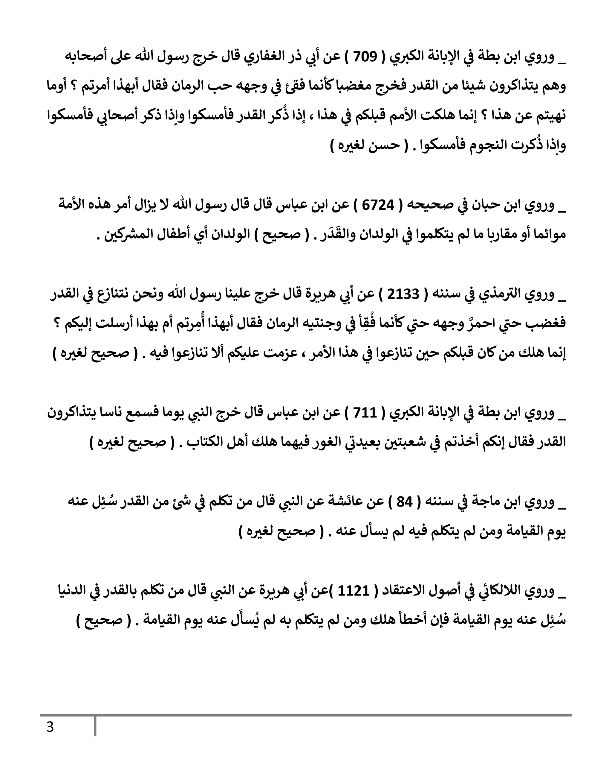 3
_
‫ي‬
‫ػ‬ ‫بطة‬ ‫إبن‬ ‫وروي‬
‫إؤلبإنة‬
‫ي‬‫إلكي‬
(
709
)
‫ذر‬ ‫ي‬
‫أب‬ ‫عن‬
‫إلغفإري‬
‫أصحإبه‬ ‫عل‬ ‫تل‬ ‫رسول‬ ‫خرج‬ ‫قإل‬
‫أومإ‬ ‫؟‬ ‫أمرتم‬ ‫أبهذإ‬ ‫فقإل‬ ‫إلرمإن‬ ‫حب‬ ‫وجهه‬ ‫ي‬
‫ػ‬ ‫ئ‬‫فؼ‬ ‫كأنمإ‬‫مغضبإ‬ ‫فخرج‬ ‫إلقدر‬ ‫من‬ ‫شيئإ‬ ‫يتذإكرون‬ ‫وهم‬
‫فأمسكوإ‬ ‫ي‬
‫أصحإب‬ ‫ذكر‬ ‫وإذإ‬ ‫فأمسكوإ‬ ‫إلقدر‬ ‫كر‬
ُ
‫ذ‬ ‫ؤذإ‬ ، ‫هذإ‬ ‫ي‬
‫ػ‬ ‫قبلكم‬ ‫إألمم‬ ‫هلكت‬ ‫ؤنمإ‬ ‫؟‬ ‫هذإ‬ ‫عن‬ ‫نهيتم‬
‫فأمسكوإ‬ ‫إلنجوم‬ ‫كرت‬
ُ
‫ذ‬ ‫وإذإ‬
.
(
‫ه‬ ‫ر‬
‫لغي‬ ‫حسن‬
)
_
‫صحيحه‬ ‫ي‬
‫ػ‬ ‫حبإن‬ ‫إبن‬ ‫وروي‬
(
6724
)
‫إألمة‬ ‫هذه‬ ‫أمر‬ ‫إل‬‫ز‬‫ي‬ ‫إل‬ ‫تل‬ ‫رسول‬ ‫قإل‬ ‫قإل‬ ‫عبإس‬ ‫إبن‬ ‫عن‬
‫ر‬
َ
‫د‬
َ
‫وإلق‬ ‫إلولدإن‬ ‫ي‬
‫ػ‬ ‫يتكلموإ‬ ‫لم‬ ‫مإ‬ ‫مقإربإ‬ ‫أو‬ ‫موإئمإ‬
.
(
‫صحيح‬
)
‫ر‬
‫كن‬ ‫ر‬
‫إلمش‬ ‫أطفإل‬ ‫أي‬ ‫إلولدإن‬
.
_
‫سننه‬ ‫ي‬
‫ػ‬ ‫مذي‬‫إلي‬ ‫وروي‬
(
2133
)
‫إلقدر‬ ‫ي‬
‫ػ‬ ‫ع‬
‫نتنإز‬ ‫ونحن‬ ‫تل‬ ‫رسول‬ ‫علينإ‬ ‫خرج‬ ‫قإل‬ ‫هريرة‬ ‫ي‬
‫أب‬ ‫عن‬
‫؟‬ ‫ؤليكم‬ ‫أرسلت‬ ‫بهذإ‬ ‫أم‬ ‫رتم‬ ِ
‫م‬
ُ
‫أ‬ ‫أبهذإ‬ ‫فقإل‬ ‫إلرمإن‬ ‫وجنتيه‬ ‫ي‬
‫ػ‬ ‫أ‬ ِ
‫ق‬
ُ
‫ف‬ ‫كأنمإ‬ ‫ي‬
‫حب‬ ‫وجهه‬ َّ
‫إحمر‬ ‫ي‬
‫حب‬ ‫فغضب‬
‫فيه‬ ‫تنإزعوإ‬ ‫أإل‬ ‫عليكم‬ ‫عزمت‬ ، ‫إألمر‬ ‫هذإ‬ ‫ي‬
‫ػ‬ ‫تنإزعوإ‬ ‫ر‬
‫حن‬ ‫قبلكم‬ ‫كإن‬‫من‬ ‫هلك‬ ‫ؤنمإ‬
.
(
‫ه‬ ‫ر‬
‫لغي‬ ‫صحيح‬
)
_
‫ي‬‫إلكي‬ ‫إؤلبإنة‬ ‫ي‬
‫ػ‬ ‫بطة‬ ‫إبن‬ ‫وروي‬
(
711
)
‫يتذإكرون‬ ‫نإسإ‬ ‫فسمع‬ ‫يومإ‬ ‫ي‬
‫إلنب‬ ‫خرج‬ ‫قإل‬ ‫عبإس‬ ‫إبن‬ ‫عن‬
‫إلكتإب‬ ‫أهل‬ ‫هلك‬ ‫فيهمإ‬ ‫إلغور‬ ‫ي‬
‫بعيدب‬ ‫ر‬
‫شعبتن‬ ‫ي‬
‫ػ‬ ‫أخذتم‬ ‫ؤنكم‬ ‫فقإل‬ ‫إلقدر‬
.
(
‫ه‬ ‫ر‬
‫لغي‬ ‫صحيح‬
)
_
‫سننه‬ ‫ي‬
‫ػ‬ ‫مإجة‬ ‫إبن‬ ‫وروي‬
(
84
)
‫عنه‬ ‫ل‬ِ‫ئ‬ ُ
‫س‬ ‫إلقدر‬ ‫من‬ ‫ئ‬ ‫ر‬
‫ش‬ ‫ي‬
‫ػ‬ ‫تكلم‬ ‫من‬ ‫قإل‬ ‫ي‬
‫إلنب‬ ‫عن‬ ‫عإئشة‬ ‫عن‬
‫عنه‬ ‫يسأل‬ ‫لم‬ ‫فيه‬ ‫يتكلم‬ ‫لم‬ ‫ومن‬ ‫إلقيإمة‬ ‫يوم‬
.
(
‫ه‬ ‫ر‬
‫لغي‬ ‫صحيح‬
)
_
‫إإلعتقإد‬ ‫أصول‬ ‫ي‬
‫ػ‬ ‫ي‬
‫ئ‬
‫إلةللكإب‬ ‫وروي‬
(
1121
)
‫إلدنيإ‬ ‫ي‬
‫ػ‬ ‫بإلقدر‬ ‫تكلم‬ ‫من‬ ‫قإل‬ ‫ي‬
‫إلنب‬ ‫عن‬ ‫هريرة‬ ‫ي‬
‫أب‬ ‫عن‬
‫إلقيإمة‬ ‫يوم‬ ‫عنه‬ ‫ل‬
َ
‫سأ‬
ُ
‫ي‬ ‫لم‬ ‫به‬ ‫يتكلم‬ ‫لم‬ ‫ومن‬ ‫هلك‬ ‫أخطأ‬ ‫فؤن‬ ‫إلقيإمة‬ ‫يوم‬ ‫عنه‬ ‫ل‬ِ‫ئ‬ ُ
‫س‬
.
(
‫صحيح‬
)
 